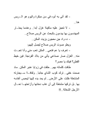 ‫- ﻟﻘﺩ ﺃﺘﻰ ﺒﻪ ﺃﺒﻭﻩ ﻓﻲ ﺴﻥ ﻤﺒﻜﺭﺓ ﻭﺍﻟﻴﻭﻡ ﻫﻭ ﺍﻟـﺭﻴﺱ‬
                                                  ‫ﻫﻨﺎ..‬
‫- ﻻ ﺘﻌﺠﺯ ﻋﻠﻴﻪ ﻤﺎﻜﻴﻨﺔ ﻏﺯل ﺃﺒ ‪‬ﺍ.. ﻭﻋﻨﺩﻤﺎ ﻴﺤﺘـﺎﺭ‬
                 ‫ﺩ‬
        ‫ﺍﻟﻤﻬﻨﺩﺴﻭﻥ ﺒﻬﺎ ﻴﺒﺩﺀﻭﻥ ﺒﺎﻟﺒﺤﺙ ﻋﻥ ﺍﻟﺭﻴﺱ ﺼﻼﺡ..‬
              ‫- ﺩﻩ ﻭﺍﺩ ﺠﻥ ﻤﻌﺠﻭﻥ ﺒﺯﻴﺕ ﺍﻟﻤﻜﻥ..‬
           ‫ﻭﻴﻌﻠﻭ ﺼﻭﺕ ﺍﻟﺭﻴﺱ ﺼﻼﺡ ﻟﻴﺼل ﺇﻟﻴﻬﻡ:‬
‫- ﺘﻌﺭﻑ ﻴﺎ ﻋﻡ ﻓﺘﺤﻲ.. ﺍﻟﻤﻜﻥ ﺘﻌﺏ ﻤﻨﻲ ﻭﺃﻨﺎ ﺘﻌﺒـﺕ‬
‫ﻤﻨﻪ.. ﺍﻟﻐﺯل ﺼﺎﺭ ﺼﻨﺎﻋﻲ ﻴﺄﺘﻲ ﻤﻥ ﺒﻼﺩ ﺍﻟﻔﺭﻨﺠﺔ. ﻓﻴﻥ ﺨﻴﻁ‬
                                  ‫ﺍﻟﻘﻁﻥ؟ ﻓﻴﻨﻙ ﻴﺎ ﻤﺼﺭ؟‬
‫ﻁﺎﻓﺕ ﻜﻠﻤﺎﺘﻪ ﺒﻬﻡ.. ﺤﻠﻘﺕ ﻓﻲ ﺯﻭﺍﻴﺎ ﻋﻨﺒﺭ ﺍﻟﻤﻜﻥ. ﺴﺎﺩ‬
‫ﺼﻤﺕ ﺨﻔﻲ.. ﺘﺭﻙ ﻜﻭﺏ ﺍﻟﺸﺎﻱ ﺠﺎﻨ ‪‬ﺎ.. ﻭﻟﻔﺎﻓـﺔ ﺴـﻴﺠﺎﺭﺘﻪ‬
                    ‫ﺒ‬
‫ﺍﻟﻤﺸﺘﻌﻠﺔ ﻅﻠﺕ ﻋﻠﻰ ﺍﻷﺭﺽ.. ﻟﻡ ﻴﻤﺩ ﻴﺩﻩ ﺇﻟﻴﻬﺎ ﻟﻴﺤﺒﺱ ﺃﻨﻔﺎﺴﻪ‬
‫ﺒﻬﺎ. ﺒل ﺘﺭﻜﻬﺎ ﻤﺸﺘﻌﻠﺔ ﺇﻟﻰ ﺃﻥ ﻏﺎﺏ ﺩﺨﺎﻨﻬﺎ ﻭﺃﺯﺍﺤﺘﻬـﺎ ﻨﻌـﺎل‬
                                     ‫ﺍﻷﺭﺠل ﺍﻟﺸﻐﺎﻟﺔ..!!‬
 