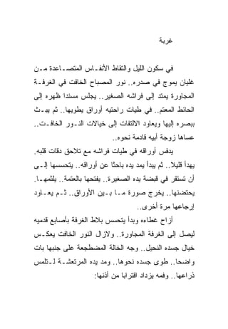 ‫ﻏﺭﺒﺔ‬


‫ﻓﻲ ﺴﻜﻭﻥ ﺍﻟﻠﻴل ﻭﺍﻟﺘﻘﺎﻁ ﺍﻷﻨﻔـﺎﺱ ﺍﻟﻤﺘﺼـﺎﻋﺩﺓ ﻤـﻥ‬
‫ﻏﻠﻴﺎﻥ ﻴﻤﻭﺝ ﻓﻲ ﺼﺩﺭﻩ.. ﻨﻭﺭ ﺍﻟﻤﺼﺒﺎﺡ ﺍﻟﺨﺎﻓﺕ ﻓﻲ ﺍﻟﻐﺭﻓـﺔ‬
‫ﺍﻟﻤﺠﺎﻭﺭﺓ ﻴﻤﺘﺩ ﺇﻟﻰ ﻓﺭﺍﺸﻪ ﺍﻟﺼﻐﻴﺭ.. ﻴﺠﻠﺱ ﻤﺴﻨ ‪‬ﺍ ﻅﻬﺭﻩ ﺇﻟﻰ‬
          ‫ﺩ‬
‫ﺍﻟﺤﺎﺌﻁ ﺍﻟﻤﻌﺘﻡ.. ﻓﻲ ﻁﻴﺎﺕ ﺭﺍﺤﺘﻴﻪ ﺃﻭﺭﺍﻕ ﻴﻁﻭﻴﻬﺎ.. ﺜﻡ ﻴﺒـﺙ‬
‫ﺒﺒﺼﺭﻩ ﺇﻟﻴﻬﺎ ﻭﻴﻌﺎﻭﺩ ﺍﻻﻟﺘﻔﺎﺕ ﺇﻟﻰ ﺨﻴﺎﻻﺕ ﺍﻟﻨـﻭﺭ ﺍﻟﺨﺎﻓـﺕ..‬
                            ‫ﻋﺴﺎﻫﺎ ﺯﻭﺠﺔ ﺃﺒﻴﻪ ﻗﺎﺩﻤﺔ ﻨﺤﻭﻩ..‬
‫ﻴﺩﻓﺱ ﺃﻭﺭﺍﻗﻪ ﻓﻲ ﻁﻴﺎﺕ ﻓﺭﺍﺸﻪ ﻤﻊ ﺘﻼﺤﻕ ﺩﻗﺎﺕ ﻗﻠﺒﻪ.‬
‫ﻴﻬﺩﺃ ﻗﻠﻴﻼ.. ﺜﻡ ﻴﺒﺩﺃ ﻴﻤﺩ ﻴﺩﻩ ﺒﺎﺤ َﺎ ﻋﻥ ﺃﻭﺭﺍﻗﻪ.. ﻴﺘﺤﺴﺴﻬﺎ ﺇﻟـﻰ‬
                          ‫ﺜ‬
                          ‫ﹰ‬                       ‫ﹰ‬
‫ﺃﻥ ﺘﺴﺘﻘﺭ ﻓﻲ ﻗﺒﻀﺔ ﻴﺩﻩ ﺍﻟﺼﻐﻴﺭﺓ.. ﻴﻔﺘﺤﻬﺎ ﺒﺎﻟﻌﺘﻤﺔ.. ﻴﻠﺜﻤﻬـﺎ.‬
‫ﻴﺤﺘﻀﻨﻬﺎ.. ﻴﺨﺭﺝ ﺼﻭﺭﺓ ﻤـﺎ ﺒـﻴﻥ ﺍﻷﻭﺭﺍﻕ.. ﺜـﻡ ﻴﻌـﺎﻭﺩ‬
                                     ‫ﺇﺭﺠﺎﻋﻬﺎ ﻤﺭﺓ ﺃﺨﺭﻯ..‬
‫ﺃﺯﺍﺡ ﻏﻁﺎﺀﻩ ﻭﺒﺩﺃ ﻴﺘﺤﺴﺱ ﺒﻼﻁ ﺍﻟﻐﺭﻓﺔ ﺒﺄﺼﺎﺒﻊ ﻗﺩﻤﻴﻪ‬
‫ﻟﻴﺼل ﺇﻟﻰ ﺍﻟﻐﺭﻓﺔ ﺍﻟﻤﺠﺎﻭﺭﺓ.. ﻭﻻﺯﺍل ﺍﻟﻨﻭﺭ ﺍﻟﺨﺎﻓﺕ ﻴﻌﻜـﺱ‬
‫ﺨﻴﺎل ﺠﺴﺩﻩ ﺍﻟﻨﺤﻴل.. ﻭﺠﻪ ﺍﻟﺨﺎﻟﺔ ﺍﻟﻤﻀﻁﺠﻌﺔ ﻋﻠﻰ ﺠﻨﺒﻬﺎ ﺒﺎﺕ‬
‫ﻭﺍﻀﺤﺎ.. ﻁﻭﻯ ﺠﺴﺩﻩ ﻨﺤﻭﻫﺎ.. ﻭﻤﺩ ﻴﺩﻩ ﺍﻟﻤﺭﺘﻌﺸـﺔ ﻟـﺘﻠﻤﺱ‬
                                             ‫‪‬‬
                      ‫ﺫﺭﺍﻋﻬﺎ.. ﻭﻓﻤﻪ ﻴﺯﺩﺍﺩ ﺍﻗﺘﺭﺍﺒﺎ ﻤﻥ ﺃﺫﻨﻬﺎ:‬
                                 ‫‪‬‬
 