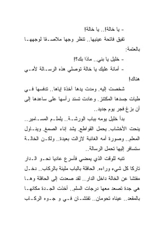 ‫- ﻴﺎ ﺨﺎﻟﺔ!.. ﻴﺎ ﺨﺎﻟﺔ!‬
‫ﺘﻔﻴﻕ ﻓﺎﺘﺤﺔ ﻋﻴﻨﻴﻬﺎ.. ﺘﻨﻅﺭ ﻭﺠﻬﺎ ﻤﻼﺼـﻘﺎ ﻟﻭﺠﻬﻬـﺎ‬
         ‫ﹰ‬      ‫‪‬‬
                                                    ‫ﺒﺎﻟﻌﺘﻤﺔ:‬
                       ‫- ﺨﻠﻴل ﻴﺎ ﺒﻨﻲ.. ﻤﺎﺫﺍ ﺒﻙ؟!‬
‫- ﺃﻤﺎﻨﺔ ﻋﻠﻴﻙ ﻴﺎ ﺨﺎﻟﺔ ﺘﻭﺼﻠﻲ ﻫﺫﻩ ﺍﻟﺭﺴـﺎﻟﺔ ﻷﻤـﻲ‬
                                                     ‫ﻫﻨﺎﻙ!‬
‫ﺸﺨﺼﺕ ﺇﻟﻴﻪ. ﻭﻤﺩﺕ ﻴﺩﻫﺎ ﺁﺨﺫﺓ ﺇﻴﺎﻫﺎ.. ﺘﺩﻓﺴﻬﺎ ﻓـﻲ‬
‫ﻁﻴﺎﺕ ﺠﺴﺩﻫﺎ ﺍﻟﻤﻜﺘﻨﺯ. ﻭﻋﺎﺩﺕ ﺘﺴﻨﺩ ﺭﺃﺴﻬﺎ ﻋﻠﻰ ﺴﺎﻋﺩﻫﺎ ﺇﻟﻰ‬
                                 ‫ﺃﻥ ﺒﺯﻍ ﻓﺠﺭ ﻴﻭﻡ ﺠﺩﻴﺩ..‬
‫ﺒﺩﺃ ﺨﻠﻴل ﻴﻭﻤﻪ ﺒﺒﺎﺏ ﺍﻟﻭﺭﺸـﺔ.. ﻴﻠﻤﻠـﻡ ﺍﻟﻤﺴـﺎﻤﻴﺭ..‬
‫ﻴﻨﺤﺕ ﺍﻷﺨﺸﺎﺏ. ﻴﺤﻤل ﺍﻟﻘﻭﺍﻁﻊ. ﻴﺸﺩ ﺇﻨﺎﺀ ﺍﻟﺼﻤﻎ. ﻭﻴﻨـﺎﻭل‬
‫ﺍﻟﻤﻌﻠﻡ.. ﻭﺼﻭﺭﺓ ﺃﻤﻪ ﺍﻟﻐﺎﺌﺒﺔ ﻻﺯﺍﻟﺕ ﺒﻌﻴﺩﺓ.. ﻭﻟﻜـﻥ ﺍﻟﺨﺎﻟـﺔ‬
                             ‫ﺴﺘﺴﺎﻓﺭ ﺇﻟﻴﻬﺎ ﺘﺤﻤل ﺍﻟﺭﺴﺎﻟﺔ..‬
‫ﺘﻨﺒﻪ ﻟﻠﻭﻗﺕ ﺍﻟﺫﻱ ﻴﻤﻀﻲ ﻓﺄﺴﺭﻉ ﻋﺎﺩﻴﺎ ﻨﺤـﻭ ﺍﻟـﺩﺍﺭ‬
             ‫‪‬‬
‫ﺘﺎﺭﻜﺎ ﻜل ﺸﻲﺀ ﻭﺭﺍﺀﻩ. ﺍﻟﺤﺎﻓﻠﺔ ﺒﺎﻟﺒﺎﺏ ﻤﻠﻴﺌﺔ ﺒﺎﻟﺭﻜﺎﺏ.. ﺩﺨـل‬
                                                   ‫ﹰ‬
‫ﻤﻔﺘ ﹰﺎ ﻋﻥ ﺍﻟﺨﺎﻟﺔ ﺩﺍﺨل ﺍﻟﺩﺍﺭ.. ﻟﻘﺩ ﺼﻌﺩﺕ ﺇﻟﻰ ﺍﻟﺤﺎﻓﻠﺔ ﻭﻫـﺎ‬
                                                  ‫ﺸ‬
‫ﻫﻲ ﺠﺩﺓ ﺘﺼﻌﺩ ﻤﻌﻬﺎ ﺩﺭﺠﺎﺕ ﺍﻟﺴﻠﻡ.. ﺃﺨﺫﺕ ﺍﻟﺠـﺩﺓ ﻤﻜﺎﻨﻬـﺎ‬
‫ﺒﺎﻟﻤﻘﻌﺩ.. ﻋﻴﻨﺎﻩ ﺘﺤﻭﻤﺎﻥ.. ﺘﻔﺘﺸـﺎﻥ ﻓـﻲ ﻭ ﺠـﻭﻩ ﺍﻟﺭﻜـﺎﺏ‬
 