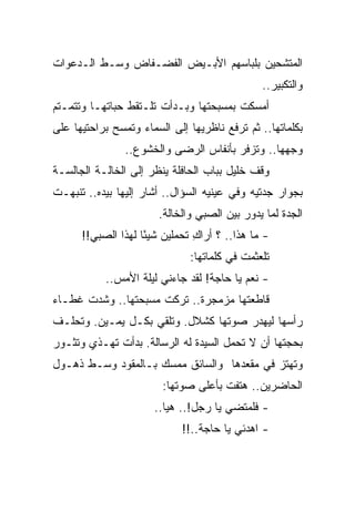 ‫ﺍﻟﻤﺘﺸﺤﻴﻥ ﺒﻠﺒﺎﺴﻬﻡ ﺍﻷﺒـﻴﺽ ﺍﻟﻔﻀـﻔﺎﺽ ﻭﺴـﻁ ﺍﻟـﺩﻋﻭﺍﺕ‬
                                               ‫ﻭﺍﻟﺘﻜﺒﻴﺭ..‬
‫ﺃﻤﺴﻜﺕ ﺒﻤﺴﺒﺤﺘﻬﺎ ﻭﺒـﺩﺃﺕ ﺘﻠـﺘﻘﻁ ﺤﺒﺎﺘﻬـﺎ ﻭﺘﺘﻤـﺘﻡ‬
‫ﺒﻜﻠﻤﺎﺘﻬﺎ.. ﺜﻡ ﺘﺭﻓﻊ ﻨﺎﻅﺭﻴﻬﺎ ﺇﻟﻰ ﺍﻟﺴﻤﺎﺀ ﻭﺘﻤﺴﺢ ﺒﺭﺍﺤﺘﻴﻬﺎ ﻋﻠﻰ‬
                ‫ﻭﺠﻬﻬﺎ.. ﻭﺘﺯﻓﺭ ﺒﺄﻨﻔﺎﺱ ﺍﻟﺭﻀﻰ ﻭﺍﻟﺨﺸﻭﻉ..‬
‫ﻭﻗﻑ ﺨﻠﻴل ﺒﺒﺎﺏ ﺍﻟﺤﺎﻓﻠﺔ ﻴﻨﻅﺭ ﺇﻟﻰ ﺍﻟﺨﺎﻟـﺔ ﺍﻟﺠﺎﻟﺴـﺔ‬
‫ﺒﺠﻭﺍﺭ ﺠﺩﺘﻴﻪ ﻭﻓﻲ ﻋﻴﻨﻴﻪ ﺍﻟﺴﺅﺍل.. ﺃﺸﺎﺭ ﺇﻟﻴﻬﺎ ﺒﻴﺩﻩ.. ﺘﻨﺒﻬـﺕ‬
                       ‫ﺍﻟﺠﺩﺓ ﻟﻤﺎ ﻴﺩﻭﺭ ﺒﻴﻥ ﺍﻟﺼﺒﻲ ﻭﺍﻟﺨﺎﻟﺔ.‬
      ‫- ﻤﺎ ﻫﺫﺍ.. ؟ ﺃﺭﺍﻙ ﺘﺤﻤﻠﻴﻥ ﺸﻴ ًﺎ ﻟﻬﺫﺍ ﺍﻟﺼﺒﻲ!!‬
                    ‫ﺌ‬           ‫ِ‬
                              ‫ﺘﻠﻌﺜﻤﺕ ﻓﻲ ﻜﻠﻤﺎﺘﻬﺎ:‬
           ‫- ﻨﻌﻡ ﻴﺎ ﺤﺎﺠﺔ! ﻟﻘﺩ ﺠﺎﺀﻨﻲ ﻟﻴﻠﺔ ﺍﻷﻤﺱ..‬
‫ﻗﺎﻁﻌﺘﻬﺎ ﻤﺯﻤﺠﺭﺓ.. ﺘﺭﻜﺕ ﻤﺴﺒﺤﺘﻬﺎ.. ﻭﺸﺩﺕ ﻏﻁـﺎﺀ‬
‫ﺭﺃﺴﻬﺎ ﻟﻴﻬﺩﺭ ﺼﻭﺘﻬﺎ ﻜﺸﻼل. ﻭﺘﻠﻘﻲ ﺒﻜـل ﻴﻤـﻴﻥ. ﻭﺘﺤﻠـﻑ‬
‫ﺒﺤﺠﺘﻬﺎ ﺃﻥ ﻻ ﺘﺤﻤل ﺍﻟﺴﻴﺩﺓ ﻟﻪ ﺍﻟﺭﺴﺎﻟﺔ. ﺒﺩﺃﺕ ﺘﻬـﺫﻱ ﻭﺘﺜـﻭﺭ‬
‫ﻭﺘﻬﺘﺯ ﻓﻲ ﻤﻘﻌﺩﻫﺎ ﻭﺍﻟﺴﺎﺌﻕ ﻤﻤﺴﻙ ﺒـﺎﻟﻤﻘﻭﺩ ﻭﺴـﻁ ﺫﻫـﻭل‬
                        ‫ﺍﻟﺤﺎﻀﺭﻴﻥ.. ﻫﺘﻔﺕ ﺒﺄﻋﻠﻰ ﺼﻭﺘﻬﺎ:‬
                      ‫- ﻓﻠﻤﺘﻀﻲ ﻴﺎ ﺭﺠل!.. ﻫﻴﺎ..‬
                             ‫- ﺍﻫﺩﺌﻲ ﻴﺎ ﺤﺎﺠﺔ..!!‬
 