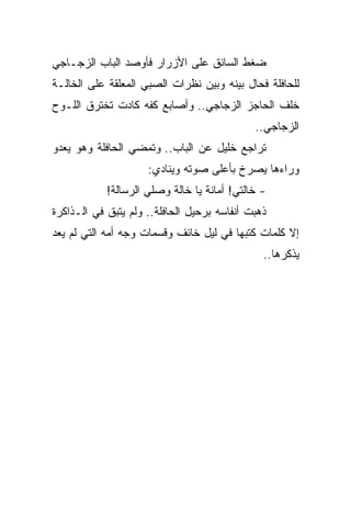 ‫ﻀﻐﻁ ﺍﻟﺴﺎﺌﻕ ﻋﻠﻰ ﺍﻷﺯﺭﺍﺭ ﻓﺄﻭﺼﺩ ﺍﻟﺒﺎﺏ ﺍﻟﺯﺠـﺎﺠﻲ‬
‫ﻟﻠﺤﺎﻓﻠﺔ ﻓﺤﺎل ﺒﻴﻨﻪ ﻭﺒﻴﻥ ﻨﻅﺭﺍﺕ ﺍﻟﺼﺒﻲ ﺍﻟﻤﻌﻠﻘﺔ ﻋﻠﻰ ﺍﻟﺨﺎﻟـﺔ‬
‫ﺨﻠﻑ ﺍﻟﺤﺎﺠﺯ ﺍﻟﺯﺠﺎﺠﻲ.. ﻭﺃﺼﺎﺒﻊ ﻜﻔﻪ ﻜﺎﺩﺕ ﺘﺨﺘﺭﻕ ﺍﻟﻠـﻭﺡ‬
                                             ‫ﺍﻟﺯﺠﺎﺠﻲ..‬
‫ﺘﺭﺍﺠﻊ ﺨﻠﻴل ﻋﻥ ﺍﻟﺒﺎﺏ.. ﻭﺘﻤﻀﻲ ﺍﻟﺤﺎﻓﻠﺔ ﻭﻫﻭ ﻴﻌﺩﻭ‬
                     ‫ﻭﺭﺍﺀﻫﺎ ﻴﺼﺭﺥ ﺒﺄﻋﻠﻰ ﺼﻭﺘﻪ ﻭﻴﻨﺎﺩﻱ:‬
            ‫- ﺨﺎﻟﺘﻲ! ﺃﻤﺎﻨﺔ ﻴﺎ ﺨﺎﻟﺔ ﻭﺼﻠﻲ ﺍﻟﺭﺴﺎﻟﺔ!‬
‫ﺫﻫﺒﺕ ﺃﻨﻔﺎﺴﻪ ﺒﺭﺤﻴل ﺍﻟﺤﺎﻓﻠﺔ.. ﻭﻟﻡ ﻴﺘﺒﻕ ﻓﻲ ﺍﻟـﺫﺍﻜﺭﺓ‬
‫ﺇﻻ ﻜﻠﻤﺎﺕ ﻜﺘﺒﻬﺎ ﻓﻲ ﻟﻴل ﺨﺎﺌﻑ ﻭﻗﺴﻤﺎﺕ ﻭﺠﻪ ﺃﻤﻪ ﺍﻟﺘﻲ ﻟﻡ ﻴﻌﺩ‬
                                               ‫ﻴﺫﻜﺭﻫﺎ..‬
 