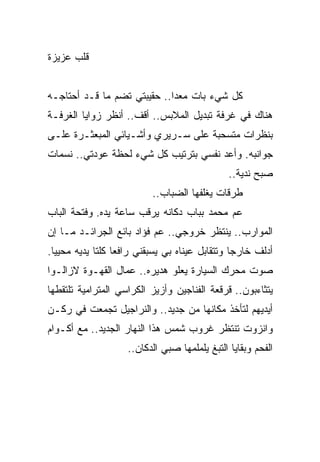 ‫ﻗﻠﺏ ﻋﺯﻴﺯﺓ‬


‫ﻜل ﺸﻲﺀ ﺒﺎﺕ ﻤﻌﺩﺍ.. ﺤﻘﻴﺒﺘﻲ ﺘﻀﻡ ﻤﺎ ﻗـﺩ ﺃﺤﺘﺎﺠـﻪ‬
                             ‫‪‬‬
‫ﻫﻨﺎﻙ ﻓﻲ ﻏﺭﻓﺔ ﺘﺒﺩﻴل ﺍﻟﻤﻼﺒﺱ.. ﺃﻗﻑ.. ﺃﻨﻅﺭ ﺯﻭﺍﻴﺎ ﺍﻟﻐﺭﻓـﺔ‬
‫ﺒﻨﻅﺭﺍﺕ ﻤﺘﺴﺤﺒﺔ ﻋﻠﻰ ﺴـﺭﻴﺭﻱ ﻭﺃﺸـﻴﺎﺌﻲ ﺍﻟﻤﺒﻌﺜـﺭﺓ ﻋﻠـﻰ‬
‫ﺠﻭﺍﻨﺒﻪ. ﻭﺃﻋﺩ ﻨﻔﺴﻲ ﺒﺘﺭﺘﻴﺏ ﻜل ﺸﻲﺀ ﻟﺤﻅﺔ ﻋﻭﺩﺘﻲ.. ﻨﺴﻤﺎﺕ‬
                                               ‫ﺼﺒﺢ ﻨﺩﻴﺔ..‬
                          ‫ﻁﺭﻗﺎﺕ ﻴﻐﻠﻔﻬﺎ ﺍﻟﻀﺒﺎﺏ..‬
‫ﻋﻡ ﻤﺤﻤﺩ ﺒﺒﺎﺏ ﺩﻜﺎﻨﻪ ﻴﺭﻗﺏ ﺴﺎﻋﺔ ﻴﺩﻩ. ﻭﻓﺘﺤﺔ ﺍﻟﺒﺎﺏ‬
‫ﺍﻟﻤﻭﺍﺭﺏ.. ﻴﻨﺘﻅﺭ ﺨﺭﻭﺠﻲ.. ﻋﻡ ﻓﺅﺍﺩ ﺒﺎﺌﻊ ﺍﻟﺠﺭﺍﺌـﺩ ﻤـﺎ ﺇﻥ‬
‫ﺃﺩﻟﻑ ﺨﺎﺭﺠﺎ ﻭﺘﺘﻘﺎﺒل ﻋﻴﻨﺎﻩ ﺒﻲ ﻴﺴﺒﻘﻨﻲ ﺭﺍﻓﻌﺎ ﻜﻠﺘﺎ ﻴﺩﻴﻪ ﻤﺤﻴﻴﺎ.‬
  ‫‪‬‬               ‫‪‬‬                             ‫‪‬‬
‫ﺼﻭﺕ ﻤﺤﺭﻙ ﺍﻟﺴﻴﺎﺭﺓ ﻴﻌﻠﻭ ﻫﺩﻴﺭﻩ.. ﻋﻤﺎل ﺍﻟﻘﻬـﻭﺓ ﻻﺯﺍﻟـﻭﺍ‬
‫ﻴﺘﺜﺎﺀﺒﻭﻥ.. ﻗﺭﻗﻌﺔ ﺍﻟﻔﻨﺎﺠﻴﻥ ﻭﺃﺯﻴﺯ ﺍﻟﻜﺭﺍﺴﻲ ﺍﻟﻤﺘﺭﺍﻤﻴﺔ ﺘﻠﺘﻘﻁﻬﺎ‬
‫ﺃﻴﺩﻴﻬﻡ ﻟﺘﺄﺨﺫ ﻤﻜﺎﻨﻬﺎ ﻤﻥ ﺠﺩﻴﺩ.. ﻭﺍﻟﻨﺭﺍﺠﻴل ﺘﺠﻤﻌﺕ ﻓﻲ ﺭﻜـﻥ‬
‫ﻭﺍﻨﺯﻭﺕ ﺘﻨﺘﻅﺭ ﻏﺭﻭﺏ ﺸﻤﺱ ﻫﺫﺍ ﺍﻟﻨﻬﺎﺭ ﺍﻟﺠﺩﻴﺩ.. ﻤﻊ ﺃﻜـﻭﺍﻡ‬
                    ‫ﺍﻟﻔﺤﻡ ﻭﺒﻘﺎﻴﺎ ﺍﻟﺘﺒﻎ ﻴﻠﻤﻠﻤﻬﺎ ﺼﺒﻲ ﺍﻟﺩﻜﺎﻥ..‬
 