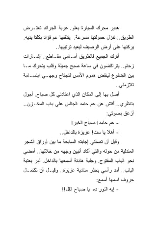 ‫ﻫﺩﻴﺭ ﻤﺤﺭﻙ ﺍﻟﺴﻴﺎﺭﺓ ﻴﻌﻠﻭ. ﻋﺭﺒﺔ ﺍﻟﺠﺭﺍﺌﺩ ﺘﻌﺘـﺭﺽ‬
‫ﺍﻟﻁﺭﻴﻕ.. ﺘﻨﺯل ﺤﻤﻭﻟﺘﻬﺎ ﻤﺴﺭﻋﺔ. .ﻴﺘﻠﻘﻔﻬﺎ ﻋﻡ ﻓﺅﺍﺩ ﺒﻜﻠﺘﺎ ﻴﺩﻴﻪ.‬
                ‫ﻴﺭﻜﻨﻬﺎ ﻋﻠﻰ ﺃﺭﺽ ﺍﻟﺭﺼﻴﻑ ﻟﻴﻌﻴﺩ ﺘﺭﺘﻴﺒﻬﺎ..‬
‫ﺃﺘﺭﻙ ﺍﻟﺠﻤﻴﻊ ﻓﺎﻟﻁﺭﻴﻕ ﺃﻤـﺎﻤﻲ ﻤﻘـﺎﻁﻊ.. ﺇﺸـﺎﺭﺍﺕ‬
‫ﺯﺤﺎﻡ.. ﻴﺘﺭﺍﻜﻀﻭﻥ ﻓﻲ ﺴﺎﻋﺔ ﺼﺒﺢ ﺠﻤﻴﻠﺔ ﻭﻗﻠﺏ ﻴﺘﺤﺭﻙ ﻤـﺎ‬
‫ﺒﻴﻥ ﺍﻟﻀﻠﻭﻉ ﻟﻴﻨﻔﺽ ﻫﻤﻭﻡ ﺍﻷﻤﺱ ﻟﺘﺠﺘﺎﺡ ﻭﺠﻬـﻲ ﺍﺒﺘﺴـﺎﻤﺔ‬
                                               ‫ﺘﻼﺯﻤﻨﻲ..‬
‫ﺃﺼل ﺒﻬﺎ ﺇﻟﻰ ﺍﻟﻤﻜﺎﻥ ﺍﻟﺫﻱ ﺍﻋﺘﺎﺩﻨﻲ ﻜل ﺼﺒﺎﺡ. ﺃﺠﻭل‬
‫ﺒﻨﺎﻅﺭﻱ.. ﺃﻓﺘﺵ ﻋﻥ ﻋﻡ ﺤﺎﻤﺩ ﺍﻟﺠﺎﻟﺱ ﻋﻠﻰ ﺒﺎﺏ ﺍﻟﻤﺨـﺯﻥ..‬
                                          ‫ﺃﺯﻋﻕ ﺒﺼﻭﺘﻲ:‬
                        ‫- ﻋﻡ ﺤﺎﻤﺩ! ﺼﺒﺎﺡ ﺍﻟﺨﻴﺭ!‬
                  ‫- ﺃﻫﻼ ﻴﺎ ﺴﺕ! ﻋﺯﻴﺯﺓ ﺒﺎﻟﺩﺍﺨل..‬
                                         ‫ﹰ‬
‫ﻭﻗﺒل ﺃﻥ ﺘﺼﻠﻨﻲ ﺇﺠﺎﺒﺘﻪ ﺍﻟﺴﺎﺒﺤﺔ ﻤﺎ ﺒﻴﻥ ﺃﻭﺭﺍﻕ ﺍﻟﺸﺠﺭ‬
‫ﺍﻟﻤﺘﺩﻟﻴﺔ ﻤﻥ ﺤﻭﻟﻪ ﻭﺍﻟﺘﻲ ﺃﻜﺎﺩ ﺃﺘﺒﻴﻥ ﻭﺠﻬﻪ ﻤﻥ ﺨﻼﻟﻬﺎ.. ﺃﻤﻀﻲ‬
‫ﻨﺤﻭ ﺍﻟﺒﺎﺏ ﺍﻟﻤﻔﺘﻭﺡ. ﻭﺠﻠﺒﺔ ﻫﺎﺩﺌﺔ ﺃﺴﻤﻌﻬﺎ ﺒﺎﻟﺩﺍﺨل. ﺃﻤﺭ ﺒﻌﺘﺒﺔ‬
‫ﺍﻟﺒﺎﺏ.. ﺃﻤﺩ ﺭﺃﺴﻲ ﺒﺤﺫﺭ ﻤﻨﺎﺩﻴﺔ ﻋﺯﻴﺯﺓ.. ﻭﻗﺒـل ﺃﻥ ﺘﻜﺘﻤـل‬
                                     ‫ﺤﺭﻭﻑ ﺍﺴﻤﻬﺎ ﺃﺴﻤﻊ:‬
                   ‫- ﺇﻴﻪ ﺍﻟﻨﻭﺭ ﺩﻩ. ﻴﺎ ﺼﺒﺎﺡ ﺍﻟﻔل!!‬
 