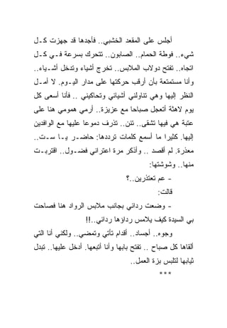 ‫ﺃﺠﻠﺱ ﻋﻠﻰ ﺍﻟﻤﻘﻌﺩ ﺍﻟﺨﺸﺒﻲ.. ﻓﺄﺠﺩﻫﺎ ﻗﺩ ﺠﻬﺯﺕ ﻜـل‬
‫ﺸﻲﺀ.. ﻓﻭﻁﺔ ﺍﻟﺤﻤﺎﻡ.. ﺍﻟﺼﺎﺒﻭﻥ.. ﺘﺘﺤﺭﻙ ﺒﺴﺭﻋﺔ ﻓـﻲ ﻜـل‬
‫ﺍﺘﺠﺎﻩ.. ﺘﻔﺘﺢ ﺩﻭﻻﺏ ﺍﻟﻤﻼﺒﺱ.. ﺘﺨﺭﺝ ﺃﺸﻴﺎﺀ ﻭﺘﺩﺨل ﺃﺸـﻴﺎﺀ..‬
‫ﻭﺃﻨﺎ ﻤﺴﺘﻤﺘﻌﺔ ﺒﺄﻥ ﺃﺭﻗﺏ ﺤﺭﻜﺘﻬﺎ ﻋﻠﻰ ﻤﺩﺍﺭ ﺍﻟﻴـﻭﻡ. ﻻ ﺃﻤـل‬
‫ﺍﻟﻨﻅﺭ ﺇﻟﻴﻬﺎ ﻭﻫﻲ ﺘﻨﺎﻭﻟﻨﻲ ﺃﺸﻴﺎﺌﻲ ﻭﺘﺤﺎﻜﻴﻨﻲ .. ﻓﺄﻨﺎ ﺃﺴﻌﻰ ﻜل‬
‫ﻴﻭﻡ ﻻﻫﺜﺔ ﺃﺘﻌﺠل ﺼﺒﺎﺤﺎ ﻤﻊ ﻋﺯﻴﺯﺓ.. ﺃﺭﻤﻲ ﻫﻤﻭﻤﻲ ﻫﻨﺎ ﻋﻠﻰ‬
                               ‫‪‬‬
‫ﻋﺘﺒﺔ ﻫﻲ ﻓﻴﻬﺎ ﺘﺸﻘﻰ.. ﺘﺌﻥ.. ﺘﺫﺭﻑ ﺩﻤﻭﻋﺎ ﻋﻠﻴﻬﺎ ﻤﻊ ﺍﻟﻭﺍﻓﺩﻴﻥ‬
                   ‫‪‬‬
‫ﺇﻟﻴﻬﺎ. ﻜﺜﻴﺭﺍ ﻤﺎ ﺃﺴﻤﻊ ﻜﻠﻤﺎﺕ ﺘﺭﺩﺩﻫﺎ: ﺤﺎﻀـﺭ ﻴـﺎ ﺴـﺕ..‬
                                       ‫‪‬‬
‫ﻤﻌﺫﺭﺓ. ﻟﻡ ﺃﻗﺼﺩ .. ﻭﺃﺫﻜﺭ ﻤﺭﺓ ﺍﻋﺘﺭﺍﻨﻲ ﻓﻀـﻭل.. ﺍﻗﺘﺭﺒـﺕ‬
                                          ‫ﻤﻨﻬﺎ.. ﻭﺸﻭﺸﺘﻬﺎ:‬
                                  ‫- ﻋﻡ ﺘﻌﺘﺫﺭﻴﻥ..؟‬
                                             ‫ﻗﺎﻟﺕ:‬
‫- ﻭﻀﻌﺕ ﺭﺩﺍﺌﻲ ﺒﺠﺎﻨﺏ ﻤﻼﺒﺱ ﺍﻟﺭﻭﺍﺩ ﻫﻨﺎ ﻓﺼﺎﺤﺕ‬
                   ‫ﺒﻲ ﺍﻟﺴﻴﺩﺓ ﻜﻴﻑ ﻴﻼﻤﺱ ﺭﺩﺍﺅﻫﺎ ﺭﺩﺍﺌﻲ..!!‬
‫ﻭﺠﻭﻩ.. ﺃﺠﺴﺎﺩ.. ﺃﻗﺩﺍﻡ ﺘﺄﺘﻲ ﻭﺘﻤﻀﻲ.. ﻭﻟﻜﻨﻲ ﺃﻨﺎ ﺍﻟﺘﻲ‬
‫ﺃﻟﻘﺎﻫﺎ ﻜل ﺼﺒﺎﺡ .. ﺘﻔﺘﺢ ﺒﺎﺒﻬﺎ ﻭﺃﻨﺎ ﺃﺘﺒﻌﻬﺎ. ﺃﺩﺨل ﻋﻠﻴﻬﺎ.. ﺘﺒﺩل‬
                                   ‫ﺜﻴﺎﺒﻬﺎ ﻟﺘﻠﺒﺱ ﺒﺯﺓ ﺍﻟﻌﻤل..‬
                                              ‫***‬
 