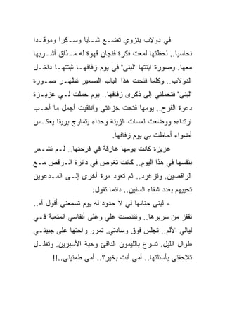 ‫ﻓﻲ ﺩﻭﻻﺏ ﻴﻨﺯﻭﻱ ﺘﻀـﻊ ﺸـﺎﻴﺎ ﻭﺴـﻜﺭﺍ ﻭﻤﻭﻗـﺩﺍ‬
 ‫‪‬‬       ‫‪‬‬      ‫‪‬‬
‫ﻨﺤﺎﺴﻴﺎ.. ﻟﺤﻅﺘﻬﺎ ﻟﻤﻌﺕ ﻓﻜﺭﺓ ﻓﻨﺠﺎﻥ ﻗﻬﻭﺓ ﻟﻪ ﻤـﺫﺍﻕ ﺃﺸـﺭﺒﻬﺎ‬
                                                ‫‪‬‬
‫ﻤﻌﻬﺎ. ﻭﺼﻭﺭﺓ ﺍﺒﻨﺘﻬﺎ "ﻟﺒﻨﻰ" ﻓﻲ ﻴﻭﻡ ﺯﻓﺎﻓﻬـﺎ ﺜﺒﺘﺘﻬـﺎ ﺩﺍﺨـل‬
‫ﺍﻟﺩﻭﻻﺏ.. ﻭﻜﻠﻤﺎ ﻓﺘﺤﺕ ﻫﺫﺍ ﺍﻟﺒﺎﺏ ﺍﻟﺼﻐﻴﺭ ﺘﻅﻬـﺭ ﺼـﻭﺭﺓ‬
‫"ﻟﺒﻨﻰ" ﻓﺘﺤﻤﻠﻨﻲ ﺇﻟﻰ ﺫﻜﺭﻯ ﺯﻓﺎﻓﻬﺎ.. ﻴﻭﻡ ﺤﻤﻠﺕ ﻟـﻲ ﻋﺯﻴـﺯﺓ‬
‫ﺩﻋﻭﺓ ﺍﻟﻔﺭﺡ.. ﻴﻭﻤﻬﺎ ﻓﺘﺤﺕ ﺨﺯﺍﻨﺘﻲ ﻭﺍﻨﺘﻘﻴﺕ ﺃﺠﻤل ﻤﺎ ﺃﺤـﺏ‬
‫ﺍﺭﺘﺩﺍﺀﻩ ﻭﻭﻀﻌﺕ ﻟﻤﺴﺎﺕ ﺍﻟﺯﻴﻨﺔ ﻭﺤﺫﺍﺀ ﻴﺘﻤﺎﻭﺝ ﺒﺭﻴﻘﺎ ﻴﻌﻜـﺱ‬
                   ‫‪‬‬
                           ‫ﺃﻀﻭﺍﺀ ﺃﺤﺎﻁﺕ ﺒﻲ ﻴﻭﻡ ﺯﻓﺎﻓﻬﺎ.‬
                                                ‫‪‬‬
‫ﻋﺯﻴﺯﺓ ﻜﺎﻨﺕ ﻴﻭﻤﻬﺎ ﻏﺎﺭﻗﺔ ﻓﻲ ﻓﺭﺤﺘﻬﺎ.. ﻟـﻡ ﺘﺸـﻌﺭ‬
‫ﺒﻨﻔﺴﻬﺎ ﻓﻲ ﻫﺫﺍ ﺍﻟﻴﻭﻡ.. ﻜﺎﻨﺕ ﺘﻐﻭﺹ ﻓﻲ ﺩﺍﺌﺭﺓ ﺍﻟـﺭﻗﺹ ﻤـﻊ‬
‫ﺍﻟﺭﺍﻗﺼﻴﻥ. ﻭﺘﺯﻏﺭﺩ.. ﺜﻡ ﺘﻌﻭﺩ ﻤﺭﺓ ﺃﺨﺭﻯ ﺇﻟـﻰ ﺍﻟﻤـﺩﻋﻭﻴﻥ‬
                    ‫ﺘﺤﻴﻴﻬﻡ ﺒﻌﺩﺩ ﺸﻘﺎﺀ ﺍﻟﺴﻨﻴﻥ.. ﺩﺍﺌﻤﺎ ﺘﻘﻭل:‬
                           ‫‪‬‬
‫- ﻟﺒﻨﻰ ﺤﻨﺎﻨﻬﺎ ﻟﻲ ﻻ ﺤﺩﻭﺩ ﻟﻪ ﻴﻭﻡ ﺘﺴﻤﻌﻨﻲ ﺃﻗﻭل ﺁﻩ..‬
‫ﺘﻘﻔﺯ ﻤﻥ ﺴﺭﻴﺭﻫﺎ.. ﻭﺘﺘﻨﺼﺕ ﻋﻠﻲ ﻭﻋﻠﻰ ﺃﻨﻔﺎﺴﻲ ﺍﻟﻤﺘﻌﺒﺔ ﻓـﻲ‬
                        ‫‪‬‬
‫ﻟﻴﺎﻟﻲ ﺍﻷﻟﻡ.. ﺘﺠﻠﺱ ﻓﻭﻕ ﻭﺴﺎﺩﺘﻲ. ﺘﻤﺭﺭ ﺭﺍﺤﺘﻬﺎ ﻋﻠﻰ ﺠﺒﻴﻨـﻲ‬
‫ﻁﻭﺍل ﺍﻟﻠﻴل. ﺘﺴﺭﻉ ﺒﺎﻟﻠﻴﻤﻭﻥ ﺍﻟﺩﺍﻓﺊ ﻭﺤﺒﺔ ﺍﻷﺴﺒﺭﻴﻥ. ﻭﺘﻅـل‬
      ‫ﺘﻼﺤﻘﻨﻲ ﺒﺄﺴﺌﻠﺘﻬﺎ.. ﺃﻤﻲ ﺃﻨﺕ ﺒﺨﻴﺭ؟.. ﺃﻤﻲ ﻁﻤﻨﻴﻨﻲ..!!‬
 