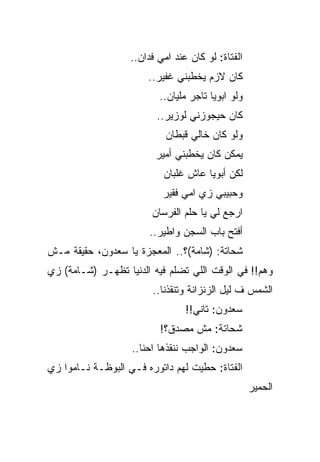 ‫ﺍﻟﻔﺘﺎﺓ: ﻟﻭ ﻜﺎﻥ ﻋﻨﺩ ﺍﻤﻲ ﻓﺩﺍﻥ..‬
                       ‫ﻜﺎﻥ ﻻﺯﻡ ﻴﺨﻁﺒﻨﻲ ﻏﻔﻴﺭ..‬
                          ‫ﻭﻟﻭ ﺍﺒﻭﻴﺎ ﺘﺎﺠﺭ ﻤﻠﻴﺎﻥ..‬
                         ‫ﻜﺎﻥ ﺤﻴﺠﻭﺯﻨﻲ ﻟﻭﺯﻴﺭ..‬
                            ‫ﻭﻟﻭ ﻜﺎﻥ ﺨﺎﻟﻲ ﻗﺒﻁﺎﻥ‬
                         ‫ﻴﻤﻜﻥ ﻜﺎﻥ ﻴﺨﻁﺒﻨﻲ ﺃﻤﻴﺭ‬
                           ‫ﻟﻜﻥ ﺃﺒﻭﻴﺎ ﻋﺎﺵ ﻏﻠﺒﺎﻥ‬
                           ‫ﻭﺤﺒﻴﺒﻲ ﺯﻱ ﺍﻤﻲ ﻓﻘﻴﺭ‬
                        ‫ﺍﺭﺠﻊ ﻟﻲ ﻴﺎ ﺤﻠﻡ ﺍﻟﻔﺭﺴﺎﻥ‬
                       ‫ﺃﻓﺘﺢ ﺒﺎﺏ ﺍﻟﺴﺠﻥ ﻭﺍﻁﻴﺭ..‬
‫ﺸﺤﺎﺘﺔ: )ﺸﺎﻤﺔ(؟.. ﺍﻟﻤﻌﺠﺯﺓ ﻴﺎ ﺴﻌﺩﻭﻥ، ﺤﻘﻴﻘﺔ ﻤـﺵ‬
‫ﻭﻫﻡ!! ﻓﻲ ﺍﻟﻭﻗﺕ ﺍﻟﻠﻲ ﺘﻀﻠﻡ ﻓﻴﻪ ﺍﻟﺩﻨﻴﺎ ﺘﻅﻬـﺭ )ﺸـﺎﻤﺔ( ﺯﻱ‬
                        ‫ﺍﻟﺸﻤﺱ ﻑ ﻟﻴل ﺍﻟﺯﻨﺯﺍﻨﺔ ﻭﺘﻨﻘﺫﻨﺎ..‬
                                 ‫ﺴﻌﺩﻭﻥ: ﺘﺎﻨﻲ!!‬
                          ‫ﺸﺤﺎﺘﺔ: ﻤﺵ ﻤﺼﺩﻕ؟!‬
                   ‫ﺴﻌﺩﻭﻥ: ﺍﻟﻭﺍﺠﺏ ﻨﻨﻘﺫﻫﺎ ﺍﺤﻨﺎ..‬
‫ﺍﻟﻔﺘﺎﺓ: ﺤﻁﻴﺕ ﻟﻬﻡ ﺩﺍﺘﻭﺭﻩ ﻓـﻲ ﺍﻟﺒﻭﻅـﺔ ﻨـﺎﻤﻭﺍ ﺯﻱ‬
                                                   ‫ﺍﻟﺤﻤﻴﺭ‬
 