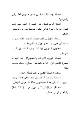 ‫ﺸﺤﺎﺘﺔ: ﻭﻤـﺎﺫﺍ ﺘـﻡ ﻓـﻲ ﺃﻤـﺭ ﺤـﺭﺱ ﺍﻟﻁـﻭﺍﺒﻲ‬
                                          ‫ﻭﺍﻻﺒﺭﺍﺝ؟..‬
‫ﺍﻟﻔﺘﺎﺓ: ﺃﻨﺎ ﻤﺎ ﺸﻔﺘﺵ ﻏﻴﺭ ﺍﻟﺤﻤﺎﺭﺓ.. ﺇﻨﻤـﺎ ﺼـﺎﺤﺏ‬
‫ﺍﻟﺨﺎﻥ ﻭﻤﺭﺍﺘﻪ ﺭﺍﺤﻭﺍ ﻟﻠﻭﺍﻟﻲ ﻋﺸﺎﻥ ﻴﺒﻌـﺙ ﺤـﺭﺱ ﻴﻘـﺒﺽ‬
                                                 ‫ﻋﻠﻴﻜﻡ..‬
‫ﺸﺤﺎﺘﺔ: ﺍﻟﺠﺒﺎﻥ.. ﺫﻫﺏ ﻟﻴﻁﻠﺏ ﺍﻟﻨﺠﺩﻩ ﻭﻟﻜﻨﻨﺎ ﺴـﻭﻑ‬
         ‫ﻨﺼﻤﺩ ﻟﻬﻡ ﺤﺘﻰ ﻭﻟﻭ ﺃﺤﻀﺭ ﺠﻴﺵ ﺍﻟﺴﻠﻁﺎﻥ ﻨﻔﺴﻪ..‬
‫ﺴﻌﺩﻭﻥ: ﺃﻨﺎ ﺭﺃﻴﻲ ﺇﻨﻬﺎ ﺘﻔﻜﻨﺎ ﺒﺴﺭﻋﺔ ﻋﺸـﺎﻥ ﻨﻔﻠـﺕ‬
                                             ‫ﺒﺴﺭﻋﺔ..‬
‫ﺸﺤﺎﺘﺔ: ﻨﻬﺭﺏ ﻜﺎﻷﺭﺍﻨﺏ ﻴﺎ ﺴﻌﺩﻭﻥ؟!.. ﻓﻤـﺎ ﻗﻴﻤـﺔ‬
‫ﻤﻌﺠﺯﺓ )ﺸﺎﻤﺔ( ﺍﺫﻥ!! ﺍﺫﺍ ﻟﻡ ﻨﺘﺤﺩﺍﻫﻡ.. ﺴﻴﻜﻭﻥ ﺫﻟـﻙ ﺨﻁـﺄ‬
                                                   ‫ﺒﺎﻟﻐﺎ.‬
      ‫ﺴﻌﺩﻭﻥ: ﺍﻟﺨﻁﺄ ﺍﻷﻓﻅﻊ ﻟﻭ ﺒﻘﻴﻨﺎ ﻟﺤﻅﺔ ﻭﺍﺤﺩﺓ..‬
‫)ﺸﺤﺎﺘﺔ ﻴﻐﻀﺏ( ﺃﻨﺎ ﻗﺼﺩﻱ ﻨﺒﻌﺩ، ﻨﺎﻜل ﻟﻘﻤﻪ.. ﻭﺘﻬﺩﺍ‬
 ‫ﺍﻷﻤﻭﺭ ﻭﻨﻔﻜﺭ ﻓﻲ ﺨﻁﺔ ﻟﻤﻔﺎﺠﺌﺘﻬﻡ.. ﺨﻁﺔ ﻤﺎ ﺘﺨﺭﺵ ﺍﻟﻤﻴﻪ؟..‬
‫ﺸﺤﺎﺘﺔ: ﺩﻩ ﺭﺃﻴﻙ؟.. ﻻ ﺒـﺄﺱ.. ﻫﻴـﺎ )ﻴـﺎ ﺸـﺎﻤﺔ(‬
                                ‫ﻭﺍﺴﺘﻌﺩﻱ ﻟﻠﺭﺤﻴل ﻤﻌﻨﺎ..‬
 