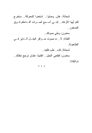 ‫ﺸﺤﺎﺘﺔ: ﻫﺵ. ﻭﺼﻠﻭﺍ.. ﺍﺴﺘﻌﺩﻭﺍ ﻟﻠﻤﻌﺭﻜﺔ.. ﺴﻨﺨﺭﺝ‬
‫ﻟﻜﻡ ﺃﻴﻬﺎ ﺍﻷﻭﻏﺎﺩ.. ﺇﻨﻨـﻲ ﺃﺴـﻤﻊ ﺃﺼـﻭﺍﺕ ﺃﻗـﺩﺍﻤﻜﻡ ﻓـﻭﻕ‬
                                          ‫ﺍﻟﺼﺨﻭﺭ..‬
                        ‫ﺴﻌﺩﻭﻥ: ﻭﻁﻲ ﺼﻭﺘﻙ..‬
‫ﺍﻟﻔﺘﺎﺓ: ﻻ.. ﺩﻩ ﺼﻭﺕ ﺤـﻭﺍﻓﺭ ﺍﻟﺒﻐـل ﺍﻟـﺩﺍﻴﺭ ﻓـﻲ‬
                                           ‫ﺍﻟﻁﺎﺤﻭﻨﺔ.‬
                      ‫ﺸﺤﺎﺘﺔ: ﻜﺩﻩ.. ﻁﺏ ﻓﻜﻴﻪ..‬
‫ﺴﻌﺩﻭﻥ: ﻗﻁﻌﻲ ﺍﻟﺤﺒل.. ﺍﻨﻘﺫﻴﻨﺎ ﻋﺸﺎﻥ ﻨﺭﺠﻊ ﻨﻨﻘﺫﻙ..‬
                                            ‫ﺩﻭﺍﻟﻴﻙ!.‬
                   ‫***‬
 