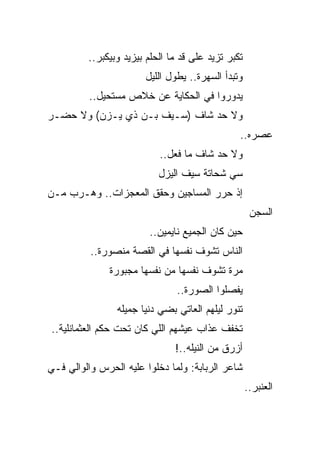 ‫ﺘﻜﺒﺭ ﺘﺯﻴﺩ ﻋﻠﻰ ﻗﺩ ﻤﺎ ﺍﻟﺤﻠﻡ ﺒﻴﺯﻴﺩ ﻭﺒﻴﻜﺒﺭ..‬
                       ‫ﻭﺘﺒﺩﺃ ﺍﻟﺴﻬﺭﺓ.. ﻴﻁﻭل ﺍﻟﻠﻴل‬
          ‫ﻴﺩﻭﺭﻭﺍ ﻓﻲ ﺍﻟﺤﻜﺎﻴﺔ ﻋﻥ ﺨﻼﺹ ﻤﺴﺘﺤﻴل..‬
‫ﻭﻻ ﺤﺩ ﺸﺎﻑ )ﺴـﻴﻑ ﺒـﻥ ﺫﻱ ﻴـﺯﻥ( ﻭﻻ ﺤﻀـﺭ‬
                                                ‫ﻋﺼﺭﻩ..‬
                           ‫ﻭﻻ ﺤﺩ ﺸﺎﻑ ﻤﺎ ﻓﻌل..‬
                           ‫ﺴﻲ ﺸﺤﺎﺘﺔ ﺴﻴﻑ ﺍﻟﻴﺯل‬
‫ﺇﺫ ﺤﺭﺭ ﺍﻟﻤﺴﺎﺠﻴﻥ ﻭﺤﻘﻕ ﺍﻟﻤﻌﺠﺯﺍﺕ.. ﻭﻫـﺭﺏ ﻤـﻥ‬
                                                     ‫ﺍﻟﺴﺠﻥ‬
                        ‫ﺤﻴﻥ ﻜﺎﻥ ﺍﻟﺠﻤﻴﻊ ﻨﺎﻴﻤﻴﻥ..‬
          ‫ﺍﻟﻨﺎﺱ ﺘﺸﻭﻑ ﻨﻔﺴﻬﺎ ﻓﻲ ﺍﻟﻘﺼﺔ ﻤﻨﺼﻭﺭﺓ..‬
              ‫ﻤﺭﺓ ﺘﺸﻭﻑ ﻨﻔﺴﻬﺎ ﻤﻥ ﻨﻔﺴﻬﺎ ﻤﺠﺒﻭﺭﺓ‬
                               ‫ﻴﻔﺼﻠﻭﺍ ﺍﻟﺼﻭﺭﺓ..‬
                ‫ﺘﻨﻭﺭ ﻟﻴﻠﻬﻡ ﺍﻟﻌﺎﺘﻲ ﺒﻀﻲ ﺩﻨﻴﺎ ﺠﻤﻴﻠﻪ‬
‫ﺘﺨﻔﻑ ﻋﺫﺍﺏ ﻋﻴﺸﻬﻡ ﺍﻟﻠﻲ ﻜﺎﻥ ﺘﺤﺕ ﺤﻜﻡ ﺍﻟﻌﺜﻤﺎﻨﻠﻴﺔ..‬
                               ‫ﺃﺯﺭﻕ ﻤﻥ ﺍﻟﻨﻴﻠﻪ..!‬
‫ﺸﺎﻋﺭ ﺍﻟﺭﺒﺎﺒﺔ: ﻭﻟﻤﺎ ﺩﺨﻠﻭﺍ ﻋﻠﻴﻪ ﺍﻟﺤﺭﺱ ﻭﺍﻟﻭﺍﻟﻲ ﻓـﻲ‬
                                                    ‫ﺍﻟﻌﻨﺒﺭ..‬
 