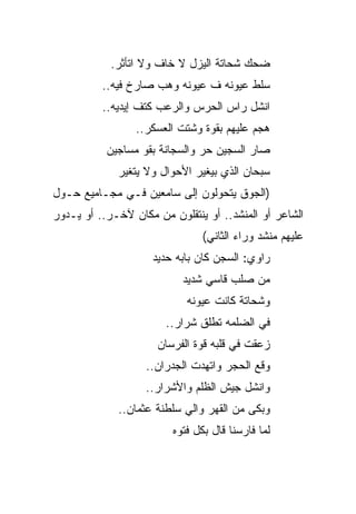 ‫ﻀﺤﻙ ﺸﺤﺎﺘﺔ ﺍﻟﻴﺯل ﻻ ﺨﺎﻑ ﻭﻻ ﺍﺘﺄﺜﺭ.‬
          ‫ﺴﻠﻁ ﻋﻴﻭﻨﻪ ﻑ ﻋﻴﻭﻨﻪ ﻭﻫﺏ ﺼﺎﺭﺥ ﻓﻴﻪ..‬
          ‫ﺍﻨﺸل ﺭﺍﺱ ﺍﻟﺤﺭﺱ ﻭﺍﻟﺭﻋﺏ ﻜﺘﻑ ﺇﻴﺩﻴﻪ..‬
                 ‫ﻫﺠﻡ ﻋﻠﻴﻬﻡ ﺒﻘﻭﺓ ﻭﺸﺘﺕ ﺍﻟﻌﺴﻜﺭ..‬
           ‫ﺼﺎﺭ ﺍﻟﺴﺠﻴﻥ ﺤﺭ ﻭﺍﻟﺴﺠﺎﻨﺔ ﺒﻘﻭ ﻤﺴﺎﺠﻴﻥ‬
             ‫ﺴﺒﺤﺎﻥ ﺍﻟﺫﻱ ﺒﻴﻐﻴﺭ ﺍﻷﺤﻭﺍل ﻭﻻ ﻴﺘﻐﻴﺭ‬
‫)ﺍﻟﺠﻭﻕ ﻴﺘﺤﻭﻟﻭﻥ ﺇﻟﻰ ﺴﺎﻤﻌﻴﻥ ﻓـﻲ ﻤﺠـﺎﻤﻴﻊ ﺤـﻭل‬
‫ﺍﻟﺸﺎﻋﺭ ﺃﻭ ﺍﻟﻤﻨﺸﺩ.. ﺃﻭ ﻴﻨﺘﻘﻠﻭﻥ ﻤﻥ ﻤﻜﺎﻥ ﻵﺨـﺭ.. ﺃﻭ ﻴـﺩﻭﺭ‬
                                ‫ﻋﻠﻴﻬﻡ ﻤﻨﺸﺩ ﻭﺭﺍﺀ ﺍﻟﺜﺎﻨﻲ(‬
                     ‫ﺭﺍﻭﻱ: ﺍﻟﺴﺠﻥ ﻜﺎﻥ ﺒﺎﺒﻪ ﺤﺩﻴﺩ‬
                           ‫ﻤﻥ ﺼﻠﺏ ﻗﺎﺴﻲ ﺸﺩﻴﺩ‬
                            ‫ﻭﺸﺤﺎﺘﺔ ﻜﺎﻨﺕ ﻋﻴﻭﻨﻪ‬
                       ‫ﻓﻲ ﺍﻟﻀﻠﻤﻪ ﺘﻁﻠﻕ ﺸﺭﺍﺭ..‬
                      ‫ﺯﻋﻘﺕ ﻓﻲ ﻗﻠﺒﻪ ﻗﻭﺓ ﺍﻟﻔﺭﺴﺎﻥ‬
                   ‫ﻭﻗﻊ ﺍﻟﺤﺠﺭ ﻭﺍﺘﻬﺩﺕ ﺍﻟﺠﺩﺭﺍﻥ..‬
                   ‫ﻭﺍﻨﺸل ﺠﻴﺵ ﺍﻟﻅﻠﻡ ﻭﺍﻷﺸﺭﺍﺭ..‬
             ‫ﻭﺒﻜﻰ ﻤﻥ ﺍﻟﻘﻬﺭ ﻭﺍﻟﻲ ﺴﻠﻁﻨﺔ ﻋﺜﻤﺎﻥ..‬
                         ‫ﻟﻤﺎ ﻓﺎﺭﺴﻨﺎ ﻗﺎل ﺒﻜل ﻓﺘﻭﻩ‬
 