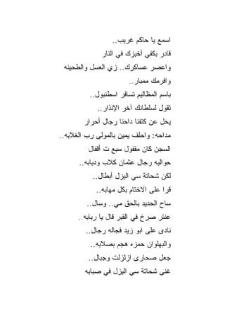 ‫ﺍﺴﻤﻊ ﻴﺎ ﺤﺎﻜﻡ ﻏﺭﻴﺏ..‬
              ‫ﻗﺎﺩﺭ ﺒﻜﻔﻲ ﺃﺨﺒﺯﻙ ﻓﻲ ﺍﻟﻨﺎﺭ‬
 ‫ﻭﺍﻋﺼﺭ ﻋﺴﺎﻜﺭﻙ.. ﺯﻱ ﺍﻟﻌﺴل ﻭﺍﻟﻁﺤﻴﻨﻪ‬
                       ‫ﻭﺍﻓﺭﻤﻙ ﻤﻤﺒﺎﺭ..‬
          ‫ﺒﺎﺴﻡ ﺍﻟﻤﻅﺎﻟﻴﻡ ﺘﺴﺎﻓﺭ ﺍﺴﻁﻨﺒﻭل..‬
            ‫ﺘﻘﻭل ﻟﺴﻠﻁﺎﻨﻙ ﺁﺨﺭ ﺍﻹﻨﺫﺍﺭ..‬
        ‫ﻴﺤل ﻋﻥ ﻜﺘﻔﻨﺎ ﺩﺍﺤﻨﺎ ﺭﺠﺎل ﺃﺤﺭﺍﺭ‬
‫ﻤﺩﺍﺤﻪ: ﻭﺍﺤﻠﻑ ﻴﻤﻴﻥ ﺒﺎﻟﻤﻭﻟﻰ ﺭﺏ ﺍﻟﻐﻼﺒﻪ..‬
         ‫ﺍﻟﺴﺠﻥ ﻜﺎﻥ ﻤﻘﻔﻭل ﺴﺒﻊ ﺕ ﺃﻗﻔﺎل‬
      ‫ﺤﻭﺍﻟﻴﻪ ﺭﺠﺎل ﻋﺜﻤﺎﻥ ﻜﻼﺏ ﻭﺩﻴﺎﺒﻪ..‬
           ‫ﻟﻜﻥ ﺸﺤﺎﺘﺔ ﺴﻲ ﺍﻟﻴﺯل ﺃﺒﻁﺎل..‬
            ‫ﻗﺭﺍ ﻋﻠﻰ ﺍﻻﺨﺘﺎﻡ ﺒﻜل ﻤﻬﺎﺒﻪ..‬
         ‫ﺴﺎﺡ ﺍﻟﺤﺩﻴﺩ ﺒﺎﻟﺤﻕ ﻤﻲ.. ﻭﺴﺎل..‬
      ‫ﻋﻨﺘﺭ ﺼﺭﺥ ﻓﻲ ﺍﻟﻘﺒﺭ ﻗﺎل ﻴﺎ ﺭﺒﺎﺒﻪ..‬
        ‫ﻨﺎﺩﻯ ﻋﻠﻰ ﺍﺒﻭ ﺯﻴﺩ ﻓﺠﺎﻟﻪ ﺭﺠﺎل..‬
          ‫ﻭﺍﻟﺒﻬﻠﻭﺍﻥ ﺤﻤﺯﻩ ﻫﺠﻡ ﺒﺼﻼﺒﻪ..‬
         ‫ﺠﻌل ﺼﺤﺎﺭﻯ ﺍﺯﻟﺯﻟﺕ ﻭﺠﺒﺎل..‬
        ‫ﻏﻨﻰ ﺸﺤﺎﺘﺔ ﺴﻲ ﺍﻟﻴﺯل ﻓﻲ ﺼﺒﺎﺒﻪ‬
 