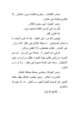 ‫ﺼﺎﺩﺭ ﺍﻟﻜﺘﺎﺒﺎﺕ.. ﻤﻤﻨﻭﻉ ﺤﻜﺎﻴﺎﺕ ﺒﺩﻭﻥ ﺍﺴﺘﺌﺫﺍﻥ.. ﺇﻻ‬
                               ‫ﺤﻜﺎﻭﻱ ﺒﻁﻭﻟﺔ ﺒﻨﻲ ﻋﺜﻤﺎﻥ..‬
               ‫ﺭﺌﻴﺱ ﺍﻟﺠﻭﻕ: ﺍﺒﻨﻲ ﺴﺠﻭﻥ ﻟﻠﻜﻼﻡ..‬
          ‫ﻟﻜﻥ ﻴﺎ ﻭﺍﻟﻲ ﺍﻟﺯﻤﺎﻥ ﺍﻟﻜﻠﻤﺔ ﺘﻤﻨﻌﻬﺎ، ﺘﺯﻴﺩ..‬
                                  ‫ﻫﺫﺍ ﻗﺎﻨﻭﻥ ﺃﻜﻴﺩ..‬
‫)ﻴﻬﻤﺱ ﻟﻪ( ﺩﻭﺭ ﻋﻠﻰ ﺍﻟﺤﻴﻠﻪ.. ﻫﺫﺍ ﻗـﺎﻨﻭﻥ ﺍﻟﺴﻴﺎﺴـﺔ‬
‫ﻴﺎ ﺤﺎﻤل ﺍﻟﺼﻭﻟﺠﺎﻥ.. ﻤﺎ ﺒﻴﻤﻠﻙ ﺍﻟﻔﻼﺡ ﺤﻴﻥ ﺘﻜﺜﺭ ﺍﻷﺤـﺯﺍﻥ..‬
        ‫ﻏﻴﺭ ﺍﻟﻠﺴﺎﻥ.. ﻋﻠﺸﺎﻥ ﻴﻔﻀﻔﺽ ﻭﺇﻻ ﺍﻨﺘﻔﺽ ﺒﺭﻜﺎﻥ..‬
‫ﺍﻟﻭﺍﻟﻲ: ﺍﻴﻪ ﺍﻟﻌﻤل..؟.. ﺸﺤﺎﺘﺔ ﺴﻲ ﺍﻟﻴـﺯل.. ﺘﻌـﺩﻯ‬
‫ﺍﻟﺤﺩﻭﺩ، ﻤﺭﻍ ﻓﻲ ﺍﻟﻁﻴﻥ ﻫﻴﺒﺔ ﺍﻟﺠﺩﻭﺩ، ﺃﻁﻠﻕ ﺴﺭﺍﺡ ﻤﺴـﺎﺠﻴﻥ‬
‫ﺍﻷﺴﻁﻭل.. ﻭﻫﺩﺩ ﺃﻤﻥ ﺍﻟﺩﻭﻟﺔ ﺼﻴﺭﻨﺎ ﻓﻲ ﺨﻁﺭ.. ﻭﻻ ﺒﺩ ﻤـﻥ‬
                                                     ‫ﺘﺄﺩﻴﺏ..‬
     ‫ﺭﺌﻴﺱ ﺍﻟﺠﻭﻗﺔ: ﻭﺤﺘﻨﺴﻰ ﺼﻨﻌﺔ ﺼﻨﻔﻙ ﺍﻟﺤﻜﺎﻡ..‬
‫ﻟﻠﻀﺭﻭﺭﺓ ﺃﺤﻜﺎﻡ.. ﻭﺤﻴﻥ ﻴﻐﻀﺏ ﺍﻟﺤﺎﻜﻡ ﺒﻴﻔﻘﺩ ﺤﻜﻤﺔ‬
‫ﺍﻟﺘﺩﺒﻴﺭ، ﻓﻥ ﺍﻟﺴﻴﺎﺴﺔ ﻜﻴﺎﺴﺔ ﺍﻟﻬﺩﻭﺀ ﺴـﻠﻁﺎﻥ.. ﺍﻤـﻼ ﻋﻴﻨﻴـﻙ‬
                                                 ‫ﺒﺎﻻﺒﺘﺴﺎﻡ‬
                                 ‫.. )ﻴﻁﻴﻊ ﺍﻟﻭﺍﻟﻲ(‬
 