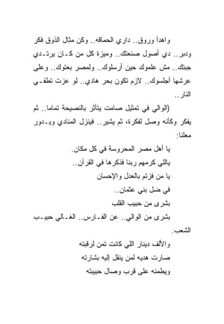 ‫ﻭﺍﻫﺩﺃ ﻭﺭﻭﻕ.. ﺩﺍﺭﻱ ﺍﻟﺤﻤﺎﻗﻪ.. ﻭﻜﻥ ﻤﺜﺎل ﺍﻟﺫﻭﻕ ﻓﻜﺭ‬
‫ﻭﺩﺒﺭ.. ﺩﻱ ﺃﺼﻭل ﺼﻨﻌﺘﻙ.. ﻭﻤﻴﺯﺓ ﻜل ﻤﻥ ﻜـﺎﻥ ﻴﺭﺘـﺩﻱ‬
‫ﺠﺒﺘﻙ.. ﻤﺵ ﻋﻠﻤﻭﻙ ﺤﻴﻥ ﺃﺭﺴﻠﻭﻙ.. ﻭﻟﻤﺼﺭ ﺒﻌﺘﻭﻙ.. ﻭﻋﻠﻰ‬
‫ﻋﺭﺸﻬﺎ ﺃﺠﻠﺴﻭﻙ.. ﻻﺯﻡ ﺘﻜﻭﻥ ﺒﺤﺭ ﻫﺎﺩﻱ.. ﻟﻭ ﻋﺯﺕ ﺘﻁﻔـﻲ‬
                                                   ‫ﺍﻟﻨﺎﺭ..‬
‫)ﺍﻟﻭﺍﻟﻲ ﻓﻲ ﺘﻤﺜﻴل ﺼﺎﻤﺕ ﻴﺘﺄﺜﺭ ﺒﺎﻟﻨﺼﻴﺤﺔ ﺘﻤﺎﻤﺎ.. ﺜﻡ‬
‫ﻴﻔﻜﺭ ﻭﻜﺄﻨﻪ ﻭﺼل ﻟﻔﻜﺭﺓ، ﺜﻡ ﻴﺸﻴﺭ.. ﻓﻴﻨﺯل ﺍﻟﻤﻨﺎﺩﻱ ﻭﻴـﺩﻭﺭ‬
                                                    ‫ﻤﻌﻠﻨﺎ:‬
             ‫ﻴﺎ ﺃﻫل ﻤﺼﺭ ﺍﻟﻤﺤﺭﻭﺴﺔ ﻓﻲ ﻜل ﻤﻜﺎﻥ.‬
             ‫ﻴﺎﻟﻠﻲ ﻜﺭﻤﻬﻡ ﺭﺒﻨﺎ ﻓﺫﻜﺭﻫﺎ ﻓﻲ ﺍﻟﻘﺭﺁﻥ..‬
                     ‫ﻴﺎ ﻤﻥ ﻓﺯﺘﻡ ﺒﺎﻟﻌﺩل ﻭﺍﻹﺤﺴﺎﻥ‬
                           ‫ﻓﻲ ﻀل ﺒﻨﻲ ﻋﺜﻤﺎﻥ..‬
                           ‫ﺒﺸﺭﻯ ﻤﻥ ﺤﺒﻴﺏ ﺍﻟﻘﻠﺏ‬
‫ﺒﺸﺭﻯ ﻤﻥ ﺍﻟﻭﺍﻟﻲ.. ﻋﻥ ﺍﻟﻔـﺎﺭﺱ.. ﺍﻟﻐـﺎﻟﻲ ﺤﺒﻴـﺏ‬
                                                   ‫ﺍﻟﺸﻌﺏ.‬
               ‫ﻭﺍﻷﻟﻑ ﺩﻴﻨﺎﺭ ﺍﻟﻠﻲ ﻜﺎﻨﺕ ﺘﻤﻥ ﻟﺭﻗﺒﺘﻪ‬
                ‫ﺼﺎﺭﺕ ﻫﺩﻴﻪ ﻟﻤﻥ ﻴﻨﻘل ﺇﻟﻴﻪ ﺒﺸﺎﺭﺘﻪ‬
                  ‫ﻭﻴﻁﻤﻨﻪ ﻋﻠﻰ ﻗﺭﺏ ﻭﺼﺎل ﺤﺒﻴﺒﺘﻪ‬
 