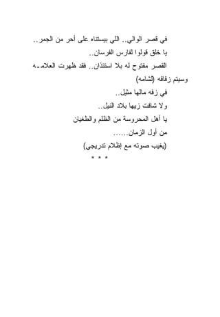 ‫ﻓﻲ ﻗﺼﺭ ﺍﻟﻭﺍﻟﻲ.. ﺍﻟﻠﻲ ﺒﻴﺴﺘﻨﺎﻩ ﻋﻠﻰ ﺃﺤﺭ ﻤﻥ ﺍﻟﺠﻤﺭ..‬
           ‫‪‬‬
                   ‫ﻴﺎ ﺨﻠﻕ ﻗﻭﻟﻭﺍ ﻟﻔﺎﺭﺱ ﺍﻟﻔﺭﺴﺎﻥ..‬
‫ﺍﻟﻘﺼﺭ ﻤﻔﺘﻭﺡ ﻟﻪ ﺒﻼ ﺍﺴﺘﺌﺫﺍﻥ.. ﻓﻘﺩ ﻅﻬﺭﺕ ﺍﻟﻌﻼﻤـﻪ‬
                                    ‫ﻭﺴﻴﺘﻡ ﺯﻓﺎﻓﻪ )ﻟﺸﺎﻤﻪ(‬
                            ‫ﻓﻲ ﺯﻓﻪ ﻤﺎﻟﻬﺎ ﻤﺜﻴل..‬
                      ‫ﻭﻻ ﺸﺎﻓﺕ ﺯﻴﻬﺎ ﺒﻼﺩ ﺍﻟﻨﻴل..‬
              ‫ﻴﺎ ﺃﻫل ﺍﻟﻤﺤﺭﻭﺴﺔ ﻤﻥ ﺍﻟﻅﻠﻡ ﻭﺍﻟﻁﻐﻴﺎﻥ‬
                            ‫ﻤﻥ ﺃﻭل ﺍﻟﺯﻤﺎﻥ......‬
                 ‫)ﻴﻐﻴﺏ ﺼﻭﺘﻪ ﻤﻊ ﺇﻅﻼﻡ ﺘﺩﺭﻴﺠﻲ(‬
                    ‫***‬
 
