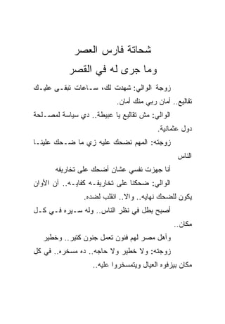 ‫ﺸﺤﺎﺘﺔ ﻓﺎﺭﺱ ﺍﻟﻌﺼﺭ‬
           ‫ﻭﻤﺎ ﺠﺭﻯ ﻟﻪ ﻓﻲ ﺍﻟﻘﺼﺭ‬
‫ﺯﻭﺠﺔ ﺍﻟﻭﺍﻟﻲ: ﺸﻬﺩﺕ ﻟﻙ، ﺴـﺎﻋﺎﺕ ﺘﺒﻘـﻰ ﻋﻠﻴـﻙ‬
                           ‫ﺘﻘﺎﻟﻴﻊ.. ﺃﻤﺎﻥ ﺭﺒﻲ ﻤﻨﻙ ﺃﻤﺎﻥ.‬
‫ﺍﻟﻭﺍﻟﻲ: ﻤﺵ ﺘﻘﺎﻟﻴﻊ ﻴﺎ ﻋﺒﻴﻁﺔ.. ﺩﻱ ﺴﻴﺎﺴﺔ ﻟﻤﺼـﻠﺤﺔ‬
                                         ‫ﺩﻭل ﻋﺜﻤﺎﻨﻴﺔ.‬
‫ﺯﻭﺠﺘﻪ: ﺍﻟﻤﻬﻡ ﻨﻀﺤﻙ ﻋﻠﻴﻪ ﺯﻱ ﻤﺎ ‪‬ـﺤﻙ ﻋﻠﻴﻨـﺎ‬
        ‫ﻀ ‪‬‬
                                                 ‫ﺍﻟﻨﺎﺱ‬
       ‫ﺃﻨﺎ ﺠﻬﺯﺕ ﻨﻔﺴﻲ ﻋﺸﺎﻥ ﺃﻀﺤﻙ ﻋﻠﻰ ﺘﺨﺎﺭﻴﻔﻪ‬
‫ﺍﻟﻭﺍﻟﻲ: ﻀﺤﻜﻨﺎ ﻋﻠﻰ ﺘﺨﺎﺭﻴﻔـﻪ ﻜﻔﺎﻴـﻪ.. ﺁﻥ ﺍﻷﻭﺍﻥ‬
                ‫ﻴﻜﻭﻥ ﻟﻠﻀﺤﻙ ﻨﻬﺎﻴﻪ.. ﻭﺍﻻ.. ﺍﻨﻘﻠﺏ ﻟﻀﺩﻩ.‬
‫ﺃﺼﺒﺢ ﺒﻁل ﻓﻲ ﻨﻅﺭ ﺍﻟﻨﺎﺱ.. ﻭﻟﻪ ﺴـﻴﺭﻩ ﻓـﻲ ﻜـل‬
                                                ‫ﻤﻜﺎﻥ..‬
   ‫ﻭﺃﻫل ﻤﺼﺭ ﻟﻬﻡ ﻓﻨﻭﻥ ﺘﻌﻤل ﺠﻨﻭﻥ ﻜﺘﻴﺭ.. ﻭﺨﻁﻴﺭ‬
‫ﺯﻭﺠﺘﻪ: ﻭﻻ ﺨﻁﻴﺭ ﻭﻻ ﺤﺎﺠﻪ.. ﺩﻩ ﻤﺴﺨﺭﻩ.. ﻓﻲ ﻜل‬
                   ‫ﻤﻜﺎﻥ ﺒﻴﺯﻓﻭﻩ ﺍﻟﻌﻴﺎل ﻭﻴﺘﻤﺴﺨﺭﻭﺍ ﻋﻠﻴﻪ..‬
 