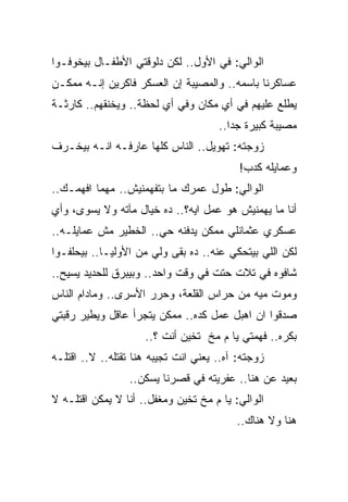 ‫ﺍﻟﻭﺍﻟﻲ: ﻓﻲ ﺍﻷﻭل.. ﻟﻜﻥ ﺩﻟﻭﻗﺘﻲ ﺍﻷﻁﻔـﺎل ﺒﻴﺨﻭﻓـﻭﺍ‬
‫ﻋﺴﺎﻜﺭﻨﺎ ﺒﺎﺴﻤﻪ.. ﻭﺍﻟﻤﺼﻴﺒﺔ ﺇﻥ ﺍﻟﻌﺴﻜﺭ ﻓﺎﻜﺭﻴﻥ ﺇﻨـﻪ ﻤﻤﻜـﻥ‬
‫ﻴﻁﻠﻊ ﻋﻠﻴﻬﻡ ﻓﻲ ﺃﻱ ﻤﻜﺎﻥ ﻭﻓﻲ ﺃﻱ ﻟﺤﻅﺔ.. ﻭﻴﺨﻨﻘﻬﻡ.. ﻜﺎﺭﺜـﺔ‬
                                      ‫ﻤﺼﻴﺒﺔ ﻜﺒﻴﺭﺓ ﺠﺩﺍ..‬
‫ﺯﻭﺠﺘﻪ: ﺘﻬﻭﻴل.. ﺍﻟﻨﺎﺱ ﻜﻠﻬﺎ ﻋﺎﺭﻓـﻪ ﺍﻨـﻪ ﺒﻴﺨـﺭﻑ‬
                                           ‫ﻭﻋﻤﺎﻴﻠﻪ ﻜﺩﺏ!‬
‫ﺍﻟﻭﺍﻟﻲ: ﻁﻭل ﻋﻤﺭﻙ ﻤﺎ ﺒﺘﻔﻬﻤﻨﻴﺵ.. ﻤﻬﻤﺎ ﺍﻓﻬﻤـﻙ..‬
‫ﺃﻨﺎ ﻤﺎ ﻴﻬﻤﻨﻴﺵ ﻫﻭ ﻋﻤل ﺍﻴﻪ؟.. ﺩﻩ ﺨﻴﺎل ﻤﺂﺘﻪ ﻭﻻ ﻴﺴﻭﻯ، ﻭﺃﻱ‬
‫ﻋﺴﻜﺭﻱ ﻋﺜﻤﺎﻨﻠﻲ ﻤﻤﻜﻥ ﻴﺩﻓﻨﻪ ﺤﻲ.. ﺍﻟﺨﻁﻴﺭ ﻤﺵ ﻋﻤﺎﻴﻠـﻪ..‬
‫ﻟﻜﻥ ﺍﻟﻠﻲ ﺒﻴﺘﺤﻜﻲ ﻋﻨﻪ.. ﺩﻩ ﺒﻘﻰ ﻭﻟﻲ ﻤﻥ ﺍﻷﻭﻟﻴـﺎ.. ﺒﻴﺤﻠﻔـﻭﺍ‬
‫ﺸﺎﻓﻭﻩ ﻓﻲ ﺘﻼﺕ ﺤﺘﺕ ﻓﻲ ﻭﻗﺕ ﻭﺍﺤﺩ.. ﻭﺒﻴﺒﺭﻕ ﻟﻠﺤﺩﻴﺩ ﻴﺴﻴﺢ..‬
‫ﻭﻤﻭﺕ ﻤﻴﻪ ﻤﻥ ﺤﺭﺍﺱ ﺍﻟﻘﻠﻌﺔ، ﻭﺤﺭﺭ ﺍﻷﺴﺭﻯ.. ﻭﻤﺎﺩﺍﻡ ﺍﻟﻨﺎﺱ‬
‫ﺼﺩﻗﻭﺍ ﺍﻥ ﺍﻫﺒل ﻋﻤل ﻜﺩﻩ.. ﻤﻤﻜﻥ ﻴﺘﺠﺭﺃ ﻋﺎﻗل ﻭﻴﻁﻴﺭ ﺭﻗﺒﺘﻲ‬
                     ‫ﺒﻜﺭﻩ.. ﻓﻬﻤﺘﻲ ﻴﺎ ﻡ ﻤﺦ ﺘﺨﻴﻥ ﺃﻨﺕ ؟..‬
‫ﺯﻭﺠﺘﻪ: ﺁﻩ.. ﻴﻌﻨﻲ ﺍﻨﺕ ﺘﺠﻴﺒﻪ ﻫﻨﺎ ﺘﻘﺘﻠﻪ.. ﻻ.. ﺍﻗﺘﻠـﻪ‬
                 ‫ﺒﻌﻴﺩ ﻋﻥ ﻫﻨﺎ.. ﻋﻔﺭﻴﺘﻪ ﻓﻲ ﻗﺼﺭﻨﺎ ﻴﺴﻜﻥ..‬
‫ﺍﻟﻭﺍﻟﻲ: ﻴﺎ ﻡ ﻤﺦ ﺘﺨﻴﻥ ﻭﻤﻐﻔل.. ﺃﻨﺎ ﻻ ﻴﻤﻜﻥ ﺍﻗﺘﻠـﻪ ﻻ‬
                                          ‫ﻫﻨﺎ ﻭﻻ ﻫﻨﺎﻙ..‬
 