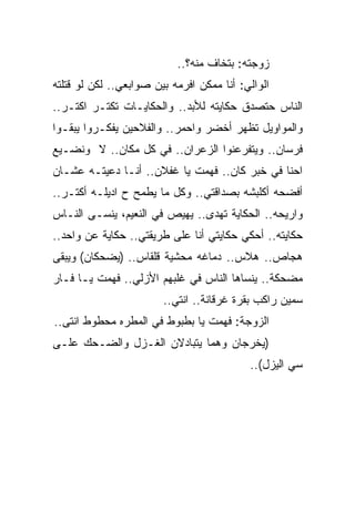 ‫ﺯﻭﺠﺘﻪ: ﺒﺘﺨﺎﻑ ﻤﻨﻪ؟..‬
‫ﺍﻟﻭﺍﻟﻲ: ﺃﻨﺎ ﻤﻤﻜﻥ ﺍﻓﺭﻤﻪ ﺒﻴﻥ ﺼﻭﺍﺒﻌﻲ.. ﻟﻜﻥ ﻟﻭ ﻗﺘﻠﺘﻪ‬
‫ﺍﻟﻨﺎﺱ ﺤﺘﺼﺩﻕ ﺤﻜﺎﻴﺘﻪ ﻟﻸﺒﺩ.. ﻭﺍﻟﺤﻜﺎﻴـﺎﺕ ﺘﻜﺘـﺭ ﺍﻜﺘـﺭ..‬
‫ﻭﺍﻟﻤﻭﺍﻭﻴل ﺘﻅﻬﺭ ﺃﺨﻀﺭ ﻭﺍﺤﻤﺭ.. ﻭﺍﻟﻔﻼﺤﻴﻥ ﻴﻔﻜـﺭﻭﺍ ﻴﺒﻘـﻭﺍ‬
‫ﻓﺭﺴﺎﻥ.. ﻭﻴﺘﻔﺭﻋﻨﻭﺍ ﺍﻟﺯﻋﺭﺍﻥ.. ﻓﻲ ﻜل ﻤﻜﺎﻥ.. ﻻ ﻭﻨﻀـﻴﻊ‬
‫ﺍﺤﻨﺎ ﻓﻲ ﺨﺒﺭ ﻜﺎﻥ.. ﻓﻬﻤﺕ ﻴﺎ ﻏﻔﻼﻥ.. ﺃﻨـﺎ ﺩﻋﻴﺘـﻪ ﻋﺸـﺎﻥ‬
‫ﺃﻓﻀﺤﻪ ﺃﻜﻠﺒﺸﻪ ﺒﺼﺩﺍﻗﺘﻲ.. ﻭﻜل ﻤﺎ ﻴﻁﻤﺢ ﺡ ﺍﺩﻴﻠـﻪ ﺃﻜﺘـﺭ..‬
‫ﻭﺍﺭﻴﺤﻪ.. ﺍﻟﺤﻜﺎﻴﺔ ﺘﻬﺩﻯ.. ﻴﻬﻴﺹ ﻓﻲ ﺍﻟﻨﻌﻴﻡ، ﻴﻨﺴـﻰ ﺍﻟﻨـﺎﺱ‬
‫ﺤﻜﺎﻴﺘﻪ.. ﺃﺤﻜﻲ ﺤﻜﺎﻴﺘﻲ ﺃﻨﺎ ﻋﻠﻰ ﻁﺭﻴﻘﺘﻲ.. ﺤﻜﺎﻴﺔ ﻋﻥ ﻭﺍﺤﺩ..‬
‫ﻫﺠﺎﺹ.. ﻫﻼﺱ.. ﺩﻤﺎﻏﻪ ﻤﺤﺸﻴﺔ ﻗﻠﻘﺎﺱ.. )ﻴﻀﺤﻜﺎﻥ( ﻭﻴﺒﻘﻰ‬
‫ﻤﻀﺤﻜﺔ.. ﻴﻨﺴﺎﻫﺎ ﺍﻟﻨﺎﺱ ﻓﻲ ﻏﻠﺒﻬﻡ ﺍﻷﺯﻟﻲ.. ﻓﻬﻤﺕ ﻴـﺎ ﻓـﺎﺭ‬
                        ‫ﺴﻤﻴﻥ ﺭﺍﻜﺏ ﺒﻘﺭﺓ ﻏﺭﻗﺎﻨﺔ.. ﺍﻨﺘﻲ..‬
‫ﺍﻟﺯﻭﺠﺔ: ﻓﻬﻤﺕ ﻴﺎ ﺒﻁﺒﻭﻁ ﻓﻲ ﺍﻟﻤﻁﺭﻩ ﻤﺤﻁﻭﻁ ﺍﻨﺘﻰ..‬
‫)ﻴﺨﺭﺠﺎﻥ ﻭﻫﻤﺎ ﻴﺘﺒﺎﺩﻻﻥ ﺍﻟﻐـﺯل ﻭﺍﻟﻀـﺤﻙ ﻋﻠـﻰ‬
                                           ‫ﺴﻲ ﺍﻟﻴﺯل(..‬
 