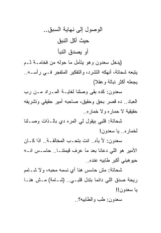 ‫ﺍﻟﻭﺼﻭل ﺇﻟﻰ ﻨﻬﺎﻴﺔ ﺍﻟﺴﺒﻕ..‬
                ‫ﺤﻴﺙ ﺃﻜل ﺍﻟﻨﺒﻕ‬
                ‫ﺃﻭ ﻴﺼﺩﻕ ﺍﻟﻨﺒﺄ‬
‫)ﻴﺩﺨل ﺴﻌﺩﻭﻥ ﻭﻫﻭ ﻴﺘﺄﻤل ﻤﺎ ﺤﻭﻟﻪ ﻤﻥ ﻓﺨﺎﻤـﺔ ﺜـﻡ‬
‫ﻴﺘﺒﻌﻪ ﺸﺤﺎﺘﺔ، ﺃﻨﻬﻜﻪ ﺍﻟﺘﺸﺭﺩ، ﻭﺍﻟﺘﻔﻜﻴﺭ ﺍﻟﻤﺘﻔﺠﺭ ﻓـﻲ ﺭﺃﺴـﻪ..‬
                                 ‫ﻴﺠﻌﻠﻪ ﺃﻜﺜﺭ ﻨﺒﺎﻟﺔ ﻭﻋﻘﻼ(‬
‫ﺴﻌﺩﻭﻥ: ﻜﺩﻩ ﺒﻘﻰ ﻭﺼﻠﻨﺎ ﻟﻐﺎﻴـﺔ ﺍﻟﻤـﺭﺍﺩ ﻤـﻥ ﺭﺏ‬
‫ﺍﻟﻌﺒﺎﺩ.. ﺩﻩ ﻗﺼﺭ ﺒﺤﻕ ﻭﺤﻘﻴﻕ، ﺼﺎﺤﺒﻪ ﺃﻤﻴﺭ ﺤﻘﻴﻘﻲ ﻭﺘﺸﺭﻴﻔﻪ‬
                            ‫ﺤﻘﻴﻘﻴﺔ ﻻ ﺤﻤﺎﺭﻩ ﻭﻻ ﺨﻤﺎﺭﻩ..‬
                                 ‫‪‬‬        ‫‪‬‬
‫ﺸﺤﺎﺘﺔ: ﻗﻠﺒﻲ ﺒﻴﻘﻭل ﻟﻲ ﺍﻟﻤﺭﻩ ﺩﻱ ﺒﺎﻟـﺫﺍﺕ ﻭﺼـﻠﻨﺎ‬
                                    ‫ﻟﺨﻤﺎﺭﻩ.. ﻴﺎ ﺴﻌﺩﻭﻥ!‬
‫ﺴﻌﺩﻭﻥ: ﻷ ﺒﺄﻩ.. ﺍﻨﺕ ﺒﺘﺤـﺏ ﺍﻟﻤﺨﺎﻟﻔـﺔ.. ﺍﺫﺍ ﻜـﺎﻥ‬
‫ﺍﻷﻤﻴﺭ ﻫﻭ ﺍﻟﻠﻲ ﺩﻋﺎﻨﺎ ﺒﻌﺩ ﻤﺎ ﻋﺭﻑ ﻗﻴﻤﺘﻨـﺎ.. ﺤﺎﺴـﺱ ﺍﻨـﻪ‬
                              ‫ﺤﻴﻭﻫﺒﻨﻲ ﺃﻜﺒﺭ ﻁﺎﺒﻴﻪ ﻋﻨﺩﻩ..‬
‫ﺸﺤﺎﺘﺔ: ﻤﺵ ﺤﺎﺴﺱ ﻫﻨﺎ ﺃﻱ ﻨﺴﻤﻪ ﻤﺤﺒﻪ، ﻭﻻ ﺸـﺎﻤﻡ‬
‫ﺭﻴﺤﺔ ﺼﺩﻕ ﺍﻟﻠﻲ ﺩﺍﺌﻤﺎ ﺒﺘﺩل ﻗﻠﺒـﻲ.. )ﺸـﺎﻤﺔ( ﻤـﺵ ﻫﻨـﺎ‬
                                            ‫ﻴﺎ ﺴﻌﺩﻭﻥ!!‬
                        ‫ﺴﻌﺩﻭﻥ: ﻁﺏ ﻭﺍﻟﻁﺎﺒﻴﻪ؟..‬
 