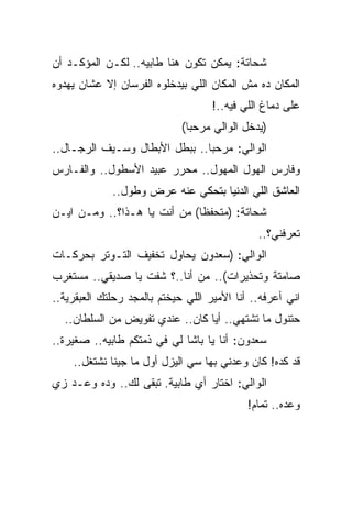 ‫ﺸﺤﺎﺘﺔ: ﻴﻤﻜﻥ ﺘﻜﻭﻥ ﻫﻨﺎ ﻁﺎﺒﻴﻪ.. ﻟﻜـﻥ ﺍﻟﻤﺅﻜـﺩ ﺃﻥ‬
‫ﺍﻟﻤﻜﺎﻥ ﺩﻩ ﻤﺵ ﺍﻟﻤﻜﺎﻥ ﺍﻟﻠﻲ ﺒﻴﺩﺨﻠﻭﻩ ﺍﻟﻔﺭﺴﺎﻥ ﺇﻻ ﻋﺸﺎﻥ ﻴﻬﺩﻭﻩ‬
                                    ‫ﻋﻠﻰ ﺩﻤﺎﻍ ﺍﻟﻠﻲ ﻓﻴﻪ..!‬
                             ‫)ﻴﺩﺨل ﺍﻟﻭﺍﻟﻲ ﻤﺭﺤﺒﺎ(‬
‫ﺍﻟﻭﺍﻟﻲ: ﻤﺭﺤﺒﺎ.. ﺒﺒﻁل ﺍﻷﺒﻁﺎل ﻭﺴـﻴﻑ ﺍﻟﺭﺠـﺎل..‬
‫ﻭﻓﺎﺭﺱ ﺍﻟﻬﻭل ﺍﻟﻤﻬﻭل.. ﻤﺤﺭﺭ ﻋﺒﻴﺩ ﺍﻷﺴﻁﻭل.. ﻭﺍﻟﻔـﺎﺭﺱ‬
             ‫ﺍﻟﻌﺎﺸﻕ ﺍﻟﻠﻲ ﺍﻟﺩﻨﻴﺎ ﺒﺘﺤﻜﻲ ﻋﻨﻪ ﻋﺭﺽ ﻭﻁﻭل..‬
‫ﺸﺤﺎﺘﺔ: )ﻤﺘﺤﻔﻅﺎ( ﻤﻥ ﺃﻨﺕ ﻴﺎ ﻫـﺫﺍ؟.. ﻭﻤـﻥ ﺍﻴـﻥ‬
                                              ‫ﺘﻌﺭﻓﻨﻲ؟..‬
‫ﺍﻟﻭﺍﻟﻲ: )ﺴﻌﺩﻭﻥ ﻴﺤﺎﻭل ﺘﺨﻔﻴﻑ ﺍﻟﺘـﻭﺘﺭ ﺒﺤﺭﻜـﺎﺕ‬
‫ﺼﺎﻤﺘﺔ ﻭﺘﺤﺫﻴﺭﺍﺕ(.. ﻤﻥ ﺃﻨﺎ..؟ ﺸﻔﺕ ﻴﺎ ﺼﺩﻴﻘﻲ.. ﻤﺴﺘﻐﺭﺏ‬
‫ﺍﻨﻲ ﺃﻋﺭﻓﻪ.. ﺃﻨﺎ ﺍﻷﻤﻴﺭ ﺍﻟﻠﻲ ﺤﻴﺨﺘﻡ ﺒﺎﻟﻤﺠﺩ ﺭﺤﻠﺘﻙ ﺍﻟﻌﺒﻘﺭﻴﺔ..‬
  ‫ﺤﺘﻨﻭل ﻤﺎ ﺘﺸﺘﻬﻲ.. ﺃﻴﺎ ﻜﺎﻥ.. ﻋﻨﺩﻱ ﺘﻔﻭﻴﺽ ﻤﻥ ﺍﻟﺴﻠﻁﺎﻥ..‬
‫ﺴﻌﺩﻭﻥ: ﺃﻨﺎ ﻴﺎ ﺒﺎﺸﺎ ﻟﻲ ﻓﻲ ﺫﻤﺘﻜﻡ ﻁﺎﺒﻴﻪ.. ﺼﻐﻴﺭﺓ..‬
    ‫ﻗﺩ ﻜﺩﻩ! ﻜﺎﻥ ﻭﻋﺩﻨﻲ ﺒﻬﺎ ﺴﻲ ﺍﻟﻴﺯل ﺃﻭل ﻤﺎ ﺠﻴﻨﺎ ﻨﺸﺘﻐل..‬
‫ﺍﻟﻭﺍﻟﻲ: ﺍﺨﺘﺎﺭ ﺃﻱ ﻁﺎﺒﻴﺔ. ﺘﺒﻘﻰ ﻟﻙ.. ﻭﺩﻩ ﻭﻋـﺩ ﺯﻱ‬
                                            ‫ﻭﻋﺩﻩ.. ﺘﻤﺎﻡ!‬
 