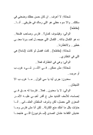 ‫ﺸﺤﺎﺘﺔ: ﻻ ﺃﻋﺭﻑ.. ﺍﻥ ﻜﺎﻥ ﺤﺴﻥ ﺤﻅﻙ ﻭﻀﻌﻨﻲ ﻓﻲ‬
‫ﺴﻜﺘﻙ.. ﻭﺍﻻ ﺴﻭﺀ ﺤﻅﻲ ﻫﻭ ﺍﻟﻠﻲ ﺭﻤﺎﻙ ﻓﻲ ﻁﺭﻴﻘﻲ.. ﺃﻨـﺎ..‬
                                             ‫)ﻤﻘﺎﻁﻌﺎ(‬
‫ﺍﻟﻭﺍﻟﻲ: ﻭﻓﻴﻠﺴﻭﻑ ﻜﻤﺎﻥ؟.. ﻓﺎﺭﺱ ﻭﺼﺎﺤﺏ ﻓﻠﺴﻔﺔ..‬
‫ﺩﻩ ﻫﻭ ﺍﻟﻜﻤﺎل ﺒﺫﺍﺘﻪ.. ﺍﻟﻜﻤﺎل ﺍﻟﻠﻲ ﺤﻴﺠﻌـل ﻟﺼـﺒﺭﻨﺎ ﻤﻌﻨـﻰ‬
                                  ‫ﺨﻁﻴﺭ.. ﻭﻻﻨﺘﻅﺎﺭﻨﺎ..‬
‫ﺸﺤﺎﺘﺔ: )ﻤﻘﺎﻁﻌﺎ(.. ﻜﻨﺕ ﺍﻓﻀل ﻟﻭ ﻜﺎﻨﺕ )ﺸﺎﻤﺔ( ﻫﻲ‬
                                    ‫ﺍﻟﻠﻲ ﻓﻲ ﺍﻨﺘﻅﺎﺭﻱ..‬
                 ‫ﺍﻟﻭﺍﻟﻲ: ﻭﻫﻲ ﻓﻲ ﺍﻨﺘﻅﺎﺭﻙ ﻓﻌﻼ..‬
‫ﺸﺤﺎﺘﺔ: ﻤﺵ ﻤﻤﻜﻥ.. ﻓـﻲ ﺍﻷﻤـﺭ ﺸـﻲﺀ ﻏﺭﻴـﺏ‬
                                           ‫ﺃﻭ ﻤﺭﻴﺏ..‬
‫ﺴﻌﺩﻭﻥ: ﺠﺭﻯ ﺃﻴﻪ ﻴﺎ ﺴﻲ ﺍﻟﻴﺯل.. ﻤـﺎ ﻏﺭﻴـﺏ ﺍﻻ‬
                                            ‫ﺍﻟﺸﻴﻁﺎﻥ..‬
‫ﺍﻟﻭﺍﻟﻲ: ﻻ ﻴﺎ ﺴﻌﺩﻭﻥ.. ﻓﻌﻼ.. ﻓﺎﺭﺴﻨﺎ ﻟﻪ ﺤـﻕ ﻓـﻲ‬
‫ﺇﺤﺴﺎﺴﻪ، ﻟﻸﺴﻑ ﺍﻟﺸﺩﻴﺩ ﻤﺵ ﺡ ﺃﻗﺩﺭ ﺃﺨﺒـﻲ ﻋﻠﻴـﻪ ﺍﻷﻤـﺭ‬
‫ﺍﻟﻤﺤﺯﻥ ﺍﻟﻠﻲ ﺤﺼل، ﻟﻜﻥ ﻭﺸﺭﻑ ﺍﻟﺴﻠﻁﺎﻥ ﺍﻟﻌﺜﻤـﺎﻨﻲ.. ﺃﻨـﺎ‬
‫ﺤﺎﻭﻟﺕ ﺒﻜل ﻤﺎ ﺃﻤﻠﻙ ﻤﻨﻊ ﺍﻟﻜﺎﺭﺜﺔ.. ﻟﻜﻥ ﺃﻨﺎ ﻤﺵ ﻓﺎﺭﺱ ﻭﻤـﺎ‬
‫ﻋﻨﺩﻴﺵ ﺍﻟﻜﻔﺎﺀﺓ ﻋﺸﺎﻥ ﺍﺘﺼﺩﻯ )ﻟﺴـﻘﺭﺩﻴﻭﻥ( ﺍﻟﻠـﻲ ﻫﺎﺠﻤﻨـﺎ‬
 