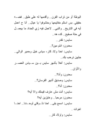 ‫ﺍﻟﺒﻭﻅﺔ ﺃﻭ ﻤﻥ ﺘﺭﺍﺏ ﺍﻟﻔﺭﻥ.. ﻭﺃﻗﺩﻤﻬﺎ ﻟﻪ ﻋﻠﻰ ﻁﺒﻕ.. ﻓﻀـﻪ‬
‫ﺤﻘﻴﻘﻲ. ﺒﺱ ﺍﺴﺘﻠﻡ ﻤﻔﺎﺘﻴﺤﻬﺎ ﻭﺤﺘﺸﻭﻓﻭﺍ ﻴﺎ ﻋﻴﺎل.. ﺃﻨﺎ ﺡ ﺍﻋﻤل‬
‫ﺃﻴﻪ ﻓﻲ ﺍﻟﺘﺎﺭﻴﺦ.. ﻭﺍﻟﻨﺒﻲ.. ﻻﻋﻤل ﻓﻴﻪ ﺯﻱ ﺍﻟﺤﺩﺍﺩ ﻤﺎ ﺒﻴﻌﻤـل‬
                              ‫ﻓﻲ ﺤﺘﺔ ﺼﻔﻴﺢ.. ﻜﺩﻩ ﻫﻪ..‬
                                 ‫ﺴﺎﻴﺱ: ﺘﻘﺩﺭ..‬
                            ‫ﺴﻌﺩﻭﻥ: ﺍﻨﺘﻡ ﻤﻴﻥ؟..‬
‫ﺴﺎﻴﺱ: ﺍﺤﻨﺎ ﻭﻻﺩ ﻜﺎﺭ، ﺴﻴﺎﺱ ﺨﻴل ﻭﺤﻤﻴﺭ ﺍﻟﻭﺍﻟﻲ..‬
                                     ‫ﺠﺎﻴﻴﻥ ﻨﺭﺤﺏ ﺒﻙ..‬
‫ﺴﺎﻴﺱ: ﺃﻫﻼ ﺒﺄﺸﻬﺭ ﺴﺎﻴﺱ ﺒـﻴﻥ ﺴـﻴﺎﺱ ﺍﻟﻌﺼـﺭ‬
                                             ‫ﻭﺍﻷﻭﺍﻥ..‬
                                ‫ﺴﻌﺩﻭﻥ: ﻭﺃﻨﺎ؟..‬
                ‫ﺴﺎﻴﺱ: ﻭﺼﺩﻴﻕ ﺃﺸﻬﺭ ﺍﻟﻔﺭﺴﺎﻥ؟..‬
                                 ‫ﺴﻌﺩﻭﻥ: ﺃﻨﺎ؟..‬
          ‫ﺴﺎﻴﺱ: ﺃﻨﺕ ﻤﺵ ﻋﺎﺭﻑ ﻗﻴﻤﺘﻙ ﻭﺍﻻ ﺃﻴﻪ؟‬
                  ‫ﺴﻌﺩﻭﻥ: ﻤﺭﺤﺒﺎ.. ﻭﻋﺎﻴﺯﻴﻥ ﺃﻴﻪ؟‬
‫ﺴﺎﻴﺱ: ﺍﺴﻤﻊ ﺒﻘﻰ.. ﺍﺤﻨﺎ ﺩﻟـﻭﻗﺘﻲ ﻟﻭﺤـﺩﻨﺎ.. ﺍﺤﻨـﺎ‬
                                              ‫ﺍﺨﻭﺍﺕ .‬
                            ‫ﺴﺎﻴﺱ: ﻭﺍﻭﻻﺩ ﻜﺎﺭ..‬
 