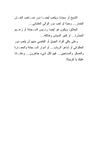 ‫ﺍﻟﺸﻴﺦ ﺃﻭ ﺴﻴﺩﻨﺎ: ﻭﻴﻠﻌﺏ ﺃﻴﻀـﺎ ﺩﻭﺭ ﺼـﺎﺤﺏ ﺍﻟﺨـﺎﻥ‬
          ‫ﺍﻟﺨﻤﺎﺭ… ﻭﺤﺒﺫﺍ ﻟﻭ ﻟﻌﺏ ﺩﻭﺭ ﺍﻟﻭﺍﻟﻲ ﺍﻟﻌﺜﻤﺎﻨﻲ…‬
‫ﺍﻟﺤﻼﻕ: ﻭﻴﻜﻭﻥ ﻫﻭ ﺃﻴﻀﺎ ﺭﺌـﻴﺱ ﺍﻟﺴـﺠﺎﻨﺔ ﺃﻭ ﺯﻋـﻴﻡ‬
                   ‫ﺍﻟﺤﻤﺎﺭﺓ… ﺃﻭ ﻜﺒﻴﺭ ﺍﻟﺴﻴﺎﺱ ﻭﺨﻼﻓﻪ…‬
                                             ‫‪‬‬
‫ﻭﻋﻠﻰ ﺒﺎﻗﻲ ﺃﻓﺭﺍﺩ ﺍﻟﺠﻭﻕ ﺃﻭ ﺍﻟﻔﺎﻀﻲ ﻤﻨﻬﻡ ﺃﻥ ﻴﻠﻌﺏ ﺩﻭﺭ‬
‫ﺍﻟﺤﻜﻭﺍﺘﻲ ﺃﻭ ﺸﺎﻋﺭ ﺍﻟﺭﺒﺎﺏ… ﺃﻭ ﺃﺩﻭﺍﺭ ﺍﻟﺴـﺠﺎﻨﺔ ﻭﺍﻟﺤﻤـﺎﺭﺓ‬
‫ﻭﺍﻟﻌﺴﻜﺭ ﻭﺍﻟﻤﺴﺎﺠﻴﻥ… ﻓﻬﻡ ﻟﻜل ﺸﻲﺀ ﺠﺎﻫﺯﻭﻥ… ﻭﻋﺸـﺎﻨﺎ‬
                                       ‫ﻋﻠﻴﻙ ﻴﺎ ﻜﺭﻴﻡ!!‬
 