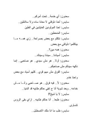 ‫ﺴﻌﺩﻭﻥ: ﺃﻱ ﺨﺩﻤﺔ.. ﺘﺤﺕ ﺃﻤﺭﻜﻡ..‬
   ‫ﺴﺎﻴﺱ: ﺃﺤﻨﺎ ﺩﻟﻭﻗﺘﻲ ﻻ ﻤﻌﺎﻨﺎ ﺴﺎﺩﻩ ﻭﻻ ﺴﻼﻁﻴﻥ..‬
         ‫ﺴﺎﻴﺱ: ﺍﺤﻨﺎ ﺍﻟﻤﻭﻟﻭﺩﻴﻥ ﺍﻟﻌﺎﻴﺸﻴﻥ ﻓﻲ ﺍﻟﻁﻴﻥ‬
                              ‫ﺴﺎﻴﺱ: ﺍﻟﻤﻨﺤﻁﻴﻥ..‬
‫ﺴﺎﻴﺱ: ﻨﺘﻜﻠﻡ ﻤﻊ ﺒﻌﺽ ﺒﺼﺭﺍﺤﺔ.. ﺯﻱ ﻫﻤـﻪ ﻤـﺎ‬
                               ‫ﺒﻴﺘﻜﻠﻤﻭﺍ ﺩﻟﻭﻗﺘﻲ ﻤﻊ ﺒﻌﺽ.‬
                            ‫ﺴﻌﺩﻭﻥ: ﻫﻤﻪ ﻤﻴﻥ؟..‬
                 ‫ﺴﺎﻴﺱ: ﺃﺴﻴﺎﺩﻨﺎ.. ﺴﻴﺩﻨﺎ ﻭﺴﻴﺩﻙ..‬
‫ﺴﻌﺩﻭﻥ: ﺃﻭﻻ.. ﻫﻭ ﻤﺵ ﺴﻴﺩﻱ.. ﻫﻭ ﺼﺎﺤﺒﻲ.. ﺇﻨﻤﺎ‬
                              ‫ﺩﻜﻬﻪ ﺴﻴﺩﻜﻡ ﻤﺵ ﺼﺎﺤﺒﻜﻡ..‬
‫ﺴﺎﻴﺱ: ﺍﻟﻔﺭﻕ ﻤﺵ ﻤﻬﻡ ﻗﻭﻱ.. ﻜﻠﻬﻡ ﺃﺴﻴﺎﺩ ﻤﻊ ﺒﻌﺽ‬
                                              ‫ﻭﺍﺤﻨﺎ ﺨﺩﻡ.‬
‫ﺴﻌﺩﻭﻥ: ﻷ.. ﻓﻴﻪ ﻓﺭﻕ.. ﻫﻭ ﺼـﺎﺤﺒﻲ ﻭﺃﻨـﺎ ﻤـﺵ‬
      ‫ﺨﺩﺍﻤﻪ.. ﻭﺒﻌﺩ ﺸﻭﻴﺔ ﺃﻨﺎ ﺡ ﺍﺒﻘﻲ ﺤﺎﻜﻡ ﻁﺎﺒﻴﻪ ﻗﺩ ﺍﻟﺩﻨﻴﺎ..‬
                              ‫ﺴﺎﻴﺱ: ﻻ ﻴﺎ ﺸﻴﺦ؟!‬
‫ﺴﻌﺩﻭﻥ: ﻁﺒﻌﺎ.. ﺃﻨﺎ ﺤﺎﻜﻡ ﻁﺎﺒﻴﻪ.. ﺍﺯﺍﻱ ﺒﻘﻰ ﺍﻟﺭﻭﺱ‬
                                                ‫ﺘﺘﺴﺎﻭﻯ.‬
              ‫ﺴﺎﻴﺱ: ﻁﺏ ﻤﺎ ﺍﻨﺎ ﻤﻠﻙ ﺍﻻﺼﻁﺒل..‬
 