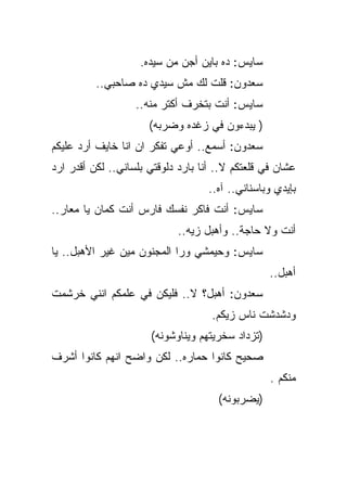 ‫ﺴﺎﻴﺱ: ﺩﻩ ﺒﺎﻴﻥ ﺃﺠﻥ ﻤﻥ ﺴﻴﺩﻩ.‬
          ‫ﺴﻌﺩﻭﻥ: ﻗﻠﺕ ﻟﻙ ﻤﺵ ﺴﻴﺩﻱ ﺩﻩ ﺼﺎﺤﺒﻲ..‬
                   ‫ﺴﺎﻴﺱ: ﺃﻨﺕ ﺒﺘﺨﺭﻑ ﺃﻜﺘﺭ ﻤﻨﻪ..‬
                      ‫) ﻴﺒﺩﺀﻭﻥ ﻓﻲ ﺯﻏﺩﻩ ﻭﻀﺭﺒﻪ(‬
‫ﺴﻌﺩﻭﻥ: ﺃﺴﻤﻊ.. ﺃﻭﻋﻲ ﺘﻔﻜﺭ ﺍﻥ ﺍﻨﺎ ﺨﺎﻴﻑ ﺃﺭﺩ ﻋﻠﻴﻜﻡ‬
‫ﻋﺸﺎﻥ ﻓﻲ ﻗﻠﻌﺘﻜﻡ ﻻ.. ﺃﻨﺎ ﺒﺎﺭﺩ ﺩﻟﻭﻗﺘﻲ ﺒﻠﺴﺎﻨﻲ.. ﻟﻜﻥ ﺃﻗﺩﺭ ﺍﺭﺩ‬
                                    ‫ﺒﺈﻴﺩﻱ ﻭﺒﺎﺴﻨﺎﻨﻲ.. ﺁﻩ..‬
‫ﺴﺎﻴﺱ: ﺃﻨﺕ ﻓﺎﻜﺭ ﻨﻔﺴﻙ ﻓﺎﺭﺱ ﺃﻨﺕ ﻜﻤﺎﻥ ﻴﺎ ﻤﻌﺎﺭ..‬
    ‫‪‬‬
                             ‫ﺃﻨﺕ ﻭﻻ ﺤﺎﺠﺔ.. ﻭﺃﻫﺒل ﺯﻴﻪ..‬
‫ﺴﺎﻴﺱ: ﻭﺤﻴﻤﺸﻲ ﻭﺭﺍ ﺍﻟﻤﺠﻨﻭﻥ ﻤﻴﻥ ﻏﻴﺭ ﺍﻷﻫﺒل.. ﻴﺎ‬
                                                  ‫ﺃﻫﺒل..‬
‫ﺴﻌﺩﻭﻥ: ﺃﻫﺒل؟ ﻻ.. ﻓﻠﻴﻜﻥ ﻓﻲ ﻋﻠﻤﻜﻡ ﺍﻨﻨﻲ ﺨﺭﺸﻤﺕ‬
                                    ‫ﻭﺩﺸﺩﺸﺕ ﻨﺎﺱ ﺯﻴﻜﻡ.‬
                      ‫)ﺘﺯﺩﺍﺩ ﺴﺨﺭﻴﺘﻬﻡ ﻭﻴﻨﺎﻭﺸﻭﻨﻪ(‬
‫ﺼﺤﻴﺢ ﻜﺎﻨﻭﺍ ﺤﻤﺎﺭﻩ.. ﻟﻜﻥ ﻭﺍﻀﺢ ﺍﻨﻬﻡ ﻜﺎﻨﻭﺍ ﺃﺸﺭﻑ‬
                                                  ‫ﻤﻨﻜﻡ .‬
                                      ‫)ﻴﻀﺭﺒﻭﻨﻪ(‬
 