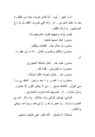 ‫ﺁﻩ ﻴﺎ ﻏﺠﺭ.. ﺃﻴﻭﻩ.. ﺃﻨﺎ ﻜﻤﺎﻥ ﻫﺭﺒﺕ ﻤﻌﺎﻩ ﻤﻥ ﺍﻟﻘﻠﻌـﻪ‬
‫ﺒﻌﺩ ﻤﺎ ﻏﻠﺒﻨﺎ ﺍﻟﺤﺭﺍﺱ.. ﺁﻩ.. ﻭﺃﻨﺎ ﺍﻟﻠﻲ ﻜﺴﺭﺕ ﺍﻻﻗﻔـﺎل ﺒﺘـﺎﻉ‬
                              ‫ﺍﻟﻤﺴﺎﺠﻴﻥ.. ﻴﺎ ﺍﻭﻻﺩ ﺍﻟﻜﻠﺏ..‬
            ‫)ﻴﺼﺭﺥ ﻑ ﻭﺠﻬﻬﻡ ﻓﺘﺯﻴﺩ ﺴﺨﺭﻴﺘﻬﻡ ﺒﻪ(‬
                       ‫ﺴﺎﻴﺱ: ﺃﻤﻙ ﺍﺴﻤﻬﺎ ﻁﺎﺒﻴﻪ..‬
             ‫ﺴﺎﻴﺱ: ﻴﺎ ﺴﻼﻡ ﺴﻠﻡ.. ﺍﻟﻁﺸﺕ ﺒﻴﺘﻜﻠﻡ..‬
‫ﺴﻌﺩﻭﻥ: ﺒﺎﺘﻜﻠﻡ ﻭﺒﺎﻀﺭﺏ ﻜﻤﺎﻥ.. ﺃﻨﺎ ﻤـﺵ ﻫﻔﻴـﻪ..‬
                                                    ‫ﺁﻩ..‬
         ‫ﺴﺎﻴﺱ: ﻁﺏ ﺨﺩ.. ﺍﻋﺩل ﻟﺴﺎﻨﻙ ﺍﻟﻤﻌﻭﻭﺝ..‬
                  ‫ﺴﻌﺩﻭﻥ: ﻤﺎ ﺘﻀﺭﺒﺵ.. ﻗﻠﺕ ﻟﻙ..‬
          ‫ﺴﺎﻴﺱ: ﺨﺩ.. ﻋﺸﺎﻥ ﺘﻌﺭﻑ ﺘﻜﻠﻡ ﺃﺴﻴﺎﺩﻙ..‬
‫ﺴﻌﺩﻭﻥ: ﻴـﺎ ﻏﺠـﺭ ﻴـﺎ ﻤﺠـﺭﻤﻴﻥ.. ﺍﻟﺤﻘﻨـﻲ ﻴـﺎ‬
‫ﺴﻲ ﺍﻟﻴﺯل.. ﻜﻼﻤﻙ ﺼﺢ.... ﺩﻱ ﻻ ﻴﻤﻜﻥ ﺘﻜﻭﻥ ﺇﻻ ﺨﻤﺎﺭﻩ..‬
        ‫ﻭﺩﻭل ﺤﻤﺎﺭﻩ.. ﺁﻩ.. ﻀﺭﺒﻬﻡ ﺸﺒﻪ ﻀﺭﺏ ﺍﻟﺤﻤﺎﺭﻴﻥ..‬
‫ﺍﻟﻭﺍﻟﻲ: )ﻴﺩﺨل ﺍﻟﻭﺍﻟﻲ ﻭﺸـﺤﺎﺘﺔ(.. ﻭﻟـﺩ!!.. ﺍﻤﻨـﻊ‬
‫ﺍﻟﻀﺭﺏ ﻴﺎ ﻭﻟﺩ.. ﻴﺎ ﻏﺠﺭ ﻴﺎ ﺒﻘـﺭ ﺍﺯﺍﻱ ﺘﻀـﺭﺒﻭﺍ ﻀـﻴﻭﻓﻲ‬
                                              ‫ﻴﺎ ﻜﻼﺏ..‬
  ‫ﺸﺤﺎﺘﺔ: ﻻ ﺘﺘﺩﺨل.. ﻷﻨﻪ ﻗﺎﺩﺭ ﻋﻠﻰ ﺘﺸﺘﻴﺕ ﺸﻤﻠﻬﻡ..‬
 