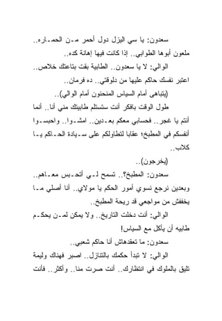 ‫ﺴﻌﺩﻭﻥ: ﻴﺎ ﺴﻲ ﺍﻟﻴﺯل ﺩﻭل ﺃﺤﻤﺭ ﻤـﻥ ﺍﻟﺤ ‪‬ـﺎﺭﻩ..‬
      ‫ﻤ‬
          ‫ﻤﻠﻌﻭﻥ ﺃﺒﻭﻫﺎ ﺍﻟﻁﻭﺍﺒﻲ.. ﺇﺫﺍ ﻜﺎﻨﺕ ﻓﻴﻬﺎ ﺇﻫﺎﻨﺔ ﻜﺩﻩ..‬
‫ﺍﻟﻭﺍﻟﻲ: ﻻ ﻴﺎ ﺴﻌﺩﻭﻥ.. ﺍﻟﻁﺎﺒﻴﺔ ﺒﻘﺕ ﺒﺘﺎﻋﺘﻙ ﺨﻼﺹ..‬
          ‫ﺍﻋﺘﺒﺭ ﻨﻔﺴﻙ ﺤﺎﻜﻡ ﻋﻠﻴﻬﺎ ﻤﻥ ﺩﻟﻭﻗﺘﻲ.. ﺩﻩ ﻓﺭﻤﺎﻥ..‬
       ‫)ﻴﺘﺒﺎﻫﻰ ﺃﻤﺎﻡ ﺍﻟﺴﻴﺎﺱ ﺍﻟﻤﻨﺤﻨﻭﻥ ﺃﻤﺎﻡ ﺍﻟﻭﺍﻟﻲ(..‬
‫ﻁﻭل ﺍﻟﻭﻗﺕ ﺒﺎﻓﻜﺭ ﺃﻨﺕ ﺴﺘﺴﺘﻠﻡ ﻁﺎﺒﻴﺘﻙ ﻤﻨﻲ ﺃﻨﺎ.. ﺃﻨﻤﺎ‬
‫ﺃﻨﺘﻡ ﻴﺎ ﻏﺠﺭ.. ﻓﺤﺴﺎﺒﻲ ﻤﻌﻜﻡ ﺒﻌـﺩﻴﻥ.. ﺍﻤﺸـﻭﺍ.. ﻭﺍﺤﺒﺴـﻭﺍ‬
‫ﺃﻨﻔﺴﻜﻡ ﻓﻲ ﺍﻟﻤﻁﺒﺦ؛ ﻋﻘﺎﺒﺎ ﻟﺘﻁﺎﻭﻟﻜﻡ ﻋﻠﻰ ﺴـﻴﺎﺩﺓ ﺍﻟﺤـﺎﻜﻡ ﻴـﺎ‬
                                                     ‫ﻜﻼﺏ..‬
                                     ‫)ﻴﺨﺭﺠﻭﻥ(..‬
‫ﺴﻌﺩﻭﻥ: ﺍﻟﻤﻁﺒﺦ؟.. ﺘﺴﻤﺢ ﻟـﻲ ﺃﺘﺤـﺒﺱ ﻤﻌـﺎﻫﻡ..‬
‫ﻭﺒﻌﺩﻴﻥ ﻨﺭﺠﻊ ﻨﺴﻭﻱ ﺃﻤﻭﺭ ﺍﻟﺤﻜﻡ ﻴﺎ ﻤﻭﻻﻱ.. ﺃﻨﺎ ﺃﺼﻠﻲ ﻤـﺎ‬
                    ‫ﻴﺨﻔﻔﺵ ﻤﻥ ﻤﻭﺍﺠﻌﻲ ﻗﺩ ﺭﻴﺤﺔ ﺍﻟﻤﻁﺒﺦ..‬
‫ﺍﻟﻭﺍﻟﻲ: ﺃﻨﺕ ﺩﺨﻠﺕ ﺍﻟﺘﺎﺭﻴﺦ.. ﻭﻻ ﻴﻤﻜﻥ ﻟﻤـﻥ ﻴﺤﻜـﻡ‬
                                ‫ﻁﺎﺒﻴﻪ ﺃﻥ ﻴﺄﻜل ﻤﻊ ﺍﻟﺴﻴﺎﺱ!‬
             ‫ﺴﻌﺩﻭﻥ: ﻤﺎ ﺘﻌﻘﺩﻫﺎﺵ ﺃﻨﺎ ﺤﺎﻜﻡ ﺸﻌﺒﻲ..‬
‫ﺍﻟﻭﺍﻟﻲ: ﻻ ﺘﺒﺩﺃ ﺤﻜﻤﻙ ﺒﺎﻟﺘﻨﺎﺯل.. ﺍﺼﺒﺭ ﻓﻬﻨﺎﻙ ﻭﻟﻴﻤﺔ‬
‫ﺘﻠﻴﻕ ﺒﺎﻟﻤﻠﻭﻙ ﻓﻲ ﺍﻨﺘﻅﺎﺭﻙ.. ﺃﻨﺕ ﺼﺭﺕ ﻤﻨﺎ.. ﻭﺃﻜﺜﺭ.. ﻓﺄﻨﺕ‬
 