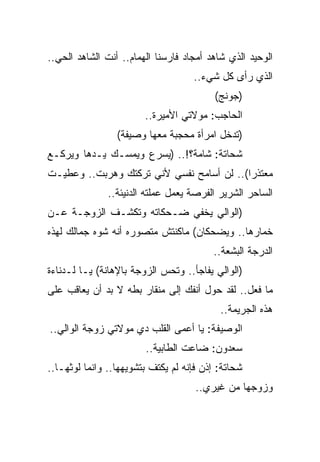 ‫ﺍﻟﻭﺤﻴﺩ ﺍﻟﺫﻱ ﺸﺎﻫﺩ ﺃﻤﺠﺎﺩ ﻓﺎﺭﺴﻨﺎ ﺍﻟﻬﻤﺎﻡ.. ﺃﻨﺕ ﺍﻟﺸﺎﻫﺩ ﺍﻟﺤﻲ..‬
                                    ‫ﺍﻟﺫﻱ ﺭﺃﻯ ﻜل ﺸﻲﺀ..‬
                                          ‫)ﺠﻭﻨﺞ(‬
                        ‫ﺍﻟﺤﺎﺠﺏ: ﻤﻭﻻﺘﻲ ﺍﻷﻤﻴﺭﺓ..‬
                 ‫)ﺘﺩﺨل ﺍﻤﺭﺃﺓ ﻤﺤﺠﺒﺔ ﻤﻌﻬﺎ ﻭﺼﻴﻔﺔ(‬
‫ﺸﺤﺎﺘﺔ: ﺸﺎﻤﺔ؟!.. )ﻴﺴﺭﻉ ﻭﻴﻤﺴـﻙ ﻴـﺩﻫﺎ ﻭﻴﺭﻜـﻊ‬
‫ﻤﻌﺘﺫﺭﺍ(.. ﻟﻥ ﺃﺴﺎﻤﺢ ﻨﻔﺴﻲ ﻷﻨﻲ ﺘﺭﻜﺘﻙ ﻭﻫﺭﺒﺕ.. ﻭﻋﻁﻴـﺕ‬
               ‫ﺍﻟﺴﺎﺤﺭ ﺍﻟﺸﺭﻴﺭ ﺍﻟﻔﺭﺼﺔ ﻴﻌﻤل ﻋﻤﻠﺘﻪ ﺍﻟﺩﻨﻴﺌﺔ..‬
‫)ﺍﻟﻭﺍﻟﻲ ﻴﺨﻔﻲ ﻀـﺤﻜﺎﺘﻪ ﻭﺘﻜﺸـﻑ ﺍﻟﺯﻭﺠـﺔ ﻋـﻥ‬
‫ﺨﻤﺎﺭﻫﺎ.. ﻭﻴﻀﺤﻜﺎﻥ( ﻤﺎﻜﻨﺘﺵ ﻤﺘﺼﻭﺭﻩ ﺃﻨﻪ ﺸﻭﻩ ﺠﻤﺎﻟﻙ ﻟﻬﺫﻩ‬
                                         ‫ﺍﻟﺩﺭﺠﺔ ﺍﻟﺒﺸﻌﺔ..‬
‫)ﺍﻟﻭﺍﻟﻲ ﻴﻔﺎﺠﺄ.. ﻭﺘﺤﺱ ﺍﻟﺯﻭﺠﺔ ﺒﺎﻹﻫﺎﻨﺔ( ﻴـﺎ ﻟـﺩﻨﺎﺀﺓ‬
‫ﻤﺎ ﻓﻌل.. ﻟﻘﺩ ﺤﻭل ﺃﻨﻔﻙ ﺇﻟﻰ ﻤﻨﻘﺎﺭ ﺒﻁﻪ ﻻ ﺒﺩ ﺃﻥ ﻴﻌﺎﻗﺏ ﻋﻠﻰ‬
                                           ‫ﻫﺫﻩ ﺍﻟﺠﺭﻴﻤﺔ..‬
‫ﺍﻟﻭﺼﻴﻔﺔ: ﻴﺎ ﺃﻋﻤﻰ ﺍﻟﻘﻠﺏ ﺩﻱ ﻤﻭﻻﺘﻲ ﺯﻭﺠﺔ ﺍﻟﻭﺍﻟﻲ..‬
                        ‫ﺴﻌﺩﻭﻥ: ﻀﺎﻋﺕ ﺍﻟﻁﺎﺒﻴﺔ..‬
‫ﺸﺤﺎﺘﺔ: ﺇﺫﻥ ﻓﺈﻨﻪ ﻟﻡ ﻴﻜﺘﻑ ﺒﺘﺸﻭﻴﻬﻬﺎ.. ﻭﺍﻨﻤﺎ ﻟﻭﺜﻬـﺎ..‬
                                     ‫ﻭﺯﻭﺠﻬﺎ ﻤﻥ ﻏﻴﺭﻱ..‬
 