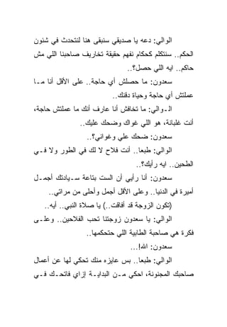 ‫ﺍﻟﻭﺍﻟﻲ: ﺩﻋﻪ ﻴﺎ ﺼﺩﻴﻘﻲ ﺴﻨﺒﻘﻰ ﻫﻨﺎ ﻟﻨﺘﺤﺩﺙ ﻓﻲ ﺸﺌﻭﻥ‬
‫ﺍﻟﺤﻜﻡ.. ﺴﻨﺘﻜﻠﻡ ﻜﺤﻜﺎﻡ ﻨﻔﻬﻡ ﺤﻘﻴﻘﺔ ﺘﺨﺎﺭﻴﻑ ﺼﺎﺤﺒﻨﺎ ﺍﻟﻠﻲ ﻤﺵ‬
                                ‫ﺤﺎﻜﻡ.. ﺍﻴﻪ ﺍﻟﻠﻲ ﺤﺼل؟..‬
‫ﺴﻌﺩﻭﻥ: ﻤﺎ ﺤﺼﻠﺵ ﺃﻱ ﺤﺎﺠﺔ.. ﻋﻠﻰ ﺍﻷﻗل ﺃﻨﺎ ﻤـﺎ‬
                          ‫ﻋﻤﻠﺘﺵ ﺃﻱ ﺤﺎﺠﺔ ﻭﺤﻴﺎﺓ ﺩﻗﻨﻙ..‬
‫ﺍﻟـﻭﺍﻟﻲ: ﻤﺎ ﺘﺨﺎﻓﺵ ﺃﻨﺎ ﻋﺎﺭﻑ ﺃﻨﻙ ﻤﺎ ﻋﻤﻠﺘﺵ ﺤﺎﺠﺔ،‬
               ‫ﺃﻨﺕ ﻏﻠﺒﺎﻨﺔ، ﻫﻭ ﺍﻟﻠﻲ ﻏﻭﺍﻙ ﻭﻀﺤﻙ ﻋﻠﻴﻙ..‬
                 ‫ﺴﻌﺩﻭﻥ: ﻀﺤﻙ ﻋﻠﻲ ﻭﻏﻭﺍﻨﻲ؟..‬
                           ‫‪‬‬
‫ﺍﻟﻭﺍﻟﻲ: ﻁﺒﻌﺎ.. ﺃﻨﺕ ﻓﻼﺡ ﻻ ﻟﻙ ﻓﻲ ﺍﻟﻁﻭﺭ ﻭﻻ ﻓـﻲ‬
                                   ‫ﺍﻟﻁﺤﻴﻥ.. ﺍﻴﻪ ﺭﺃﻴﻙ؟..‬
‫ﺴﻌﺩﻭﻥ: ﺃﻨﺎ ﺭﺃﻴﻲ ﺃﻥ ﺍﻟﺴﺕ ﺒﺘﺎﻋﺔ ﺴـﻴﺎﺩﺘﻙ ﺃﺠﻤـل‬
    ‫ﺃﻤﻴﺭﺓ ﻓﻲ ﺍﻟﺩﻨﻴﺎ.. ﻭﻋﻠﻰ ﺍﻷﻗل ﺃﺠﻤل ﻭﺃﺤﻠﻰ ﻤﻥ ﻤﺭﺍﺘﻲ..‬
   ‫)ﺘﻜﻭﻥ ﺍﻟﺯﻭﺠﺔ ﻗﺩ ﺃﻓﺎﻗﺕ..( ﻴﺎ ﺼﻼﺓ ﺍﻟﻨﺒﻲ.. ﺃﻴﻪ..‬
‫ﺍﻟﻭﺍﻟﻲ: ﻴﺎ ﺴﻌﺩﻭﻥ ﺯﻭﺠﺘﻨﺎ ﺘﺤﺏ ﺍﻟﻔﻼﺤﻴﻥ.. ﻭﻋﻠـﻰ‬
                 ‫ﻓﻜﺭﺓ ﻫﻲ ﺼﺎﺤﺒﺔ ﺍﻟﻁﺎﺒﻴﺔ ﺍﻟﻠﻲ ﺤﺘﺤﻜﻤﻬﺎ..‬
                                 ‫ﺴﻌﺩﻭﻥ: ﺍﷲ!...‬
‫ﺍﻟﻭﺍﻟﻲ: ﻁﺒﻌﺎ.. ﺒﺱ ﻋﺎﻴﺯﻩ ﻤﻨﻙ ﺘﺤﻜﻲ ﻟﻬﺎ ﻋﻥ ﺃﻋﻤﺎل‬
‫ﺼﺎﺤﺒﻙ ﺍﻟﻤﺠﻨﻭﻨﺔ، ﺍﺤﻜﻲ ﻤـﻥ ﺍﻟﺒﺩﺍﻴـﺔ ﺇﺯﺍﻱ ﻓﺎﺘﺤـﻙ ﻓـﻲ‬
 