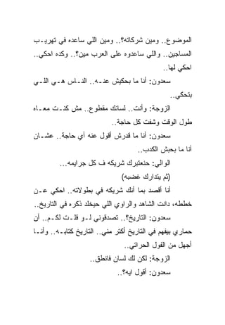 ‫ﺍﻟﻤﻭﻀﻭﻉ.. ﻭﻤﻴﻥ ﺸﺭﻜﺎﺘﻪ؟.. ﻭﻤﻴﻥ ﺍﻟﻠﻲ ﺴﺎﻋﺩﻩ ﻓﻲ ﺘﻬﺭﻴـﺏ‬
‫ﺍﻟﻤﺴﺎﺠﻴﻥ.. ﻭﺍﻟﻠﻲ ﺴﺎﻋﺩﻭﻩ ﻋﻠﻰ ﺍﻟﻌﺭﺏ ﻤﻴﻥ؟.. ﻭﻜﺩﻩ ﺍﺤﻜﻲ..‬
                                             ‫ﺍﺤﻜﻲ ﻟﻬﺎ..‬
‫ﺴﻌﺩﻭﻥ: ﺃﻨﺎ ﻤﺎ ﺒﺤﻜﻴﺵ ﻋﻨـﻪ.. ﺍﻟﻨـﺎﺱ ﻫـﻲ ﺍﻟﻠـﻲ‬
                                                ‫ﺒﺘﺤﻜﻲ..‬
‫ﺍﻟﺯﻭﺠﺔ: ﻭﺃﻨﺕ.. ﻟﺴﺎﻨﻙ ﻤﻘﻁﻭﻉ.. ﻤﺵ ﻜﻨـﺕ ﻤﻌـﺎﻩ‬
                           ‫ﻁﻭل ﺍﻟﻭﻗﺕ ﻭﺸﻔﺕ ﻜل ﺤﺎﺠﺔ..‬
‫ﺴﻌﺩﻭﻥ: ﺃﻨﺎ ﻤﺎ ﻗﺩﺭﺵ ﺃﻗﻭل ﻋﻨﻪ ﺃﻱ ﺤﺎﺠﺔ.. ﻋﺸـﺎﻥ‬
                                    ‫ﺃﻨﺎ ﻤﺎ ﺒﺤﺒﺵ ﺍﻟﻜﺩﺏ..‬
         ‫ﺍﻟﻭﺍﻟﻲ: ﺤﻨﻌﺘﺒﺭﻙ ﺸﺭﻴﻜﻪ ﻑ ﻜل ﺠﺭﺍﻴﻤﻪ...‬
                               ‫)ﺜﻡ ﻴﺘﺩﺍﺭﻙ ﻏﻀﺒﻪ(‬
‫ﺃﻨﺎ ﺃﻗﺼﺩ ﺒﻤﺎ ﺃﻨﻙ ﺸﺭﻴﻜﻪ ﻓﻲ ﺒﻁﻭﻻﺘﻪ.. ﺍﺤﻜﻲ ﻋـﻥ‬
‫ﺨﻁﻁﻪ، ﺩﺍﻨﺕ ﺍﻟﺸﺎﻫﺩ ﻭﺍﻟﺭﺍﻭﻱ ﺍﻟﻠﻲ ﺤﻴﺨﻠﺩ ﺫﻜﺭﻩ ﻓﻲ ﺍﻟﺘﺎﺭﻴﺦ..‬
‫ﺴﻌﺩﻭﻥ: ﺍﻟﺘﺎﺭﻴﺦ؟.. ﺘﺼﺩﻗﻭﻨﻲ ﻟـﻭ ﻗﻠـﺕ ﻟﻜـﻡ.. ﺃﻥ‬
‫ﺤﻤﺎﺭﻱ ﺒﻴﻔﻬﻡ ﻓﻲ ﺍﻟﺘﺎﺭﻴﺦ ﺃﻜﺘﺭ ﻤﻨﻲ.. ﺍﻟﺘﺎﺭﻴﺦ ﻜﺘﺎﺒـﻪ.. ﻭﺃﻨـﺎ‬
                                ‫ﺃﺠﻬل ﻤﻥ ﺍﻟﻔﻭل ﺍﻟﺤﺭﺍﺘﻲ..‬
                   ‫ﺍﻟﺯﻭﺠﺔ: ﻟﻜﻥ ﻟﻙ ﻟﺴﺎﻥ ﻓﺎﻨﻁﻕ..‬
                             ‫ﺴﻌﺩﻭﻥ: ﺃﻗﻭل ﺍﻴﻪ؟..‬
 