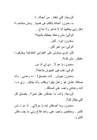 ‫ﺍﻟﺯﻭﺠﺔ: ﺍﻟﻠﻲ ﺸﻔﺘﻪ.. ﻤﻥ ﺃﻋﻤﺎﻟﻪ..!‬
‫ﺴـﻌﺩﻭﻥ: ﺃﻋﻤﺎﻟﻪ ﺒﺘﺘﻜﻠﻡ ﻋﻥ ﻨﻔﺴﻬﺎ.. ﻭﻤﺵ ﻤﺤﺘﺎﺠـﺔ‬
                 ‫ﺩﻫل ﺯﻴﻲ ﻴﺤﻜﻴﻬﺎ ﺃﻨﺎ ﻻ ﺸﺎﻋﺭ ﻭﻻ ﻤﺩﺍﺡ..‬
                ‫ﺍﻟﻭﺍﻟﻲ: ﻤﺵ ﻭﻋﺩﻙ ﻴﻌﻁﻴﻙ ﻁﺎﺒﻴﻪ؟‬
                           ‫ﺴﻌﺩﻭﻥ: ﺍﻴﻭﻩ.. ﻟﻜﻥ..‬
                          ‫ﺍﻟﻭﺍﻟﻲ: ﻤﻥ ﻏﻴﺭ ﻟﻜﻥ..‬
‫ﻜﺎﻥ ﻨﺎﻭﻱ ﻴﺴﺘﻭﻟﻰ ﻋﻠﻰ ﺍﻟﻁﻭﺍﺒﻲ ﺍﻟﻌﺜﻤﺎﻨﻴﺔ ﻭﻴﻔﺭﻗﻬـﺎ‬
                                    ‫ﻋﻠﻴﻜﻡ.. ﻤﺵ ﻜﺩﻩ؟..‬
                ‫ﺴﻌﺩﻭﻥ: ﻴﺎ ﻋﻡ ﻷ.. ﺩﻱ ﻟﻲ ﺃﻨﺎ ﺒﺱ‬
               ‫ﺍﻟﻭﺍﻟﻲ: ﻁﺏ ﻓﻴﻥ ﺍﻟﺠﻴﻭﺵ ﺒﺘﺎﻋﺘﻪ؟..‬
‫ﺴﻌﺩﻭﻥ: ﺠﻴﻭﺵ.. ﺃﻨﺕ ﺒﺘﺼﺩﻕ؟.. ﺩﻩ ﻭﻋﺩﻨﻲ.. ﻭﺃﻨﺎ‬
‫ﺼﺩﻗﺘﻪ ﻋﺸﺎﻥ ﻫﻭ ﺭﺍﺠل ﺒﻴﻘﺭﺍ ﻭﻴﻜﺘﺏ ﻭﺃﻨﺎ ﺠﺎﻫل.. ﺯﻱ ﻤـﺎ‬
                       ‫ﺃﻨﺕ ﻭﻋﺩﺘﻨﻲ ﻭﺍﺠﺏ ﻋﻠﻲ ﺃﺼﺩﻗﻙ..‬
                               ‫‪‬‬
‫ﺍﻟﺯﻭﺠﺔ: ﻭﺃﻨﺕ ﻤﺎ ﻋﻨﺩﻜﺵ ﻋﻘل ﺘﻤﻴﺯ؟.. ﺒﺘﺼﺩﻕ ﻜل‬
                                       ‫ﺍﻟﻠﻲ ﻴﺘﻘﺎل ﻟﻙ؟..‬
‫ﺴﻌﺩﻭﻥ: ﻭﻤﺎ ﺃﺼﺩﻗﺵ ﻟﻴﻪ ﻴﺎ ﻤﻭﻻﺘﻲ.. ﺃﻨـﺘﻡ ﻨـﺎﺱ‬
‫ﺃﻜﺎﺒﺭ.. ﻭﻤﺘﻌﻠﻤﻴﻥ ﻭﻋﻴﺏ ﻋﻠﻰ ﻭﺍﺤﺩ ﻓﻼﺡ ﺯﻴﻲ ﻤﺎ ﻴﺼـﺩﻗﺵ‬
                                                  ‫ﺃﻜﺎﺒﺭﻩ..‬
 