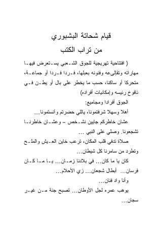 ‫ﻗﻴﺎﻡ ﺸﺤﺎﺘﺔ ﺍﻟﺒﺸﺒﻭﺭﻱ‬
                 ‫ﻤﻥ ﺘﺭﺍﺏ ﺍﻟﻜﺘﺏ‬
‫) ﺍﻓﺘﺘﺎﺤﻴﺔ ﺘﻬﺭﻴﺠﻴﺔ ﻟﻠﺠﻭﻕ ﺍﻟﺸـﻌﺒﻲ ﻴﺴـﺘﻌﺭﺽ ﻓﻴﻬـﺎ‬
‫ﻤﻬﺎﺭﺍﺘﻪ ﻭﺘﻘﺈﻟﻰﻋﻪ ﻭﻓﻨﻭﻨﻪ ﺒﻌﺒﻠﻬﺎ، ﻓـﺭﺩﺍ ﻓـﺭﺩﺍ ﺃﻭ ﺠﻤﺎﻋـﺔ،‬
‫ﻤﺘﺤﺭﻜﺎ ﺃﻭ ﺴﺎﻜﻨﺎ، ﺤﺴﺏ ﻤﺎ ﻴﺨﻁﺭ ﻋﻠﻰ ﺒﺎل ﺃﻭ ﻴﻁـﻥ ﻓـﻲ‬
                          ‫ﻨﺎﻓﻭﺥ ﺭﺌﻴﺴﻪ ﻭﺇﻤﻜﺎﻨﻴﺎﺕ ﺃﻓﺭﺍﺩﻩ(‬
                            ‫ﺍﻟﺠﻭﻕ ﺃﻓﺭﺍﺩﺍ ﻭﻤﺠﺎﻤﻴﻊ:‬
    ‫ﺃﻫﻼ ﻭﺴﻬﻼ ﺸﺭﻓﺘﻤﻭﻨﺎ، ﻴﺎﻟﻠﻲ ﺤﻀﺭﺘﻡ ﻭﺁﻨﺴﺘﻤﻭﻨﺎ…‬
‫ﻋﺸﺎﻥ ﺨﺎﻁﺭﻜﻡ ﺠﺎﻴﻴﻥ ﻨﺸـﺨﺹ – ﻭﻋﺸـﺎﻥ ﺨﺎﻁﺭﻨـﺎ‬
                         ‫ﺘﺸﺠﻌﻭﻨﺎ. ﻭﺼﻠﻲ ﻋﻠﻰ ﺍﻟﻨﺒﻲ …‬
‫ﺼﻼﺓ ﺘﺩﻓﻲ ﻗﻠﺏ ﺍﻟﻤﻜﺎﻥ، ﺘﺭﻋﺏ ﺨﺎﻴﻥ ﺍﻟﻌـﻴﺵ ﻭﺍﻟﻤﻠـﺢ‬
                        ‫ﻭﺘﻁﺭﺩ ﻤﻥ ﺴﺎﻤﺭﻨﺎ ﻜل ﺸﻴﻁﺎﻥ…‬
‫ﻜﺎﻥ ﻴﺎ ﻤﺎ ﻜﺎﻥ… ﻓﻲ ﺒﻼﺩﻨﺎ ﺯﻤـﺎﻥ… ﻴـﺎ ﻤـﺎ ﻜـﺎﻥ‬
               ‫ﻓﺭﺴﺎﻥ... ﺃﺒﻁﺎل ﺸﺠﻌﺎﻥ… ﺯﻱ ﺍﻷﺤﻼﻡ…‬
                                   ‫ﻭﺃﻨﺎ ﻭﺍﺩ ﻓﻨﺎﻥ…‬
‫ﻴﻭﻫﺏ ﻋﻤﺭﻩ ﻟﺠل ﺍﻷﻭﻁﺎﻥ… ﺘﺼﺒﺢ ﺠﻨﺔ ﻤـﻥ ﻏﻴـﺭ‬
                                              ‫ﺴﺠﺎﻥ…‬
 