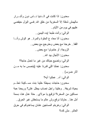 ‫ﺴﻌﺩﻭﻥ: ﺍﺫﺍ ﻜﺎﻨﺕ ﻓﻲ ﺍﻟـﺩﻨﻴﺎ ﻨـﺎﺱ ﺩﻭﻥ ﻭﺃﺸـﺭﺍﺭ‬
‫ﻤﺎﻟﻬﻤﺵ ﺸﻐﻠﺔ ﺇﻻ ﺍﻟﺴﺨﺭﻴﺔ ﻤﻥ ﺨﻠﻕ ﺍﷲ..ﻓﺴﻲ ﺍﻟﻴﺯل ﺤﻴﻘﻀﻲ‬
                                ‫ﻋﻠﻴﻬﻡ ﻓﻲ ﻴﻭﻡ ﻤﻥ ﺍﻷﻴﺎﻡ..‬
                  ‫ﺍﻟﻭﺍﻟﻲ: ﻭﺃﻨﺕ ﻁﺒﻌﺎ ﺇﻴﺩﻩ ﺍﻟﻴﻤﻴﻥ..‬
‫ﺴﻌﺩﻭﻥ: ﺃﻨﺎ ﻤﻌﺎﻩ ﻉ ﺍﻟﺤﻠﻭﺓ ﻭﺍﻟﻤﺭﺓ.. ﻫﻭ ﺍﻟﻭﺵ ﻭﺃﻨـﺎ‬
              ‫ﺍﻟﻘﻔﺎ.. ﺨﺭﺠﻨﺎ ﻤﻊ ﺒﻌﺽ ﻭﺤﻨﺭﺠﻊ ﻤﻊ ﺒﻌﺽ..‬
                  ‫ﺍﻟﺯﻭﺠﺔ: ﺃﻭ ﺤﺘﻤﻭﺘﻭﺍ ﻤﻊ ﺒﻌﺽ..‬
                        ‫ﺴﻌﺩﻭﻥ: ﺍﻵﺠﺎل ﺒﻴﺩ ﺍﷲ..‬
     ‫ﺍﻟﻭﺍﻟﻲ: ﻭﺘﻀﻴﻊ ﺤﻴﺎﺘﻙ ﻤﻥ ﻏﻴﺭ ﻤﺎ ﺘﻌﻤل ﺤﺎﺠﺔ؟‬
‫ﺴﻌﺩﻭﻥ: ﻋﻤﻠﻨﺎ ﺍﻟﻠﻲ ﻗﺩﺭﻨﺎ ﻋﻠﻴﻪ )ﻴﺘﺤﺴﺱ ﻤﺎ ﺒﻪ ﻤـﻥ‬
                                           ‫ﺁﺜﺎﺭ ﻀﺭﺏ( .‬
                         ‫ﺍﻟﻭﺍﻟﻲ: ﺁﻩ.. ﻋﻤﻠﺘﻭﺍ ﺃﻴﻪ؟‬
‫ﺴﻌﺩﻭﻥ: ﺤﺎﺠﺎﺕ ﺒﺴﻴﻁﺔ ﺨﻠﻴﻨﺎ ﺒﻨﺕ ﻤﺴـﻜﻴﻨﺔ ﺘﺤﻠـﻡ‬
‫ﺒﺤﻴﺎﺓ ﺸﺭﻴﻔﺔ.. ﻭﺨﻠﻴﻨﺎ ﺭﺍﺠل ﻨﺼﺎﺏ ﻴﺒﻁل ﻏﺵ؟ ﻭﺭﻴﺤﻨﺎ ﺤﺒﺔ‬
‫ﻤﺴﺎﻜﻴﻥ ﻤﻥ ﺍﻟﺴﺨﺭﺓ؟ ﺘﺭﻗﻴﻊ ﻴﺎ ﻤﻭﻻﻱ.. ﺤﺘﺔ ﻋﺩل ﻫﻨﺎ، ﺒﺴﻤﺔ‬
  ‫ﺃﻤل ﻫﻨﺎ.. ﺤﺎﻭﻟﻨﺎ ﻨﺭﻗﻊ ﻭﺵ ﻋﺎﻟﻡ ﻤﺎ ﻴﺴﺘﺤﻘﺵ ﻏﻴﺭ ﺍﻟﺤﺭﻕ..‬
‫ﺍﻟﻭﺍﻟﻲ: ﻭﻫﺭﺒﺘﻡ ﺍﻟﻤﺴﺎﺠﻴﻥ ﻋﺸﺎﻥ ﻴﺴﺎﻋﺩﻭﻜﻡ ﻓﻲ ﺤﺭﻕ‬
                                        ‫ﺍﻟﻌﺎﻟﻡ.. ﻤﺵ ﻜﺩﻩ؟‬
 