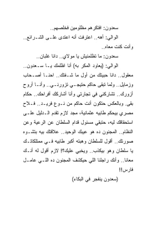 ‫ﺴﻌﺩﻭﻥ: ﺍﻓﺘﻜﺭﻫﻡ ﻤﻅﻠﻭﻤﻴﻥ ﻓﺨﻠﺼﻬﻡ..‬
‫ﺍﻟﻭﺍﻟﻲ: ﺃﻫﻪ.. ﺍﻋﺘﺭﻓﺕ ﺃﻨﻪ ﺍﻋﺘﺩﻯ ﻋﻠـﻰ ﺍﻟﺸـﺭﺍﺌﻊ..‬
                                      ‫ﻭﺃﻨﺕ ﻜﻨﺕ ﻤﻌﺎﻩ..‬
      ‫ﺴﻌﺩﻭﻥ: ﻤﺎ ﺘﻅﻠﻤﻨﻴﺵ ﻴﺎ ﻤﻭﻻﻱ.. ﺩﺍﻨﺎ ﻏﻠﺒﺎﻥ..‬
‫ﺍﻟﻭﺍﻟﻲ: )ﻴﻌﺎﻭﺩ ﺍﻟﻤﻜﺭ ﺒﻪ( ﺃﻨﺎ ﺍﻅﻠﻤﻙ ﻴـﺎ ﺴـﻌﺩﻭﻥ..‬
‫ﻤﻌﻘﻭل.. ﺩﺍﻨﺎ ﺤﺒﻴﺘﻙ ﻤﻥ ﺃﻭل ﻤﺎ ﺸـﻔﺘﻙ.. ﺍﺤﻨـﺎ ﺃﺼـﺤﺎﺏ‬
‫ﻭﺯﻤﺎﻴل.. ﻭﻟﻤﺎ ﺘﺒﻘﻰ ﺤﺎﻜﻡ ﺤﺘﻴﺠـﻲ ﺘﺯﻭﺭﻨـﻲ.. ﻭﺃﻨـﺎ ﺃﺭﻭﺡ‬
‫ﺃﺯﻭﺭﻙ.. ﺘﺸﺎﺭﻜﻨﻲ ﻓﻲ ﺘﺠﺎﺭﺘﻲ ﻭﺃﻨﺎ ﺃﺸﺎﺭﻜﻙ ﺃﻓﺭﺍﺤﻙ.. ﺤﻜﺎﻡ‬
‫ﺒﻘﻰ. ﻭﺒﺎﻟﻌﻜﺱ ﺤﺘﻜﻭﻥ ﺃﻨﺕ ﺤﺎﻜﻡ ﻤﻥ ﻨـﻭﻉ ﻓﺭﻴـﺩ.. ﻓـﻼﺡ‬
‫ﻤﺼﺭﻱ ﺒﻴﺤﻜﻡ ﻁﺎﺒﻴﻪ ﻋﺜﻤﺎﻨﻴﺔ، ﻤﺠﺩ ﻻﺯﻡ ﺘﻘﺩﻡ ﺍﻟـﺩﻟﻴل ﻋﻠـﻰ‬
‫ﺍﺴﺘﺤﻘﺎﻗﻙ ﻟﻴﻪ، ﺤﺘﺒﻘﻲ ﻤﺴﺌﻭل ﻗﺩﺍﻡ ﺍﻟﺴﻠﻁﺎﻥ ﻋﻥ ﺍﻟﺭﻋﻴﺔ ﻭﻋﻥ‬
‫ﺍﻟﻨﻅﺎﻡ.. ﺍﻟﻤﺠﻨﻭﻥ ﺩﻩ ﻫﻭ ﻋﻴﺒﻙ ﺍﻟﻭﺤﻴﺩ.. ﻋﻼﻗﺘﻙ ﺒﻴﻪ ﺒﺘﺸـﻭﻩ‬
‫ﺼﻭﺭﺘﻙ.. ﺃﻗﻭل ﻟﻠﺴﻠﻁﺎﻥ ﻭﻫﺒﺘﻪ ﺃﻜﺒﺭ ﻁﺎﺒﻴﻪ ﻓـﻲ ﻤﻤﺘﻠﻜﺎﺘـﻙ‬
‫ﻴﺎ ﺴﻠﻁﺎﻥ ﻭﻫﻭ ﺒﻴﻜﺫﺏ.. ﻭﻴﺨﺒﻲ ﻋﻠﻴﻙ؟! ﻻﺯﻡ ﺃﻗﻭل ﻟﻪ ﺃﻨـﻙ‬
‫ﻤﻌﺎﻨﺎ.. ﻭﺃﻨﻙ ﺭﺍﺠﻠﻨﺎ ﺍﻟﻠﻲ ﺤﻴﻜﺸﻑ ﺍﻟﻤﺠﻨﻭﻥ ﺩﻩ ﺍﻟﻠـﻲ ﻋﺎﻤـل‬
                                                  ‫ﻓﺎﺭﺱ!!‬
                        ‫)ﺴﻌﺩﻭﻥ ﻴﻨﻔﺠﺭ ﻓﻲ ﺍﻟﺒﻜﺎﺀ(‬
 