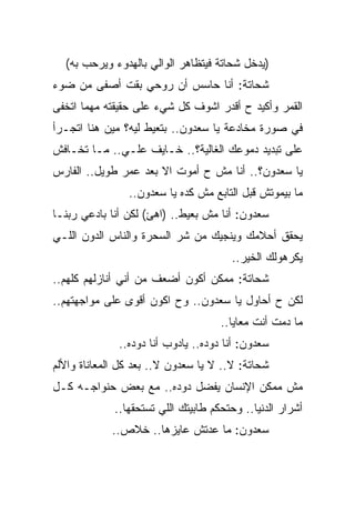 ‫)ﻴﺩﺨل ﺸﺤﺎﺘﺔ ﻓﻴﺘﻅﺎﻫﺭ ﺍﻟﻭﺍﻟﻲ ﺒﺎﻟﻬﺩﻭﺀ ﻭﻴﺭﺤﺏ ﺒﻪ(‬
‫ﺸﺤﺎﺘﺔ: ﺃﻨﺎ ﺤﺎﺴﺱ ﺃﻥ ﺭﻭﺤﻲ ﺒﻘﺕ ﺃﺼﻔﻰ ﻤﻥ ﻀﻭﺀ‬
‫ﺍﻟﻘﻤﺭ ﻭﺃﻜﻴﺩ ﺡ ﺃﻗﺩﺭ ﺍﺸﻭﻑ ﻜل ﺸﻲﺀ ﻋﻠﻰ ﺤﻘﻴﻘﺘﻪ ﻤﻬﻤﺎ ﺍﺘﺨﻔﻰ‬
 ‫ﹼ‬
‫ﻓﻲ ﺼﻭﺭﺓ ﻤﺨﺎﺩﻋﺔ ﻴﺎ ﺴﻌﺩﻭﻥ.. ﺒﺘﻌﻴﻁ ﻟﻴﻪ؟ ﻤﻴﻥ ﻫﻨﺎ ﺍﺘﺠـﺭﺃ‬
‫ﻋﻠﻰ ﺘﺒﺩﻴﺩ ﺩﻤﻭﻋﻙ ﺍﻟﻐﺎﻟﻴﺔ؟.. ﺨـﺎﻴﻑ ﻋﻠـﻲ.. ﻤـﺎ ﺘﺨـﺎﻓﺵ‬
             ‫‪‬‬
‫ﻴﺎ ﺴﻌﺩﻭﻥ؟.. ﺃﻨﺎ ﻤﺵ ﺡ ﺃﻤﻭﺕ ﺍﻻ ﺒﻌﺩ ﻋﻤﺭ ﻁﻭﻴل.. ﺍﻟﻔﺎﺭﺱ‬
                      ‫ﹼ‬
                ‫ﻤﺎ ﺒﻴﻤﻭﺘﺵ ﻗﺒل ﺍﻟﺘﺎﺒﻊ ﻤﺵ ﻜﺩﻩ ﻴﺎ ﺴﻌﺩﻭﻥ..‬
‫ﺴﻌﺩﻭﻥ: ﺃﻨﺎ ﻤﺵ ﺒﻌﻴﻁ.. )ﺍﻫﺊ( ﻟﻜﻥ ﺃﻨﺎ ﺒﺎﺩﻋﻲ ﺭﺒﻨـﺎ‬
‫ﻴﺤﻘﻕ ﺃﺤﻼﻤﻙ ﻭﻴﻨﺠﻴﻙ ﻤﻥ ﺸﺭ ﺍﻟﺴﺤﺭﺓ ﻭﺍﻟﻨﺎﺱ ﺍﻟﺩﻭﻥ ﺍﻟﻠـﻲ‬
                                       ‫ﻴﻜﺭﻫﻭﻟﻙ ﺍﻟﺨﻴﺭ..‬
‫ﺸﺤﺎﺘﺔ: ﻤﻤﻜﻥ ﺃﻜﻭﻥ ﺃﻀﻌﻑ ﻤﻥ ﺃﻨﻲ ﺃﻨﺎﺯﻟﻬﻡ ﻜﻠﻬﻡ..‬
‫ﻟﻜﻥ ﺡ ﺃﺤﺎﻭل ﻴﺎ ﺴﻌﺩﻭﻥ.. ﻭﺡ ﺍﻜﻭﻥ ﺃﻗﻭﻯ ﻋﻠﻰ ﻤﻭﺍﺠﻬﺘﻬﻡ..‬
                                     ‫ﻤﺎ ﺩﻤﺕ ﺃﻨﺕ ﻤﻌﺎﻴﺎ..‬
              ‫ﺴﻌﺩﻭﻥ: ﺃﻨﺎ ﺩﻭﺩﻩ.. ﻴﺎﺩﻭﺏ ﺃﻨﺎ ﺩﻭﺩﻩ..‬
‫ﺸﺤﺎﺘﺔ: ﻻ.. ﻻ ﻴﺎ ﺴﻌﺩﻭﻥ ﻻ.. ﺒﻌﺩ ﻜل ﺍﻟﻤﻌﺎﻨﺎﺓ ﻭﺍﻷﻟﻡ‬
‫ﻤﺵ ﻤﻤﻜﻥ ﺍﻹﻨﺴﺎﻥ ﻴﻔﻀل ﺩﻭﺩﻩ.. ﻤﻊ ﺒﻌﺽ ﺤﻨﻭﺍﺠـﻪ ﻜـل‬
             ‫ﺃﺸﺭﺍﺭ ﺍﻟﺩﻨﻴﺎ.. ﻭﺤﺘﺤﻜﻡ ﻁﺎﺒﻴﺘﻙ ﺍﻟﻠﻲ ﺘﺴﺘﺤﻘﻬﺎ..‬
            ‫ﺴﻌﺩﻭﻥ: ﻤﺎ ﻋﺩﺘﺵ ﻋﺎﻴﺯﻫﺎ.. ﺨﻼﺹ..‬
 