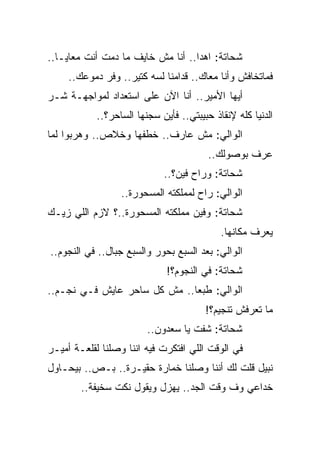 ‫ﺸﺤﺎﺘﺔ: ﺍﻫﺩﺍ.. ﺃﻨﺎ ﻤﺵ ﺨﺎﻴﻑ ﻤﺎ ﺩﻤﺕ ﺃﻨﺕ ﻤﻌﺎﻴـﺎ..‬
     ‫ﻓﻤﺎﺘﺨﺎﻓﺵ ﻭﺃﻨﺎ ﻤﻌﺎﻙ.. ﻗﺩﺍﻤﻨﺎ ﻟﺴﻪ ﻜﺘﻴﺭ.. ﻭﻓﺭ ﺩﻤﻭﻋﻙ..‬
‫ﺃﻴﻬﺎ ﺍﻷﻤﻴﺭ.. ﺃﻨﺎ ﺍﻵﻥ ﻋﻠﻰ ﺍﺴﺘﻌﺩﺍﺩ ﻟﻤﻭﺍﺠﻬـﺔ ﺸـﺭ‬
            ‫ﺍﻟﺩﻨﻴﺎ ﻜﻠﻪ ﻹﻨﻘﺎﺫ ﺤﺒﻴﺒﺘﻲ.. ﻓﺄﻴﻥ ﺴﺠﻨﻬﺎ ﺍﻟﺴﺎﺤﺭ؟..‬
‫ﺍﻟﻭﺍﻟﻲ: ﻤﺵ ﻋﺎﺭﻑ.. ﺨﻁﻔﻬﺎ ﻭﺨﻼﺹ.. ﻭﻫﺭﺒﻭﺍ ﻟﻤﺎ‬
                                         ‫ﻋﺭﻑ ﺒﻭﺼﻭﻟﻙ..‬
                             ‫ﺸﺤﺎﺘﺔ: ﻭﺭﺍﺡ ﻓﻴﻥ؟..‬
                  ‫ﺍﻟﻭﺍﻟﻲ: ﺭﺍﺡ ﻟﻤﻤﻠﻜﺘﻪ ﺍﻟﻤﺴﺤﻭﺭﺓ..‬
‫ﺸﺤﺎﺘﺔ: ﻭﻓﻴﻥ ﻤﻤﻠﻜﺘﻪ ﺍﻟﻤﺴﺤﻭﺭﺓ..؟ ﻻﺯﻡ ﺍﻟﻠﻲ ﺯﻴـﻙ‬
                                            ‫ﻴﻌﺭﻑ ﻤﻜﺎﻨﻬﺎ.‬
‫ﺍﻟﻭﺍﻟﻲ: ﺒﻌﺩ ﺍﻟﺴﺒﻊ ﺒﺤﻭﺭ ﻭﺍﻟﺴﺒﻊ ﺠﺒﺎل.. ﻓﻲ ﺍﻟﻨﺠﻭﻡ..‬
                              ‫ﺸﺤﺎﺘﺔ: ﻓﻲ ﺍﻟﻨﺠﻭﻡ؟!‬
‫ﺍﻟﻭﺍﻟﻲ: ﻁﺒﻌﺎ.. ﻤﺵ ﻜل ﺴﺎﺤﺭ ﻋﺎﻴﺵ ﻓـﻲ ﻨﺠـﻡ..‬
                                        ‫ﻤﺎ ﺘﻌﺭﻓﺵ ﺘﻨﺠﻴﻡ؟!‬
                         ‫ﺸﺤﺎﺘﺔ: ﺸﻔﺕ ﻴﺎ ﺴﻌﺩﻭﻥ..‬
‫ﻓﻲ ﺍﻟﻭﻗﺕ ﺍﻟﻠﻲ ﺍﻓﺘﻜﺭﺕ ﻓﻴﻪ ﺍﻨﻨﺎ ﻭﺼﻠﻨﺎ ﻟﻘﻠﻌـﺔ ﺃﻤﻴـﺭ‬
‫ﻨﺒﻴل ﻗﻠﺕ ﻟﻙ ﺃﻨﻨﺎ ﻭﺼﻠﻨﺎ ﺨﻤﺎﺭﺓ ﺤﻘﻴـﺭﺓ.. ﺒـﺹ.. ﺒﻴﺤـﺎﻭل‬
        ‫ﺨﺩﺍﻋﻲ ﻭﻑ ﻭﻗﺕ ﺍﻟﺠﺩ.. ﻴﻬﺯل ﻭﻴﻘﻭل ﻨﻜﺕ ﺴﺨﻴﻔﺔ..‬
 