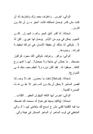 ‫ﺍﻟﻭﺍﻟﻲ: ﺍﺨﺭﺱ.. ﻭﺍﻋﺘﺭﻑ ﺒﻌﺠـﺯﻙ ﻭﺘﺨﺎﺭﻴﻔـﻙ ﺃﻥ‬
‫ﻜﻨﺕ ﻤﺵ ﻗﺎﺩﺭ ﺘﻭﺼل ﻟﻤﻤﻠﻜﺘﻪ ﻓﺄﻨﺕ ﺃﻋﺠﺯ ﻤـﻥ ﺃﻥ ﺘﻜـﻭﻥ‬
                                                      ‫ﻓﺎﺭﺱ..‬
‫ﺸﺤﺎﺘﺔ: ﺃﻨﺎ ﺃﻗﺩﺭ ﺃﺸﻕ ﺍﻟﺒﺤﺭ ﻭﺃﻫـﺩ ﺍﻟﺠﺒـل.. ﻟﻜـﻥ‬
‫ﺍﻟﻨﺠﻭﻡ. ﻴﻤﻜﻥ ﻓﻲ ﻴﻭﻡ ﻤﻥ ﺍﻷﻴﺎﻡ.. ﻴﻭﺼل ﻟﻬﺎ ﻏﻴﺭﻱ.. ﻟﻜﻥ ﺃﻨﺎ‬
‫ﻷ.. ﺩﻟﻭﻗﺘﻲ ﺃﻨﺎ ﻤﺘﺄﻜﺩ ﺃﻥ ﺤﻘﻴﻘﺔ ﺍﻹﻨﺴﺎﻥ ﻫﻲ ﺇﺩﺭﺍﻜﻪ ﻟﺤﻘﻴﻘـﺔ‬
                                       ‫ﻗﺩﺭﺍﺘﻪ.. ﻭﺤﺩﻭﺩﻫﺎ..‬
‫ﺍﻟﻭﺍﻟﻲ: ﺒﺭﺍﻓﻭ.. ﻭﻋﺭﻓﺕ ﺩﻟﻭﻗﺘﻲ ﺃﻨﻙ ﻤﺠﺭﺩ ﻜﺭﺍﻜﻭﺯ‬
‫ﻤﻀﺤﻙ.. ﻤﺎ ﻋﻤﻠﺵ ﺃﻱ ﺤﺎﺠﺔ ﻭﻻ ﺤﻴﻌﻤل؟.. ﺃﻴﻬـﺎ ﺍﻟﻤﻬـﺭﺝ‬
‫ﺍﻟﺘﺎﻓﻪ.. ﺼﻔﻘﻭﺍ ﻟﻪ.. ﻓﻘﺩ ﺃﺘﻘﻥ ﺩﻭﺭﻩ ﻭﻻ ﺃﻋﻅﻡ ﻤﻀـﺤﻙ ﻓـﻲ‬
                                                ‫ﺍﻟﺸﻭﺍﺭﻉ!.‬
‫ﺸﺤﺎﺘﺔ: )ﻀﺎﺤﻜﺎ( ﺸﻔﺕ ﻴﺎ ﺴﻌﺩﻭﻥ.. ﻓﻌـﻼ ﻭﺼـﻠﻨﺎ‬
‫ﻟﻘﺼﺭ ﺍﻟﺴﺎﺤﺭ ﻻ ﻴﻤﻜﻥ ﺃﻥ ﻴﻜـﻭﻥ ﺍﻟﺴـﺎﺤﺭ ﺇﻻ ﻋﻠـﻰ ﻫـﺫﻩ‬
                                          ‫ﺍﻟﺼﻭﺭﺓ ﺍﻟﻘﻤﻴﺌﺔ..‬
‫ﺍﻟﻭﺍﻟﻲ: ﺍﺨﺭﺱ ﺃﻴﻬﺎ ﺍﻟﺘﺎﻓﻪ ﺍﻟﺒﻬﻠﻭﺍﻥ ﺍﻟﺤﻘﻴﺭ.. ﺍﻟﻜﺫﺍﺏ..‬
‫ﺸﺤﺎﺘﺔ: )ﻴﻼﻗﻴﻪ ﺒﺴﻴﻔﻪ ﻓﻴﺭﻋﺒﻪ( ﺃﻨﺎ ﺴﻤﺤﺕ ﻟﻙ ﺘﻀﺤﻙ‬
‫ﺒﻤﺎ ﻓﻴﻪ ﺍﻟﻜﻔﺎﻴﺔ ﻟﻜﻨﻲ ﻤﺵ ﺡ ﺍﺴﻤﺢ ﻟﻙ ﺒﺈﻫﺎﻨﺘﻲ ﺃﻴﻬـﺎ ﺍﻟـﻭﺍﻟﻲ‬
 ‫ﺍﻟﻤﺘﺨﻔﻲ ﻓﻲ ﺜﻭﺏ ﺍﻟﺴﺎﺤﺭ ﺃﻭ ﺍﻟﺴﺎﺤﺭ ﺍﻟﻤﺴﺘﺘﺭ ﻓﻲ ﻫﻴﺌﺔ ﻭﺍﻟﻲ.‬
 