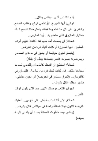 ‫ﺃﻴﺎ ﻤﺎ ﻜﻨﺕ.. ﺃﺸﻬﺭ ﺴﻴﻔﻙ.. ﻭﻗﺎﺘل..‬
‫ﺍﻟﻭﺍﻟﻲ: ﺃﻴﻬﺎ ﺍﻟﻤﻬﺭﺝ ﺍﻷﻭﻨﻁﺠﻲ ﺍﺭﻜﻊ ﻭﺍﻁﻠﺏ ﺍﻟﺼﻔﺢ‬
‫ﻭﺍﻟﻐﻔﺭﺍﻥ ﻋﻠﻰ ﻜل ﻤﺎ ﻗﻠﺘﻪ ﻭﻤﺎ ﻓﻌﻠﺘﻪ ﻭﺍﺴﺘﺭﺤﻤﻨﺎ ﻟﻨﺴﻤﺢ ﻟـﻙ‬
          ‫ﺒﺎﺨﺘﻴﺎﺭ ﺍﻟﺨﺎﺯﻭﻕ ﺍﻟﺫﻱ ﺴﺘﻌﺩﻡ ﺒﻪ.. ﺃﻴﻬﺎ ﺍﻟﺤﺎﺭﺱ..‬
‫ﺸﺤﺎﺘﺔ: ﻟﻥ ﻴﺴﻤﻌﻙ ﺃﺤﺩ ﻤﻨﻬﻡ ﻓﻘﺩ ﺃﻏﻠﻘﺕ ﻋﻠﻴﻬﻡ ﺃﺒﻭﺍﺏ‬
    ‫ﺍﻟﻤﻁﺒﺦ.. ﻓﻬﻴﺎ ﻟﻠﻤﺒﺎﺭﺯﺓ ﻟﻭ ﻜﺎﻨﺕ ﻟﺩﻴﻙ ﺫﺭﺓ ﻤﻥ ﺍﻟﺸﺭﻑ..‬
‫)ﻴﺘﺠﻤﻊ ﺍﻟﺠﻭﻕ ﺤﻭﻟﻬﻤﺎ ﺃﻭ ﻴﻅﻬﺭ ﻓﻲ ﻤـﺩﻯ ﺍﻟﺒﺼـﺭ‬
       ‫ﻭﻴﺤﺭﻀﻭﻨﻪ ﺒﺼﻭﺕ ﻫﺎﻤﺱ ﻴﺘﺼﺎﻋﺩ ﺒﺒﻁﺀ ﺃﻥ ﻴﻘﺘﻠﻪ(..‬
‫ﺸﺤﺎﺘﺔ: ﺃﺴﺘﻁﻴﻊ ﺃﻥ ﺃﺫﺒﺤﻙ ﻜﺎﻟﺸـﺎﺓ، ﻭﻟﻜﻨـﻲ ﻟﺴـﺕ‬
‫ﻤﺨﺎﺩﻋﺎ ﻤﺜﻠﻙ.. ﻓﺈﻥ ﻜﺎﻨﺕ ﻟﺩﻴﻙ ﺫﺭﺓ ﻤﻥ ﻨﺒﺎﻟـﺔ.. ﻓﻠﺘﺒـﺎﺭﺯﻨﻲ‬
‫ﻜﺎﻟﻔﺭﺴﺎﻥ.. )ﺍﻟﺠﻭﻕ ﻤﺴﺘﻤﺭ ﻓﻲ ﺘﺤﺭﻴﻀﻪ( ﻟﻥ ﺃﺨﻭﻥ ﻤﺒﺎﺩﺌﻲ..‬
                             ‫ﻓﺄﺸﻬﺭ ﺴﻴﻔﻙ، ﻗﺎﺘل ﺒﺸﺭﻑ..‬
‫ﺍﻟﺠﻭﻕ: ﺍﻗﺘﻠﻪ.. ﻓﺭﺼﺘﻙ ﺍﻵﻥ.. ﺒﻌﺩ ﺍﻵﻥ ﻴﻜﻭﻥ ﺍﻟﻭﻗﺕ‬
                                                  ‫ﺍﺘﺄﺨﺭ..‬
‫ﺸﺤﺎﺘﺔ: ﻻ.. ﺃﻨﺎ ﻟﺴﺕ ﺴﻔﺎﺤﺎ.. ﺇﻨﻨﻲ ﻓﺎﺭﺱ.. ﺃﻋﻁﻴﻙ‬
‫ﺍﻟﻔﺭﺼﺔ ﻟﺘﻜﻭﻥ ﻨﺒﻴﻼ ﻟﻠﺤﻅﺔ ﻭﺍﺤﺩﺓ ﻓﻲ ﺤﻴﺎﺘﻙ.. ﻗﺎﺘل ﺒﺸﺭﻑ..‬
‫)ﻴﺴﺘﺩﻴﺭ ﻟﻴﻌﺩ ﺨﻁﻭﺍﺕ ﺍﻟﻤﺴﺎﻓﺔ ﺒﻌـﺩ ﺃﻥ ﻴﻠﻘـﻲ ﺇﻟﻴـﻪ‬
                                                  ‫ﺒﺴﻴﻑ(‬
 