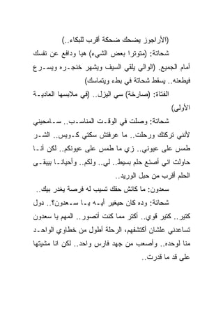 ‫)ﺍﻷﺭﺍﺠﻭﺯ ﻴﻀﺤﻙ ﻀﺤﻜﺔ ﺃﻗﺭﺏ ﻟﻠﺒﻜﺎﺀ..(‬
‫ﺸﺤﺎﺘﺔ: )ﻤﺘﻭﺘﺭﺍ ﺒﻌﺽ ﺍﻟﺸﻲﺀ( ﻫﻴﺎ ﻭﺩﺍﻓﻊ ﻋﻥ ﻨﻔﺴﻙ‬
‫ﺃﻤﺎﻡ ﺍﻟﺠﻤﻴﻊ. )ﺍﻟﻭﺍﻟﻲ ﻴﻠﻘﻲ ﺍﻟﺴﻴﻑ ﻭﻴﺸﻬﺭ ﺨﻨﺠـﺭﻩ ﻭﻴﺴـﺭﻉ‬
                 ‫ﻓﻴﻁﻌﻨﻪ.. ﻴﺴﻘﻁ ﺸﺤﺎﺘﺔ ﻓﻲ ﺒﻁﺀ ﻭﻴﺘﻤﺎﺴﻙ(‬
‫ﺍﻟﻔﺘﺎﺓ: )ﺼﺎﺭﺨﺔ( ﺴﻲ ﺍﻟﻴﺯل.. )ﻓﻲ ﻤﻼﺒﺴﻬﺎ ﺍﻟﻌﺎﺩﻴـﺔ‬
                                                 ‫ﺍﻷﻭﻟﻰ(‬
‫ﺸﺤﺎﺘﺔ: ﻭﺼﻠﺕ ﻓﻲ ﺍﻟﻭﻗـﺕ ﺍﻟﻤﻨﺎﺴـﺏ.. ﺴـﺎﻤﺤﻴﻨﻲ‬
‫ﻷﻨﻨﻲ ﺘﺭﻜﺘﻙ ﻭﺭﺤﻠﺕ.. ﻤﺎ ﻋﺭﻓﺘﺵ ﺴﻜﺘﻲ ﻜـﻭﻴﺱ.. ﺍﻟﺸـﺭ‬
‫ﻁﻤﺱ ﻋﻠﻰ ﻋﻴﻭﻨﻲ.. ﺯﻱ ﻤﺎ ﻁﻤﺱ ﻋﻠﻰ ﻋﻴﻭﻨﻜﻡ.. ﻟﻜﻥ ﺃﻨـﺎ‬
‫ﺤﺎﻭﻟﺕ ﺍﻨﻲ ﺃﺼﻨﻊ ﺤﻠﻡ ﺒﺴﻴﻁ.. ﻟﻲ.. ﻭﻟﻜﻡ.. ﻭﺃﺤﻴﺎﻨـﺎ ﺒﻴﺒﻘـﻰ‬
                           ‫ﺍﻟﺤﻠﻡ ﺃﻗﺭﺏ ﻤﻥ ﺤﺒل ﺍﻟﻭﺭﻴﺩ..‬
‫ﺴﻌﺩﻭﻥ: ﻤﺎ ﻜﺎﻨﺵ ﺤﻘﻙ ﺘﺴﻴﺏ ﻟﻪ ﻓﺭﺼﺔ ﻴﻐﺩﺭ ﺒﻴﻙ..‬
‫ﺸﺤﺎﺘﺔ: ﻭﺩﻩ ﻜﺎﻥ ﺤﻴﻐﻴﺭ ﺃﻴـﻪ ﻴـﺎ ﺴـﻌﺩﻭﻥ؟.. ﺩﻭل‬
‫ﻜﺘﻴﺭ.. ﻜﺘﻴﺭ ﻗﻭﻱ.. ﺃﻜﺘﺭ ﻤﻤﺎ ﻜﻨﺕ ﺃﺘﺼﻭﺭ.. ﺍﻟﻤﻬﻡ ﻴﺎ ﺴﻌﺩﻭﻥ‬
‫ﺘﺴﺎﻋﺩﻨﻲ ﻋﻠﺸﺎﻥ ﺃﻜﺘﺸﻔﻬﻡ، ﺍﻟﺭﺤﻠﺔ ﺃﻁﻭل ﻤﻥ ﺨﻁﺎﻭﻱ ﺍﻟﻭﺍﺤـﺩ‬
‫ﻤﻨﺎ ﻟﻭﺤﺩﻩ.. ﻭﺃﺼﻌﺏ ﻤﻥ ﺠﻬﺩ ﻓﺎﺭﺱ ﻭﺍﺤﺩ.. ﻟﻜﻥ ﺍﻨﺎ ﻤﺸﻴﺘﻬﺎ‬
                                    ‫ﻋﻠﻰ ﻗﺩ ﻤﺎ ﻗﺩﺭﺕ..‬
 