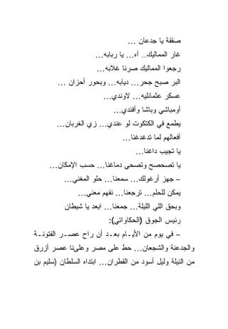 ‫ﺼﻘﻔﺔ ﻴﺎ ﺠﺩﻋﺎﻥ …‬
                     ‫ﻏﺎﺭ ﺍﻟﻤﻤﺎﻟﻴﻙ.. ﺁﻩ… ﻴﺎ ﺭﺒﺎﺒﻪ…‬
                     ‫ﺭﺠﻌﻭﺍ ﺍﻟﻤﻤﺎﻟﻴﻙ ﺼﺭﻨﺎ ﻏﻼﺒﻪ…‬
        ‫ﺍﻟﺒﺭ ﺼﺒﺢ ﺠﺤﺭ… ﺩﻴﺎﺒﻪ… ﻭﺒﺤﻭﺭ ﺃﺤﺯﺍﻥ …‬
                       ‫ﻋﺴﻜﺭ ﻋﺜﻤﺎﻨﻠﻴﻪ… ﻻﻭﻨﺩﻱ…‬
                           ‫ﺃﻭﻤﺒﺎﺸﻲ ﻭﺒﺎﺸﺎ ﻭﺃﻓﻨﺩﻱ…‬
       ‫ﻴﻁﻤﻊ ﻓﻲ ﺍﻟﻜﺘﻜﻭﺕ ﻟﻭ ﻋﻨﺩﻱ… ﺯﻱ ﺍﻟﻐﺭﺒﺎﻥ…‬
                              ‫ﺃﻓﻌﺎﻟﻬﻡ ﻟﻤﺎ ﺘﺩﻏﺩﻏﻨﺎ…‬
                                  ‫ﻴﺎ ﺘﺠﻴﺏ ﺩﺍﻏﻨﺎ…‬
     ‫ﻴﺎ ﺘﺼﺤﺼﺢ ﻭﺘﺼﺤﻲ ﺩﻤﺎﻏﻨﺎ… ﺤﺴﺏ ﺍﻹﻤﻜﺎﻥ…‬
          ‫– ﺠﻬﺯ ﺃﺭﻏﻭﻟﻙ… ﺴﻤﻌﻨﺎ… ﺤﻠﻭ ﺍﻟﻤﻐﻨﻲ…‬
               ‫ﻴﻤﻜﻥ ﻟﻠﺤﻠﻡ… ﺘﺭﺠﻌﻨﺎ… ﻨﻔﻬﻡ ﻤﻌﻨﻲ…‬
          ‫ﻭﺒﺤﻕ ﺍﻟﻠﻲ ﺍﻟﻠﻴﻠﺔ… ﺠﻤﻌﻨﺎ… ﺍﺒﻌﺩ ﻴﺎ ﺸﻴﻁﺎﻥ‬
                         ‫ﺭﺌﻴﺱ ﺍﻟﺠﻭﻕ )ﺍﻟﺤﻜﺎﻭﺍﺘﻲ(:‬
‫– ﻓﻲ ﻴﻭﻡ ﻤﻥ ﺍﻷﻴـﺎﻡ ﺒﻌـﺩ ﺃﻥ ﺭﺍﺡ ﻋﺼـﺭ ﺍﻟﻔﺘﻭﻨـﺔ‬
‫ﻭﺍﻟﺠﺩﻋﻨﺔ ﻭﺍﻟﺸﺠﻌﺎﻥ… ﺤﻁ ﻋﻠﻰ ﻤﺼﺭ ﻭﻋﻠﻰﻨﺎ ﻋﺼﺭ ﺃﺯﺭﻕ‬
‫ﻤﻥ ﺍﻟﻨﻴﻠﺔ ﻭﻟﻴل ﺃﺴﻭﺩ ﻤﻥ ﺍﻟﻘﻁﺭﺍﻥ… ﺍﺒﺘﺩﺍﻩ ﺍﻟﺴﻠﻁﺎﻥ )ﺴﻠﻴﻡ ﺒﻥ‬
 