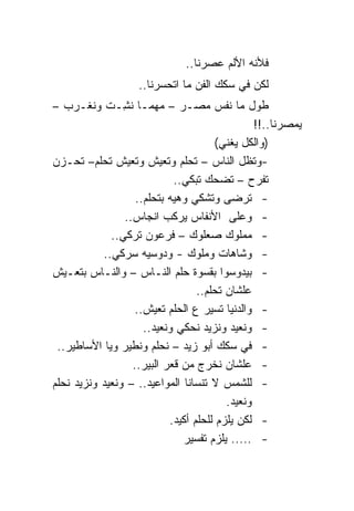 ‫ﻓﻸﻨﻪ ﺍﻷﻟﻡ ﻋﺼﺭﻨﺎ..‬
                    ‫ﻟﻜﻥ ﻓﻲ ﺴﻜﻙ ﺍﻟﻔﻥ ﻤﺎ ﺍﺘﺤﺴﺭﻨﺎ..‬
‫ﻁﻭل ﻤﺎ ﻨﻔﺱ ﻤﺼـﺭ – ﻤﻬﻤـﺎ ﻨ ِـﺕ ﻭﻨﻐـﺭﺏ –‬
            ‫ﺸ ﹼ‬  ‫ِ‬
                                                  ‫ﻴﻤﺼﺭﻨﺎ..!!‬
                                         ‫)ﻭﺍﻟﻜل ﻴﻐﻨﻲ(‬
‫-ﻭﺘﻅل ﺍﻟﻨﺎﺱ – ﺘﺤﻠﻡ ﻭﺘﻌﻴﺵ ﻭﺘﻌﻴﺵ ﺘﺤﻠﻡ– ﺘﺤـﺯﻥ‬
                              ‫ﺘﻔﺭﺡ – ﺘﻀﺤﻙ ﺘﺒﻜﻲ..‬
                     ‫- ﺘﺭﻀﻰ ﻭﺘﺸﻜﻲ ﻭﻫﻴﻪ ﺒﺘﺤﻠﻡ..‬
                  ‫- ﻭﻋﻠﻰ ﺍﻷﻨﻔﺎﺱ ﻴﺭﻜﺏ ﺍﻨﺠﺎﺱ..‬
              ‫- ﻤﻤﻠﻭﻙ ﺼﻌﻠﻭﻙ – ﻓﺭﻋﻭﻥ ﺘﺭﻜﻲ..‬
           ‫- ﻭﺸﺎﻫﺎﺕ ﻭﻤﻠﻭﻙ - ﻭﺩﻭﺴﻴﻪ ﺴﺭﻜﻲ..‬
‫- ﺒﻴﺩﻭﺴﻭﺍ ﺒﻘﺴﻭﺓ ﺤﻠﻡ ﺍﻟﻨـﺎﺱ – ﻭﺍﻟﻨـﺎﺱ ﺒﺘﻌـﻴﺵ‬
                                    ‫ﻋﻠﺸﺎﻥ ﺘﺤﻠﻡ..‬
                     ‫- ﻭﺍﻟﺩﻨﻴﺎ ﺘﺴﻴﺭ ﻉ ﺍﻟﺤﻠﻡ ﺘﻌﻴﺵ..‬
                       ‫- ﻭﻨﻌﻴﺩ ﻭﻨﺯﻴﺩ ﻨﺤﻜﻲ ﻭﻨﻌﻴﺩ..‬
 ‫- ﻓﻲ ﺴﻜﻙ ﺃﺒﻭ ﺯﻴﺩ – ﻨﺤﻠﻡ ﻭﻨﻁﻴﺭ ﻭﻴﺎ ﺍﻷﺴﺎﻁﻴﺭ..‬
             ‫‪‬‬
                    ‫- ﻋﻠﺸﺎﻥ ﻨﺨﺭﺝ ﻤﻥ ﻗﻌﺭ ﺍﻟﺒﻴﺭ..‬
‫- ﻟﻠﺸﻤﺱ ﻻ ﺘﻨﺴﺎﻨﺎ ﺍﻟﻤﻭﺍﻋﻴﺩ.. – ﻭﻨﻌﻴﺩ ﻭﻨﺯﻴﺩ ﻨﺤﻠﻡ‬
                                           ‫ﻭﻨﻌﻴﺩ.‬
                             ‫- ﻟﻜﻥ ﻴﻠﺯﻡ ﻟﻠﺤﻠﻡ ﺃﻜﻴﺩ.‬
                                ‫- ..... ﻴﻠﺯﻡ ﺘﻔﺴﻴﺭ‬
 