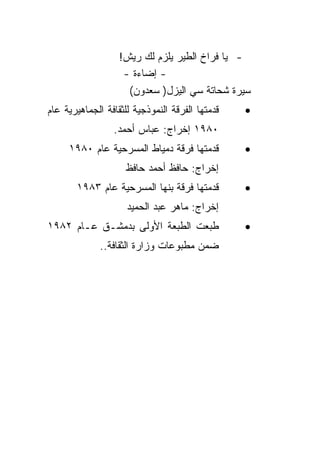 ‫- ﻴﺎ ﻓﺭﺍﺥ ﺍﻟﻁﻴﺭ ﻴﻠﺯﻡ ﻟﻙ ﺭﻴﺵ!‬
                    ‫- ﺇﻀﺎﺀﺓ -‬
                     ‫ﺴﻴﺭﺓ ﺸﺤﺎﺘﺔ ﺴﻲ ﺍﻟﻴﺯل) ﺴﻌﺩﻭﻥ(‬
‫ﻗﺩﻤﺘﻬﺎ ﺍﻟﻔﺭﻗﺔ ﺍﻟﻨﻤﻭﺫﺠﻴﺔ ﻟﻠﺜﻘﺎﻓﺔ ﺍﻟﺠﻤﺎﻫﻴﺭﻴﺔ ﻋﺎﻡ‬   ‫•‬
                 ‫٠٨٩١ ﺇﺨﺭﺍﺝ: ﻋﺒﺎﺱ ﺃﺤﻤﺩ.‬
     ‫ﻗﺩﻤﺘﻬﺎ ﻓﺭﻗﺔ ﺩﻤﻴﺎﻁ ﺍﻟﻤﺴﺭﺤﻴﺔ ﻋﺎﻡ ٠٨٩١‬         ‫•‬
                     ‫ﺇﺨﺭﺍﺝ: ﺤﺎﻓﻅ ﺃﺤﻤﺩ ﺤﺎﻓﻅ‬
       ‫ﻗﺩﻤﺘﻬﺎ ﻓﺭﻗﺔ ﺒﻨﻬﺎ ﺍﻟﻤﺴﺭﺤﻴﺔ ﻋﺎﻡ ٣٨٩١‬        ‫•‬
                     ‫ﺇﺨﺭﺍﺝ: ﻤﺎﻫﺭ ﻋﺒﺩ ﺍﻟﺤﻤﻴﺩ‬
‫ﻁﺒﻌﺕ ﺍﻟﻁﺒﻌﺔ ﺍﻷﻭﻟﻰ ﺒﺩﻤﺸـﻕ ﻋـﺎﻡ ٢٨٩١‬               ‫•‬
              ‫ﻀﻤﻥ ﻤﻁﺒﻭﻋﺎﺕ ﻭﺯﺍﺭﺓ ﺍﻟﺜﻘﺎﻓﺔ..‬
 