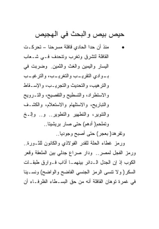 ‫ﺤﻴﺹ ﺒﻴﺹ ﻭﺍﻟﺒﺤﺙ ﻓﻲ ﺍﻟﻬﺠﻴﺹ‬
‫ﻤﻨﺫ ﺃﻥ ﺤﺩﺍ ﺍﻟﺤﺎﺩﻱ ﻗﺎﻓﻠﺔ ﻤﺴﺭﺤﻨﺎ – ﺘﺤﺭﻜـﺕ‬       ‫•‬
‫ﺍﻟﻘﺎﻓﻠﺔ ﻟﺘﺸﺭﻕ ﻭﺘﻐﺭﺏ ﻭﺘﻨﺤﺩﻑ ﻓـﻲ ﺸـﻌﺎﺏ‬
‫ﺍﻟﻴﺴﺎﺭ ﻭﺍﻟﻴﻤﻴﻥ ﻭﺍﻟﻐﺙ ﻭﺍﻟﺜﻤﻴﻥ. ﻭﻀﺭﺒﺕ ﻓﻲ‬
‫ـﺏ‬
 ‫ـﺏ، ﻭﺍﻟﺘﺭﻏﻴـ‬
            ‫ـﻭﺍﺩﻱ ﺍﻟﺘ ـﺏ ﻭﺍﻟﺘﻐﺭﻴـ‬
                      ‫ﻘﺭﻴـ‬      ‫ﺒـ‬
‫ﻭﺍﻟﺘﺭﻫﻴﺏ، ﻭﺍﻟﺘﺤﺩﻴﺙ ﻭﺍﻟﺘﺠﺭﻴـﺏ، ﻭﺍﻹﺴـﻘﺎﻁ‬
‫ﻭﺍﻻﺴﺘﻁﺭﺍﺩ، ﻭﺍﻟﺘﺴﻁﻴﺢ ﻭﺍﻟﺘﻔﺼﻴﺢ، ﻭﺍﻟﺘـﺭﻭﻴﺢ‬
‫ﻭﺍﻟﺘﺒﺎﺭﻴﺢ، ﻭﺍﻻﺴﺘﻠﻬﺎﻡ ﻭﺍﻻﺴﺘﻌﻼﻡ، ﻭﺍﻟﻜﺸـﻑ‬
‫ﻭﺍﻟﺘﻨﻭﻴﺭ، ﻭﺍﻟﺘﻁﻬﻴﺭ ﻭﺍﻟﺘﻁﻭﻴﺭ.. ﻭ.. ﻭﺇﻟـﺦ‬
         ‫ﻭﺘﻤﻠﺤﻡ) ﺃﺩﻫﻡ( ﺤﺘﻰ ﺼﺎﺭ ﺒﺭﻴﺸﻴﺘﺎ..‬
               ‫ﻭﺘﻔﺭﻫﺩ) ﺒﻌﺠﺭ( ﺤﺘﻰ ﺃﺼﺒﺢ ﻭﺠﻭﺩﻴﺎ..‬
‫ﻭﺭﻤﺯ ﻏﻁﺎﺀ ﺍﻟﺤﻠﺔ ﻟﻠﻘﺩﺭ ﺍﻟﻔﻭﻻﺫﻱ ﻭﺍﻟﻜﺎﻨﻭﻥ ﻟﻠﺜـﻭﺭﺓ..‬
‫ﻭﺭﻤﺯ ﺍﻟﻔﺠل ﻟﻤﺼﺭ.. ﻭﺩﺍﺭ ﺼﺭﺍﻉ ﺠﺩﻟﻲ ﺒﻴﻥ ﺍﻟﻤﻠﻌﻘﺔ ﻭﻗﻌﺭ‬
‫ﺍﻟﻜﻭﺏ ﺇﺫ ﺇﻥ ﺍﻟﺠﺩل ﺍﻟـﺩﺍﺌﺭ ﺒﻴﻨﻬﻤـﺎ ﺃﺫﺍﺏ ﻓـﻭﺍﺭﻕ ﻁﺒﻘـﺎﺕ‬
‫ﺍﻟﺴﻜﺭ) ﻭﻻ ﺘﻨﺴﻰ ﺍﻟﺭﻤﺯ ﺍﻟﺠﻨﺴﻲ ﺍﻟﻔﺎﻀﺢ ﻭﺍﻟﻭﺍﻀﺢ( ﻭﻨﺴـﻴﻨﺎ‬
‫ﻓﻲ ﻏﻤﺭﺓ ﺘﻭﻫﺎﻥ ﺍﻟﻘﺎﻓﻠﺔ ﺃﻨﻪ ﻤﻥ ﺤﻕ ﺍﻟﺒﺴـﻁﺎﺀ ﺍﻟﻅﺭﻓـﺎﺀ ﺃﻥ‬
 