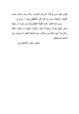 ‫ﻴﻜﻭﻥ ﻟﻬﻡ ﻤﺴﺭﺡ ﻜﻤﺎ ﻷﺭﺒﺎﺏ ﺍﻟﺤﺭﻑ ﻭﺍﻟﺘـﺭﻑ ﻭﺃﺼـﺤﺎﺏ‬
   ‫ﺍﻟﺘﺤﻑ ﻭﺍﻟﻨﺠﻑ ﻤﺴﺭﺡ، ﻜﻤﺎ ﻜﺎﻥ ﻟﻠﻤﺜﻘﻔﻴﻥ ﻴﻭﻤﺎ – ﻤﺴﺭﺡ..‬
‫ﻭﻤﻥ ﻫﻨﺎ ﻜﺎﻨﺕ ﻫﺫﻩ) ﺍﻟﻠﻴﻠﺔ ﺍﻟﻔﻨﻁﺯﻴﺔ( ﻤﺴـﺨﺭﺓ ﺸـﻌﺒﻴﺔ‬
‫ﻨﺩﻋﻭ ﺇﻟﻴﻬﺎ ﻫﺅﻻﺀ ﻭﻫﺅﻻﺀ ﻟﻴﺸـﺎﺭﻜﻭﻨﺎ ﺍﻟﺒﻬﺠـﺔ ﻭﺍﻟﻀـﺤﻜﺔ‬
‫ﻭﺍﻷﺯﻤﺔ، ﺇﻨﻬﺎ ﺤﺎﻟﺔ ﻤﻥ ﺤﺎﻻﺕ ﺩﻋﻡ ﺍﻟﻤﺘﻌﺔ ﺍﻟﻔﻨﻴـﺔ ﻭﺘﻭﺼـﻴل‬
                                      ‫ﺍﻟﺩﻋﻡ ﻟﻤﺴﺘﺤﻘﻴﻪ..‬
     ‫ﺤﻴﺹ ﺒﻴﺹ ﺍﻟﻌﺼﻔﻭﺭﻱ‬
 