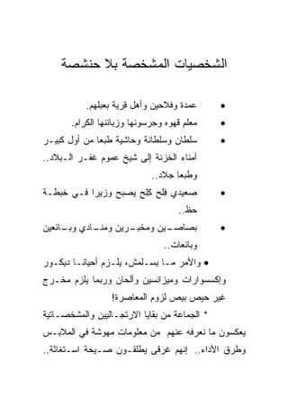 ‫ﺍﻟﺸﺨﺼﻴﺎﺕ ﺍﻟﻤﺸﺨﺼﺔ ﺒﻼ ﺤﻨﺸﺼﺔ‬

           ‫ﻋﻤﺩﺓ ﻭﻓﻼﺤﻴﻥ ﻭﺃﻫل ﻗﺭﻴﺔ ﺒﻌﺒﻠﻬﻡ.‬      ‫•‬
       ‫ﻤﻌﻠﻡ ﻗﻬﻭﻩ ﻭﺠﺭﺴﻭﻨﻬﺎ ﻭﺯﺒﺎﺌﻨﻬﺎ ﺍﻟﻜﺭﺍﻡ.‬    ‫•‬
‫ﺴﻠﻁﺎﻥ ﻭﺴﻠﻁﺎﻨﺔ ﻭﺤﺎﺸﻴﺔ ﻁﺒﻌﺎ ﻤﻥ ﺃﻭل ﻜﺒﻴـﺭ‬        ‫•‬
‫ﺃﻤﻨﺎﺀ ﺍﻟﺨﺯﻨﺔ ﺇﻟﻰ ﺸﻴﺦ ﻋﻤﻭﻡ ﻏﻔـﺭ ﺍﻟـﺒﻼﺩ..‬
                             ‫ﻭﻁﺒﻌﺎ ﺠﻼﺩ..‬
‫ﺼﻌﻴﺩﻱ ﻓﻠﺢ ﻜﻠﺢ ﻴﺼﺒﺢ ﻭﺯﻴﺭﺍ ﻓـﻲ ﺨﺒﻁـﺔ‬
                      ‫ِ ﹾ ِِ‬                  ‫•‬
                                    ‫ﺤﻅ..‬
‫ـﺎﺩﻱ ـﺎﺌﻌﻴﻥ‬
     ‫ﻭﺒـ‬  ‫ـﺭﻴﻥ ﻭﻤﻨـ‬
                  ‫ﺒﺼ ـﻴﻥ ﻭﻤﺨﺒـ‬
                          ‫‪‬ﺎﺼـ‬                ‫•‬
                                ‫ﻭﺒﺎﺌﻌﺎﺕ..‬
‫• ﻭﺍﻷﻤﺭ ﻤـﺎ ﻴﺴـﻠﻤﺵ، ﻴﻠـﺯﻡ ﺃﺤﻴﺎﻨـﺎ ﺩﻴﻜـﻭﺭ‬
‫ﻭﺇﻜﺴﺴﻭﺍﺭﺍﺕ ﻭﻤﻴﺯﺍﻨﺴﻴﻥ ﻭﺃﻟﺤﺎﻥ ﻭﺭﺒﻤﺎ ﻴﻠﺯﻡ ﻤﺨـﺭﺝ‬
                  ‫ﻏﻴﺭ ﺤﻴﺹ ﺒﻴﺹ ﻟﺯﻭﻡ ﺍﻟﻤﻌﺎﺼﺭﺓ!‬
‫* ﺍﻟﺠﻤﺎﻋﺔ ﻤﻥ ﺒﻘﺎﻴﺎ ﺍﻻﺭﺘﺠـﺎﻟﻴﻴﻥ ﻭﺍﻟﻤﺸﺨﺼـﺎﺘﻴﺔ‬
‫ﻴﻌﻜﺴﻭﻥ ﻤﺎ ﻨﻌﺭﻓﻪ ﻋﻨﻬﻡ ﻤﻥ ﻤﻌﻠﻭﻤﺎﺕ ﻤﻬﻭﺸﺔ ﻓﻲ ﺍﻟﻤﻼﺒـﺱ‬
‫ﻭﻁﺭﻕ ﺍﻷﺩﺍﺀ.. ﺇﻨﻬﻡ ﻏﺭﻗﻰ ﻴﻁﻠﻘـﻭﻥ ﺼـﻴﺤﺔ ﺍﺴـﺘﻐﺎﺜﺔ..‬
 