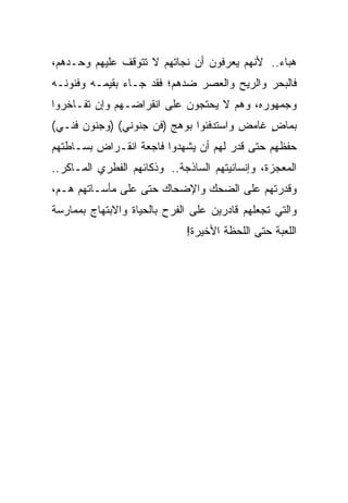 ‫ﻫﺒﺎﺀ.. ﻷﻨﻬﻡ ﻴﻌﺭﻓﻭﻥ ﺃﻥ ﻨﺠﺎﺘﻬﻡ ﻻ ﺘﺘﻭﻗﻑ ﻋﻠﻴﻬﻡ ﻭﺤـﺩﻫﻡ،‬
‫ﻓﺎﻟﺒﺤﺭ ﻭﺍﻟﺭﻴﺢ ﻭﺍﻟﻌﺼﺭ ﻀﺩﻫﻡ؛ ﻓﻘﺩ ﺠـﺎﺀ ﺒﻘﻴﻤـﻪ ﻭﻓﻨﻭﻨـﻪ‬
‫ﻭﺠﻤﻬﻭﺭﻩ، ﻭﻫﻡ ﻻ ﻴﺤﺘﺠﻭﻥ ﻋﻠﻰ ﺍﻨﻘﺭﺍﻀـﻬﻡ ﻭﺇﻥ ﺘﻔـﺎﺨﺭﻭﺍ‬
‫ﺒﻤﺎﺽ ﻏﺎﻤﺽ ﻭﺍﺴﺘﺩﻓﺌﻭﺍ ﺒﻭﻫﺞ )ﻓﻥ ﺠﻨﻭﻨﻲ( )ﻭﺠﻨﻭﻥ ﻓﻨـﻲ(‬
                                            ‫ٍ‬
‫ﺤﻔﻅﻬﻡ ﺤﺘﻰ ﻗﺩﺭ ﻟﻬﻡ ﺃﻥ ﻴﺸﻬﺩﻭﺍ ﻓﺎﺠﻌﺔ ﺍﻨﻘـﺭﺍﺽ ﺒﺴـﺎﻁﺘﻬﻡ‬
‫ﺍﻟﻤﻌﺠﺯﺓ، ﻭﺇﻨﺴﺎﻨﻴﺘﻬﻡ ﺍﻟﺴﺎﺫﺠﺔ.. ﻭﺫﻜﺎﺌﻬﻡ ﺍﻟﻔﻁﺭﻱ ﺍﻟﻤـﺎﻜﺭ..‬
‫ﻭﻗﺩﺭﺘﻬﻡ ﻋﻠﻰ ﺍﻟﻀﺤﻙ ﻭﺍﻹﻀﺤﺎﻙ ﺤﺘﻰ ﻋﻠﻰ ﻤﺄﺴـﺎﺘﻬﻡ ﻫـﻡ،‬
‫ﻭﺍﻟﺘﻲ ﺘﺠﻌﻠﻬﻡ ﻗﺎﺩﺭﻴﻥ ﻋﻠﻰ ﺍﻟﻔﺭﺡ ﺒﺎﻟﺤﻴﺎﺓ ﻭﺍﻻﺒﺘﻬﺎﺝ ﺒﻤﻤﺎﺭﺴﺔ‬
                             ‫ﺍﻟﻠﻌﺒﺔ ﺤﺘﻰ ﺍﻟﻠﺤﻅﺔ ﺍﻷﺨﻴﺭﺓ!‬
 