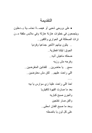 ‫ﺍﻟﺘﻘﺩﻴﻤﺔ‬
‫• ﻋﻠﻰ ﺒﺭﻭﺠﻲ ﺸﻌﺒﻲ ﺃﻭ ﻫﻴﺼـﺔ ﻨﺤﺎﺴـﻴﺔ ﻴـﺩﺨﻠﻭﻥ‬
‫ﻭﻴﺘﺠﻤﻌﻭﻥ ﻓﻲ ﺨﻁﻭﺍﺕ ﻫﺎﺯﺌﺔ ﻫﺎﺯﻟﺔ ﻭﻓﻲ ﻤﻼﺒﺱ ﻤﻠﻔﻘﺔ ﻤـﻥ‬
                  ‫ﺘﺭﺍﺙ ﺍﻟﺼﻌﻠﻜﺔ ﻓﻲ ﺍﻟﺤﻭﺍﺭﻱ ﻭﺍﻟﻜﻔﻭﺭ..‬
             ‫.. ﻴﺘﻠﻭﻥ ﺒﻴﺎﻨﻬﻡ ﺍﻷﺨﻴﺭ ﺠﻤﺎﻋﻴﺎ ﻭﻓﺭﺩﻴﺎ‬
                           ‫ﺍﻟﺠﻭﻕ: ﻟﻴﻠﺘﻨﺎ ﻓﻨﻁﺯﻴﺔ..‬
                            ‫ﻀﺤﻜﻪ ﻤﺎﻫﻴﺵ ﺃﺫﻴﻪ..‬
                                ‫ﻭﻓﺭﺤﻪ ﻤﺵ ﺭﺯﻴﻪ‬
        ‫ﺴﻤﻊ.. ﻴﺎ ﺤﺎﻀﺭﻴﻥ.. ﻟﻠﻔﻨﺎﻨﻴﻥ ﺍﻟﻤﻨﻘﺭﻀﻴﻥ..‬
         ‫ﺍﻟﻠﻲ ﺭﺍﺤﺕ ﻋﻠﻴﻬﻡ.. ﻟﻜﻥ ﻤﺵ ﻤﻌﺘﺭﻀﻴﻥ..‬
                                             ‫....‬
           ‫ﺍﺤﻨﺎ ﺍﻟﻠﻲ ﺭﺍﺤﺕ ﻋﻠﻴﻨﺎ ﺯﻱ ﺴﻭﺍﺭﺱ ﻴﺎ ﺒﻴﻪ‬
                     ‫ﺒﻌﺩ ﻤﺎ ﺼﺎﺭﺕ ﺍﻟﻘﻬﻭﺓ ﻜﺎﻓﻴﺘﺭﻴﺎ‬
                            ‫ﻭﺍﻟﺠﺭﻥ ﺼﺒﺢ ﻜﺒﺎﺭﻴﻪ‬
                               ‫ﻭﺍﻟﻔﻥ ﺼﺎﺭ ﺘﻁﺠﻴﻥ‬
                     ‫ﻭﺒﻌﺩ ﻤﺎ ﺼﺒﺢ ﺍﻟﻔﻨﺎﻥ ﺍﺴﻁﻰ..‬
                         ‫ﻋﻠﻰ ﻜل ﻟﻭﻥ ﻴﺎ ﺒﺎﺘﺼﻁﻪ‬
 